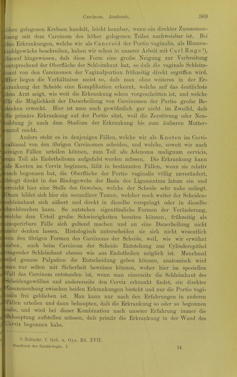 jbeu gelegenen Krebsen handelt, leicht kennbar, wenn ein direkter Zusammen- hang mit dem Carcinoni des höher gelegenen Teiles nachweisbar ist. Bei den Erkrankungen, welche wir als Cancroid der Portio vaginalis, als Blumen- kohlgewächs beschreiben, haben wir schon in unserer Arbeit mit Carl Rüge ‘), darauf hingewiesen, dafs diese Form eine grofse Neigung zur Verbreitung ‘entsprechend der Oberfläche der Schleimhaut hat, so dafs die vaginale Schleim- laut von den Carcinomen der Vaginalportion frühzeitig direkt ergriffen wird. Hier iegen die Verhältnisse meist so, dafs man ohne Aveiteres in der Er- krankung der Scheide eine Komplikation erkennt, welche auf das deutlichste dem Arzt zeigt, A\'ie Aveit die Erkrankung schon vorgeschritten ist, und Avelche ifür die Möglichkeit der Dauerheilung von Carcinomen der Portio grofse Be- idenken erweckt. Hier ist man auch gewöhnlich gar nicht im ZAveifel, dafs idie primäre Erkrankung auf der Portio sitzt, Aveil die Zerstörung oder Neu- oildung je nach dem Stadimn der Erkrankung bis zum äüfseren Mutter- mund reicht. Anders steht es in denjenigen Fällen, welche wir als Knoten im Cervi- calkanal von den übrigen Carcinomen scheiden, und welche, soAveit Avir nach einigen Fällen urteilen können, zum Teil als Adenoma malignum cervicis, eum Teil als Endothelioma aufgefafst werden müssen. Die Erkrankung kann ikls Knoten im Cervix beginnen, läfst in bestimmten Fällen, wenn sie relativ loch begonnen hat, die Oberfläche der Portio vaginalis völlig unverändert, dringt direkt in das Bindegewebe der Basis des Ligamentum latum ein und ■Erreicht hier eine Stelle des Gewebes, welche der Scheide sehr nahe anliegt. Oann bildet sich hier ein secundärer Tumor, welcher noch Aveiter der Scheiden- •Gchleimhaut sich nähert und direkt in dieselbe vorspringt oder in dieselbe durchbrechen kann. So entstehen eigentümliche Formen der Veränderung, welche dem Urteil grofse Schwierigkeiten bereiten können, frühzeitig als unoperirbare Fälle sich geltend machen und an eine Dauerheilung nicht mehr denken lassen. Histologisch unterscheiden sie sich nicht wesentlich ■'on den übrigen Formen des Carcinoms der Scheide, weil, Avie wir erwähnt iahen, auch beim Carcinoni der Scheide Entstehung aus Cylinderepithel Tagender Schleimhaut ebenso wie aus Endothelien möglich ist. Manchmal wird genaue Palpation die Entscheidung geben können, anatomisch wird nan nur selten mit Sicherheit beweisen können, woher liier im speciellen Fall das Carcinoni entstanden ist, wenn man einerseits die Schleimhaut des '«cheidengewölbes und andererseits den Cervix erkrankt findet, ein direkter Zusammenhang zwischen beiden Erkrankungen besteht und nur die Portio vagi- lalis frei geblieben ist. Man kann nur nach den Erfahrungen in anderen Fällen urteilen und dann behaupten, dafs die Erkrankung so oder so begonnen iahe, und wird bei dieser Kombination nach unserer Erfahrung immer die •Behauptung aufstellen müssen, dafs primär die Erkrankung in der Wand des •mrvix begonnen habe. b Zeitschr. f. Geb. u. Gyn. Bd. XVII. Handbuch der Gyniikologio. I. 24