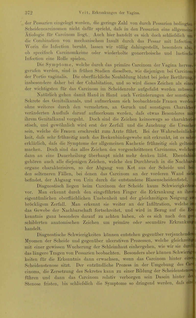 der Pessarien eingelegt werden, die geringe Zahl von durch Pessarien bedingten Scheidencarcinomen nicht dafür spricht, dafs in den Pessarien eine allgemeine Ätiologie für Carcinom liegt. Auch hier handelt es sich doch schliefslich um die Combination von mechanischem Insult durch das Pessar mit Infection. Worin die Infection beruht, lassen wir völlig dahingestellt, besonders also, ob speciiisch Carcinomkeime oder wiederholte gonorrhoische und luetische Infection eine Rolle spielen. Die Symptome, welche durch das primäre Carcinom der Vagina hervor- gerufen werden, sind in frühen Stadien dieselben, wie diejenigen bei Carcinom • der Portio vaginalis. Die oberflächliche Neubildung blutet bei jeder Berührung, insbesondere daher bei der Cohabitation, und so wird dieses Zeichen als einesR der wichtigsten für das Carcinom im Scheidenrohr aufgefafst werden müssen.1 Natürlich gehen damit Hand in Iiand auch Veränderungen der sonstigen Sekrete des Genitalkanals, und aufmerksam sich beobachtende Frauen werden ohne weiteres durch den vermehrten, an Geruch und sonstigem Charakter veränderten Ausflufs darauf aufmerksam werden, dafs etwas Besonderes mit ihrem Genitalkanal vorgeht. Doch sind die Zeichen keineswegs so charakteri- stisch, und gewöhnlich wird erst der Zerfall und die Jauchung die Ursache sein, welche die Frauen erschreckt zum Arzte führt. Bei der Wahrscheinlich- keit, dafs sehr frühzeitig auch das Beckenbindegewebe mit erkrankt, ist es sehr erklärlich, dafs die Symptome der allgemeinen Kachexie frühzeitig sich geltend machen. Doch sind das alles Zeichen des vorgeschrittenen Carcinoms, welches dann an eine Dauerheilung überhaupt nicht mehr denken läfst. Ebendahin gehören auch alle diejenigen Zeichen, welche den Durchbruch in die Nachbar- organe charakterisiren, so der Abgang von Kot aus der Scheide und bei den selteneren Fällen, bei denen das Carcinom an der vorderen Wand sich befindet, der Abgang von Urin durch die entstandene Blasenscheidenfistel. vor. p — -7- '“7 — 7 ; 7 . ■ Diagnostisch liegen beim Carcinom der Scheide kaum Schwierigkeiten die Erkrankung ö ^ o Man erkennt durch den eingeführten Finger Ö an ihren eigentümlichen oberflächlichen Unebenheit und der gleichzeitigen Neigung zu j bröckligem Zerfall. Man erkennt sie weiter an der Infiltration, welche in das Gewebe der Nachbarschaft fortschreitet, und wird in Bezug auf die Er-I kenntnis ganz besonders darauf zu achten haben, ob es sich nach den ge schilderten anatomischen Zeichen um primäre oder secundäre Erkrankun handelt. Jj Diagnostische Schwierigkeiten können entstehen gegenüber verjauchende! Myomen der Scheide und gegenüber ulcerativen Prozessen, welche gleiclizeiti mit einer gewissen Wucherung der Schleimhaut einhergehen, wie wir sie durcl das längere Tragen von Pessarien beobachten. Besonders aber können Schwielig' I keiten für die Erkenntnis dann erwachsen, wenn das Carcinom hinter einen Scheidenstenose sitzt. Der entzündliche Prozess in der Umgebung des < ar-l cinoms, die Zersetzung des Sekretes kann zu einer Bildung der Scheidenstenosi führen und dann das Carcinom relativ verborgen sein Dasein hinter de» Stenose fristen, bis schliefslich die Symptome so dringend werden, dafs ein«