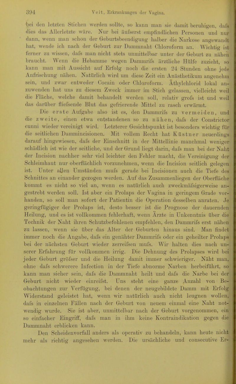 bei den letzten Stichen werden sollte, so kann man sie damit beruhigen, dafs dies das Allerletzte wäre. Nur bei äufserst empfindlichen Personen und nur dann, wenn man schon der Geburtsbeendigung halber die Narkose angewandt hat, wende ich nach der Geburt zur Dammnaht Chloroform an. Wichtig ist ferner zu wissen, dafs man nicht stets unmittelbar unter der Geburt zu nähen braucht. Wenn die Hebamme wegen Dammrifs ärztliche Hülfe zuzieht, so : kann man mit Aussicht auf Erfolg noch die ersten 24 Stunden ohne jede Anfrischung nähen. Natürlich wird um diese Zeit ein Anästhetikum angenehm sein, und zwar entweder Cocain oder Chloroform. Äthylchlorid lokal an- zuwenden hat uns zu diesem Zweck immer im Stich gelassen, vielleicht weil die Fläche, welche damit behandelt werden soll, relativ grofs ist und weil das darüber fliefsende Blut das gefrierende Mittel zu rasch erwärmt. Die erste Aufgabe also ist es, den Dammrifs zu vermeiden, und die zweite, einen etwa entstandenen so zu nähen, dafs der Constrictor cunni wieder vereinigt wird. Letzterer Gesichtspunkt ist besonders wichtig für die seitlichen Dammineisionen. Mit vollem Recht hat Küstner neuerdings darauf hingewiesen, dafs der Einschnitt in der Mittellinie manchmal weniger schädlich ist wie der seitliche, und der Grund liegt darin, dafs man bei der Naht der Ineision nachher sehr viel leichter den Fehler macht, die Vereinigung der Schleimhaut nur oberflächlich vorzunehmen, wenn die Incision seitlich gelegen ist. Unter allen Umständen mufs gerade bei Ineisionen auch die Tiefe des Schnittes an einander gezogen werden. Auf das Zusammenliegen der Oberfläche I kommt es nicht so viel an, wenn es natürlich auch zweckmäfsigerweise an- gestrebt werden soll. Ist aber ein Prolaps der Vagina in geringem Grade vor- handen, so soll man sofort der Patientin die Operation desselben anraten. Je geringfügiger der Prolaps ist, desto besser ist die Prognose der dauernden I Heilung, und es ist vollkommen fehlerhaft, wenn Ärzte in Unkenntnis über die Technik der Naht ihren Schutzbefohlenen empfehlen, den Dammrifs erst nähen zu lassen, wenn sie über das Alter der Geburten hinaus sind. Man findet immer noch die Angabe, dafs ein genähter Dammrifs oder ein geheilter Prolaps bei der nächsten Geburt wieder zerreifsen mufs. Wir halten dies nach un- serer Erfahrung für vollkommen irrig. Die Dehnung des Prolapses wird bei jeder Geburt gröfser und die Heilung damit immer schwieriger. Näht man, ohne dafs schwerere Infection in der Tiefe abnorme Narben herbeiführt, so kann man sicher sein, dafs die Dammnaht heilt und dafs die Narbe bei der Geburt nicht wieder einreifst. Uns steht eine ganze Anzahl von Be- obachtungen zur Verfügung, bei denen der neugebildete Damm mit Erfolg Widerstand geleistet hat, wenn wir natürlich auch nicht leugnen wollen, dafs in einzelnen Fällen nach der Geburt von neuem einmal eine Naht not- wendig wurde. Sie ist aber, unmittelbar nach der Geburt vorgenommen, ein so einfacher Eingriff, dafs man in ihm keine Kontraindikation gegen die Dammnaht erblicken kann. Den Scheidenvorfall anders als operativ zu behandeln, kann heute nicht : mehr als richtig angesehen werden. Die ursächliche und consecutive Er- ! °