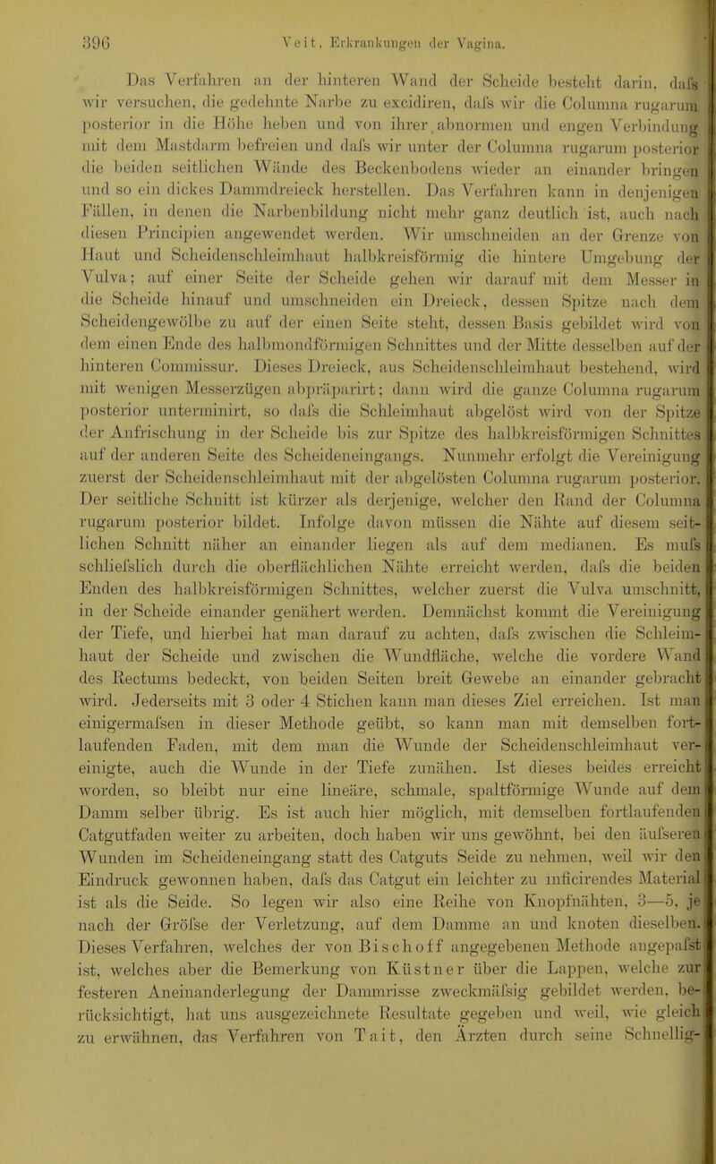 Das Verfahren an der hinteren Wand der Scheide besteht darin, dals wir versuchen, die gedehnte Narbe zu excidiren, dals wir die Columna rugarum posterior in die Höhe heben und von ihrer abnormen und engen Verbindung mit dem Mastdarm befreien und dals wir unter der Columna rugarum posterior die beiden seitlichen Wände des Beckenhodens wieder an einander bringen und so ein dickes Dammdreieck herstellen. Das Verfahren kann in denjenigen Fällen, in denen die Narbenbildung nicht mehr ganz deutlich ist, auch nach diesen Principien angewendet werden. Wir umschneiden an der Grenze von Haut und Scheidenschleimhaut halbkreisförmig die hintere Umgebung der Vulva; auf einer Seite der Scheide gehen wir darauf mit dem Messer in die Scheide hinauf und umschneiden ein Dreieck, dessen Spitze nach dem Scheidengewölbe zu auf der einen Seite steht, dessen Basis gebildet wird von dem einen Ende des halbmondförmigen Schnittes und der Mitte desselben auf der hinteren Connnissur. Dieses Dreieck, aus Scheidenschleimhaut bestehend, wird mit wenigen Messerzügen abpräparirt; dann wird die ganze Columna rugarum posterior unterminirt, so dafs die Schleimhaut abgelöst wird von der Spitze der Anfrischung in der Scheide bis zur Spitze des halbkreisförmigen Schnittes auf der anderen Seite des Scheideneingangs. Nunmehr erfolgt die Vereinigung zuerst der Scheidenschleimhaut mit der abgelösten Columna rugarum posterior. Der seitliche Schnitt ist kürzer als derjenige, welcher den Band der Columna I rugarum posterior bildet. Infolge davon müssen die Nähte auf diesem seit- I liehen Schnitt näher an einander liegen als auf dem medianen. Es mufs I sckliefslich durch die oberflächlichen Nähte erreicht werden, dafs die beiden | Enden des halbkreisförmigen Schnittes, welcher zuerst die Vulva Umschnitt, in der Scheide einander genähert werden. Demnächst kommt die Vereinigung der Tiefe, und hierbei hat man darauf zu achten, dafs zwischen die Schleim- haut der Scheide und zwischen die Wundfläche, welche die vordere Wand des Rectums bedeckt, von beiden Seiten breit Gewebe an einander gebracht wird. Jederseits mit 3 oder 4 Stichen kann man dieses Ziel erreichen. Ist man einigermafsen in dieser Methode geübt, so kann man mit demselben fort- laufenden Faden, mit dem man die Wunde der Scheidenschleimhaut ver-1 einigte, auch die Wunde in der Tiefe zunähen. Ist dieses beides erreicht worden, so bleibt nur eine lineäre, schmale, spaltförmige Wunde auf dem Damm selber übrig. Es ist auch hier möglich, mit demselben fortlaufenden Catgutfaden weiter zu arbeiten, doch haben wir uns gewöhnt, bei den äufserenj Wunden im Scheideneingang statt des Catguts Seide zu nehmen, weil wir den Eindruck gewonnen haben, dafs das Catgut ein leichter zu mficirendes Material! ist als die Seide. So legen wir also eine Reihe von Knopfnähten, 3—5, je nach der Gröfse der Verletzung, auf dem Damme an und knoten dieselben. Dieses Verfahren, welches der von Bisch off angegebenen Methode angepalstj ist, welches aber die Bemerkung von Kiistner über die Lappen, welche zur festeren Aneinanderlegung der Dammrisse zweckmäfsig gebildet werden, be-j rücksiehtigt, hat uns ausgezeichnete Resultate gegeben und weil, wie gleich zu erwähnen, das Verfahren von Tait, den Ärzten durch seine Schnellig-