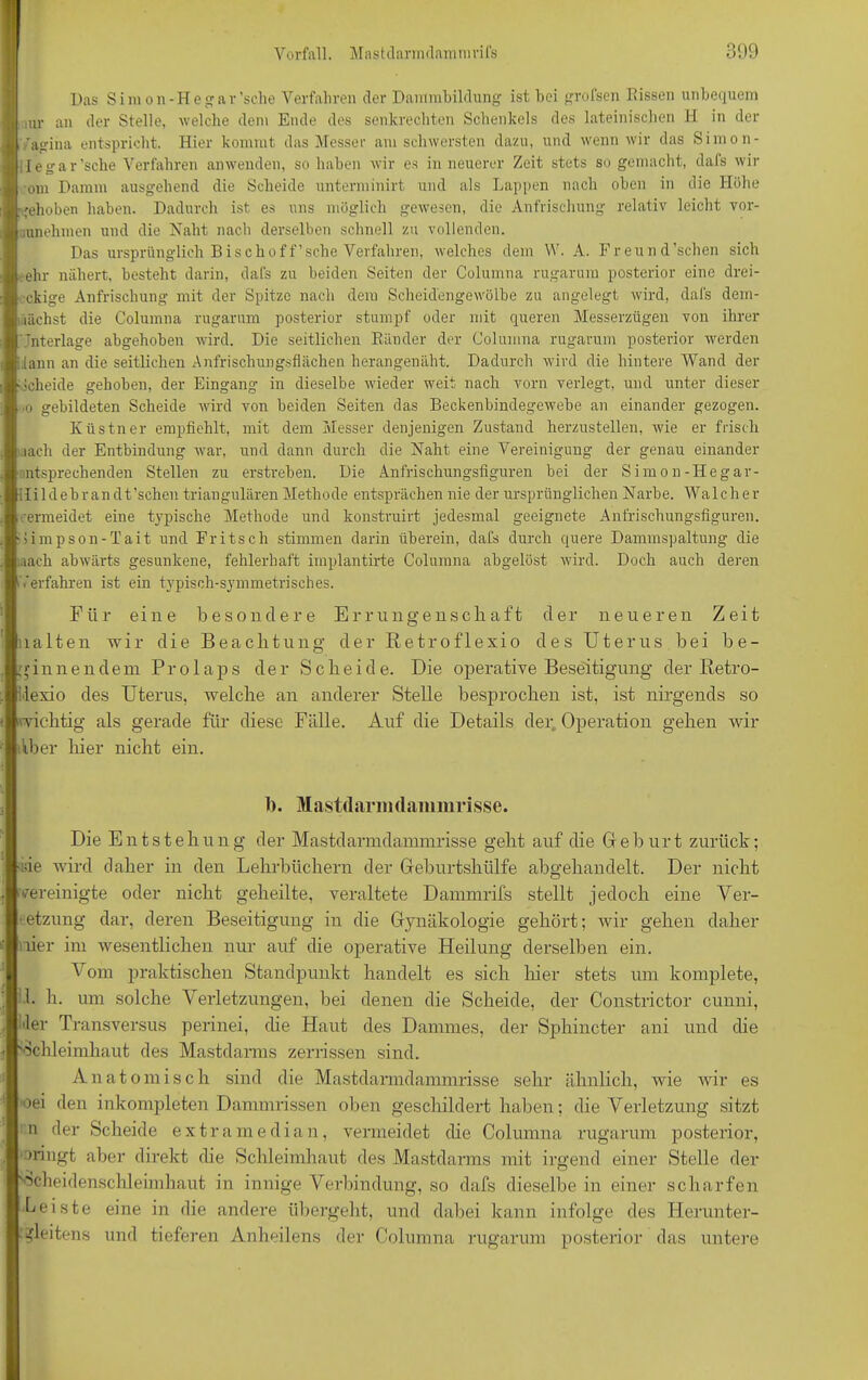 Das Simon-He gar’sclie Verfahren der Dammbildung ist hei grofsen Kissen unbequem au- an der Stelle, welche dem Ende des senkrechten Schenkels des lateinischen H in der 'agina entspricht. Hier kommt das Messer am schwersten dazu, und wenn wir das Simon- iegar'sehe Verfahren anwenden, so haben wir es in neuerer Zeit stets so gemacht, dals wir om Damm ausgehend die Scheide unterminirt und als Lappen nach oben in die Höhe gehoben haben. Dadurch ist es uns möglich gewesen, die Anfrischung relativ leicht vor- .unehmen und die Naht nach derselben schnell zu vollenden. Das ursprünglich Bisch off’sche Verfahren, welches dem W. A. Freund'sehen sich • ehr nähert, besteht darin, dafs zu beiden Seiten der Columna rugarum posterior eine drei- eckige Anfrischung mit der Spitze nach dem Scheid'engewölbe zu angelegt wird, dafs dem- nächst die Columna rugarum posterior stumpf oder mit queren Messerzügen von ihrer Unterlage abgehoben wird. Die seitlichen Ränder der Columna rugarum posterior werden iiann an die seitlichen Anfrischungsflächen herangenäht. Dadurch wird die hintere Wand der Scheide gehoben, der Eingang in dieselbe wieder weit nach vorn verlegt, und unter dieser •o gebildeten Scheide wird von beiden Seiten das Beckenbindegewebe an einander gezogen. Küstner empfiehlt, mit dem Messer denjenigen Zustand herzustellen, wie er frisch mach der Entbindung war, und dann durch die Naht eine Vereinigung der genau einander ^sprechenden Stellen zu erstreben. Die Anfrischungsfiguren bei der Simon-Hegar- Hildebrandt’schen triangulären Methode entsprächen nie der ursprünglichen Narbe. Walcher vermeidet eine typische Methode und konstruirt jedesmal geeignete Anfrischungsfiguren. Bimpson-Tait und Fritsch stimmen darin überein, dafs durch quere Dammspaltung die «ach abwärts gesunkene, fehlerhaft iinplantirte Columna abgelöst wird. Doch auch deren iVerfahren ist ein typisch-symmetrisches. Für eine besondere Errungenscliaft der neueren Zeit lalten wir die Beachtung der Retroflexio des Uterus bei be- ginnendem Prolaps der Scheide. Die operative Beseitigung der Betro- ilexio des Uterus, welche an anderer Stelle besprochen ist, ist nirgends so richtig als gerade für diese Fälle. Auf die Details der Operation gehen wir Aber hier nicht ein. 1). Mastdarmdammrisse. Die Entstehung der Mastdarmdannnrisse geht auf die Geburt zurück; de wird daher in den Lehrbüchern der Geburtshülfe abgehandelt. Der nicht vereinigte oder nicht geheilte, veraltete Dammrifs stellt jedoch eine Ver- letzung dar, deren Beseitigung in die Gynäkologie gehört; wir gehen daher her im wesentlichen nur auf die operative Heilung derselben ein. Vom praktischen Standpunkt handelt es sich hier stets um komplete, 1. h. um solche Verletzungen, bei denen die Scheide, der Constrictor cunni, der Transversus perinei, che Haut des Dammes, der Sphincter ani und che Schleimhaut des Mastdarms zerrissen sind. Anatomisch sind che Mastdarmdammrisse sehr ähnlich, wie wir es oei den inkompleten Dammrissen oben geschildert haben; die Verletzung sitzt n der Scheide extra median, vermeidet che Columna rugarum posterior, bringt aber direkt die Schleimhaut des Mastdarms mit irgend einer Stelle der Scheidenschleimhaut in innige Verbindung, so dafs dieselbe in einer scharfen Leiste eine in die andere übergeht, und dabei kann infolge des Herunter- :?leitens und tieferen Anbeilens der Columna rugarum posterior das untere