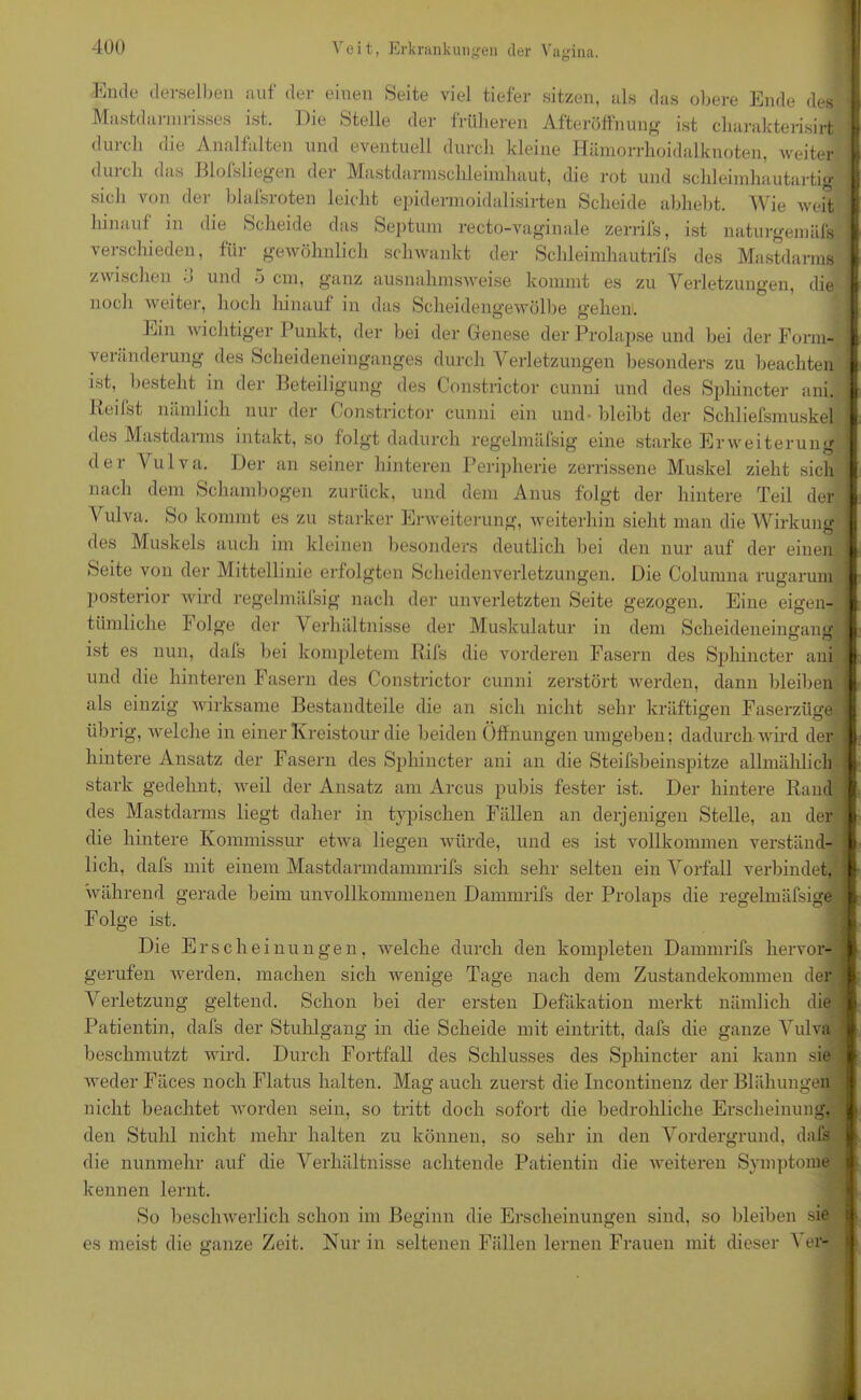 Ende derselben auf der einen Seite viel tiefer sitzen, als das obere Ende des Mastdarmrisses ist. Die Stelle der früheren Afteröffnung ist charakterisirt durch die Analfalten und eventuell durch kleine Hämorrhoidalknoten, weiter durch das Blofsliegen der Mastdarmschleimhaut, die rot und schleimhautartig sich von der blafsroten leicht epidennoidalisirten Scheide abhebt. Wie weit hinauf in die Scheide das Septum recto-vaginale zerrifs, ist naturgemäfs verschieden, für gewöhnlich schwankt der Schleimhautrifs des Mastdarms zwischen • > und o cm, ganz ausnahmsweise kommt es zu Verletzungen, die noch weiter, hoch hinauf in das Scheidengewölbe gehen. Ein wichtiger Punkt, der bei der Genese der Prolapse und bei der Form- veränderung des Scheideneinganges durch Verletzungen besonders zu beachten ist, besteht in der Beteiligung des Constrictor cunni und des Sphincter ani. Iteifst nämlich nur der Constrictor cunni ein und- bleibt der Schliefsmuskel des Mastdarms intakt, so folgt dadurch regelmülsig eine starke Erweiterung der Vulva. Der an seiner hinteren Peripherie zerrissene Muskel zieht sich nach dem Schambogen zurück, und dem Anus folgt der hintere Teil der \ ulva. So kommt es zu starker Erweiterung, weiterhin sieht man die Wirkung des Muskels auch im kleinen besonders deutlich bei den nur auf der einen Seite von der Mittellinie erfolgten Scheidenverletzungen. Die Columna rugarum posterior wird regelmäfsig nach der unverletzten Seite gezogen. Eine eigen- tümliche l1 olge der Verhältnisse der Muskulatur in dem Scheideneingang ist es nun, dafs bei kompletem Rifs die vorderen Fasern des Sphincter ani und die hinteren Fasern des Constrictor cunni zerstört werden, dann bleiben als einzig wirksame Bestandteile die an sich nicht sehr kräftigen Faserzüge übrig, welche in einer Kreistour die beiden Öffnungen umgeben; dadurch wird der hintere Ansatz der Fasern des Sphincter ani an die Steifsbeinspitze allmählich stark gedehnt, weil der Ansatz am Arcus pubis fester ist. Der hintere Rand des Mastdarms liegt daher in typischen Fällen an derjenigen Stelle, an der die hintere Kommissur etwa liegen würde, und es ist vollkommen verständ- lich, dafs mit einem Mastdarmdammrifs sich sehr selten ein Vorfall verbindet, während gerade beim unvollkommenen Dammrifs der Prolaps die regelmäfsig© Folge ist. Die Ersehe i nun gen, welche durch den kompleten Dammrifs hervor- machen sich wenige Tage nach dem Zustandekommen der Verletzung geltend. Schon bei der ersten Defäkation merkt nämlich die Patientin, dafs der Stuhlgang in die Scheide mit eintritt, dafs die ganze Vulva beschmutzt wird. Durch Fortfall des Schlusses des Sphincter ani kann sie weder Fäces noch Flatus halten. Mag auch zuerst die Incontinenz der Blähungen nicht beachtet worden sein, so tritt doch sofort die bedrohliche Erscheinung, den Stuhl nicht mehr halten zu können, so sehr in den Vordergrund, dafs die nunmehr auf die Verhältnisse achtende Patientin die weiteren Symptome kennen lernt. So beschwerlich schon im Beginn die Erscheinungen sind, so bleiben sie gerufen werden es meist die ganze Zeit. Nur in seltenen Fällen lernen Frauen mit dieser Ver- ~ -—~ — — -