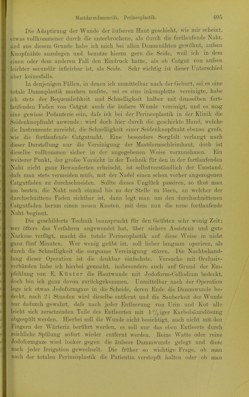 Die Adaptirung der- Wunde der äufseren Haut geschieht, wie mir sclieint, etwas vollkommener durch die unterbrochene, als durch die fortlaufende Naht, und aus diesem Grunde habe ich mich bei allen Dammnähten gewöhnt, aufsen Knopfmähte anzulegen und benutze hierzu gern die Seide, weil ich in dem einen oder dem anderen Fall den Eindruck hatte, als ob Catgut von aufsen leichter secundär inficirbar ist, als Seide. Sehr wichtig ist dieser Unterschied aber keinesfalls. In denjenigen Fällen, in denen ich unmittelbar nach der Geburt, sei es eine totale Dammplastik machen mufste, sei es eine inkomplette vereinigte, habe ich stets der Becjuemlichkeit und Schnelligkeit halber mit demselben fort- laufenden Faden von Catgut auch die äufsere Wunde vereinigt, und es mag eine geAvisse Pedanterie sein, dafs ich bei der Perineoplastik in der Klinik die Seidenknopfnaht anwende: wird doch hier durch die geschickte Hand, Avelche die Instrumente zureicht, die Schnelligkeit einer Seidenknopfnaht ebenso grofs, Avie die fortlaufende Catgutnaht. Eine besondere Sorgfalt verlangt nach dieser Darstellung nur die Vereinigung der Mastdarmschleimhaut, doch ist dieselbe vollkommen sicher in der angegebenen Weise vorzunehmen. Ein weiterer Punkt, der grofse Vorsicht in der Technik für den in der fortlaufenden Naht nicht ganz Bewanderten erheischt, ist selbstverständlich der Umstand, dafs man stets vermeiden mufs, mit der Nadel einen schon vorher angezogenen Catgutfaden zu durchschneiden. Sollte dieses Unglück passiren, so thut man am besten, die Naht noch einmal bis zu der Stelle zu lösen, an Avelcher der durchschnittene Faden sichtbar ist, dann legt man um den durchschnittenen Catgutfaden herum einen neuen Knoten, mit dem nun die neue fortlaufende Naht beginnt. Die geschilderte Technik beansprucht für den Geübten sehr wenig Zeit; wer öfters das Verfahren angeAvendet hat, über sichere Assistenz und gute Narkose verfügt, macht die totale Perineoplastik auf diese Weise in nicht ganz fünf Minuten. Wer wenig geübt ist, soll lieber langsam operiren, als durch che Schnelligkeit die sorgsame Vereinigung stören. Die Nachbehand- lung dieser Operation ist die denkbar einfachste. Versuche mit Oeclusiv- verbänden habe ich hierbei gemacht, insbesondere auch auf Grund der Em- pfehlung von E. Küster die Hautwunde mit Jodoform-Collodium bedeckt, doch bin ich ganz davon zurückgekommen. Unmittelbar nach der Operation lege ich etAvas Jodoformgaze in che Scheide, deren Ende che DammAvunde be- deckt. nach 24 Stunden Avird dieselbe entfernt und che Sauberkeit der Wunde nur dadurch gewahrt, dafs nach jeder Entleerung von Urin und Kot alle leicht sich zersetzenden Teile des Entleerten mit l°/0iger Karbolsäurelösung abgespült werden. Hierbei soll che Wunde nicht besichtigt, auch nicht mit den Fingern der Wärterin berührt werden, es soll nur das eben Entleerte durch reichliche Spülung sofort wieder entfernt werden. Reine Watte oder reine Jodoformgaze wird locker gegen che äufsere DammAvunde gelegt und diese nach jeder Irrigation gewechselt. Die früher so wichtige Frage, ob man nach der totalen Perineoplastik che Patientin verstopft halten oder ob man