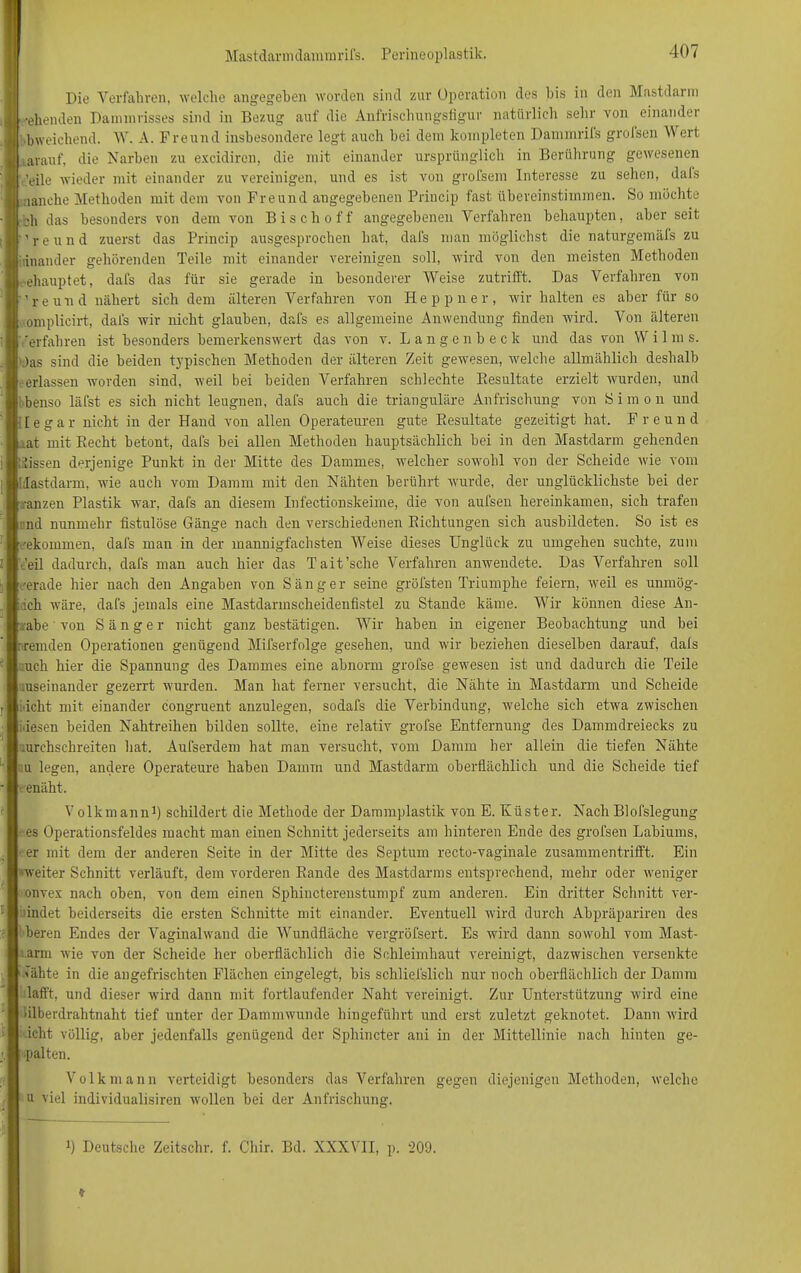 Die Verfahren, welche angegeben worden sind zur Operation des bis in den Mastdaun ■eilenden Dammrisses sind in Bezug auf die Anfrischungsfigur natürlich sehr von einandei bweichend. W. A. Freund insbesondere legt auch bei dem kompleten Dammrifs grolsen \Vrert arauf, die Narben zu excidiren, die mit einander ursprünglich in Berührung gewesenen 'eile wieder mit einander zu vereinigen, und es ist von grofsem Interesse zu sehen, dafs manche Methoden mit dem von Freund angegebenen Princip fast übereinstimmen. So möchte «h das besonders von dem von Bisch off angegebenen Verfahren behaupten, aber seit 're und zuerst das Princip ausgesprochen hat, dafs man möglichst die naturgemäfs zu inander gehörenden Teile mit einander vereinigen soll, wird von den meisten Methoden ■ehauptet, dafs das für sie gerade in besonderer Weise zutrifft. Das Verfahren von 're und nähert sich dem älteren Verfahren von Heppner, wir halten es aber für so omplicirt, dafs wir nicht glauben, dafs es allgemeine Anwendung finden wird. Von älteren erfahren ist besonders bemerkenswert das von v. Langenbeck und das von W i 1 m s. Das sind die beiden typischen Methoden der älteren Zeit gewesen, welche allmählich deshalb -erlassen worden sind, weil bei beiden Verfahren schlechte Kesultate erzielt wurden, und benso läfst es sich nicht leugnen, dafs auch die trianguläre Anfrischung von S i m o n und legar nicht in der Hand von allen Operateuren gute Eesultate gezeitigt hat. Freund ..at mit Recht betont, dafs bei allen Methoden hauptsächlich bei in den Mastdarm gehenden itissen derjenige Punkt in der Mitte des Dammes, welcher sowohl von der Scheide wie vom dastdarm, wie auch vom Damm mit den Nähten berührt wurde, der unglücklichste bei der anzen Plastik war, dafs an diesem Infectionskeime, die von aufsen hereinkamen, sich trafen nnd nunmehr fistulöse Gänge nach den verschiedenen Richtungen sich ausbildeten. So ist es -•ekommen, dafs man in der mannigfachsten Weise dieses Unglück zu umgehen suchte, zum feil dadurch, dafs man auch hier das Tait’sche Verfahren anwendete. Das Verfahren soll cerade hier nach den Angaben von Sänger seine gröfsten Triumphe feiern, weil es unmög- lich wäre, dafs jemals eine Mastdarmscheidenfistel zu Stande käme. Wir können diese An- gabe ‘ von Sänger nicht ganz bestätigen. Wir haben in eigener Beobachtung und bei r-remden Operationen genügend Mifserfolge gesehen, und wir beziehen dieselben darauf, dals :uch hier die Spannung des Dammes eine abnorm grofse gewesen ist und dadurch die Teile mseinander gezerrt wurden. Man hat ferner versucht, die Nähte in Mastdarm und Scheide Acht mit einander congruent anzulegen, sodafs die Verbindung, welche sich etwa zwischen iiesen beiden Nahtreihen bilden sollte, eine relativ grofse Entfernung des Dammdreiecks zu .urchschreiten hat. Aufserdem hat man versucht, vom Damm her allein die tiefen Nähte ;u legen, andere Operateure haben Damm und Mastdarm oberflächlich und die Scheide tief enäht. Volkmann1) schildert die Methode der Dammplastik von E. Rüster. Nach Blofslegung es Operationsfeldes macht man einen Schnitt jederseits am hinteren Ende des grofsen Labiums, • er mit dem der anderen Seite in der Mitte des Septum recto-vaginale zusammentrifft. Ein »weiter Schnitt verläuft, dem vorderen Rande des Mastdarms entsprechend, mehr oder weniger onvex nach oben, von dem einen Sphincterenstumpf zum anderen. Ein dritter Schnitt ver- hütet beiderseits die ersten Schnitte mit einander. Eventuell wird durch Abpräpariren des beren Endes der Vaginalwand die Wundfläche vergröfsert. Es wird dann sowohl vom Mast- rarm wie von der Scheide her oberflächlich die Schleimhaut vereinigt, dazwischen versenkte Nähte in die angefrischten Flächen eingelegt, bis schliefslicli nur noch oberflächlich der Damm lafft, und dieser wird dann mit fortlaufender Naht vereinigt. Zur Unterstützung wird eine ■ilberdrahtnaht tief unter der Dammwunde hingeführt und erst zuletzt geknotet. Dann wird icht völlig, aber jedenfalls genügend der Sphincter ani in der Mittellinie nach hinten ge- palten. Volk mann verteidigt besonders das Verfahren gegen diejenigen Methoden, welche u viel individualisiren wollen bei der Anfrischung. :) Deutsche Zeitschr. f. Cliir. Bd. XXXVII, p. 209.