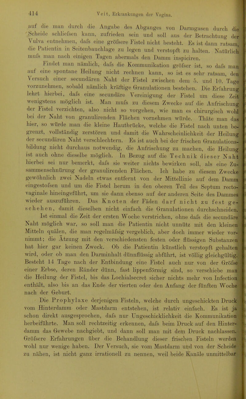 auf die man durch die Angabe des Abganges von Darmgasen durch die Scheide schliefsen kann, zufrieden sein und soll aus der Betrachtung der Vulva entnehmen, dafs eine gröfsere Fistel nicht besteht. Es ist dann ratsam, die Patientin in Seitenbauchlage zu legen und verstopft zu halten. Natürlich mufs man nach einigen Tagen abermals den Damm inspiciren. findet man nämlich, dafs die Kommunikation gröfser ist, so dafs man auf eine spontane Heilung nicht rechnen kann, so ist es sehr ratsam, den Versuch einer secundären Naht der Fistel zwischen dem 5. und 10. Tage vorzunehmen, sobald nämlich kräftige Granulationen bestehen. Die Erfahrung lehrt hierbei, dafs eine secundäre Vereinigung der Fistel um diese Zeit wenigstens möglich ist. Man mufs zu diesem Zwecke auf die Anfrischung dei listel verzichten, also nicht so Vorgehen, Avie man es chirurgisch wohl bei der Naht von granulirenden Flächen vornehmen würde. Thäte man das hier, so würde man die kleine Hautbrücke, Avelche die Fistel nach unten be- grenzt, vollständig zerstören und damit die Wahrscheinlichkeit der Heilung dei secundären Naht verschlechtern. Es ist auch bei der frischen Granulations- bildung nicht durchaus notwendig, die Anfrischung zu machen, die Heilung ist auch ohne dieselbe möglich. In Bezug auf die Technik dieser Naht hierbei sei nur bemerkt, dafs sie weiter nichts bewirken soll, als eine Zu- sammenschnürung der granulirenden Flächen. Ich habe zu diesem ZAvecke gewöhnlich zwei Nadeln etwas entfernt von der Mittellinie auf dem Damm eingestofsen und um die Fistel herum in den oberen Teil des Septum recto- vaginale hineingeführt, um sie dann ebenso auf der anderen Seite des Dammes wieder auszuführen. Das Knoten der Fäden darf nicht zu fest ge- schehen, damit dieselben nicht einfach die Granulationen durchschneiden. Ist einmal die Zeit der ersten Woche verstrichen, ohne dafs die secundäre Naht möglich war, so soll man die Patientin nicht unnütz mit den kleinen Mitteln quälen, die man regelmäfsig vergeblich, aber doch immer Avieder vor- nimmt; die Atzung mit den verschiedensten festen oder flüssigen Substanzen hat hier gar keinen ZAveck. Ob die Patientin künstlich verstopft gehalten Avird, oder ob man den Darminhalt dünnflüssig abführt, ist völlig gleichgültig. Besteht 14 Tage nach der Entbindung eine Fistel auch nur von der Gröfse einer Erbse, deren Ränder dünn, fast lippenförmig sind, so verschiebe man die Heilung der Fistel, bis das Lochialsecret sicher nichts mehr von Infection enthält, also bis an das Ende der vierten oder den Anfang der fünften Woche nach der Geburt. Die Prophylaxe derjenigen Fisteln, Avelche durch ungeschickten Druck vom Hinterdamm oder Mastdarm entstehen, ist relativ einfach. Es ist ja schon direkt ausgesprochen, dafs nur Ungeschicklichkeit die Kommunikation herbeiführte. Man soll rechtzeitig erkennen, dafs beim Druck auf den Hinter- damm das Gewebe nachgiebt, und dann soll man mit dem Druck naclilassen. Gröfsere Erfahrungen über die Behandlung dieser frischen Fisteln werden Avohl nur wenige haben. Der Versuch, sie vom Mastdarm und von der Scheide zu nähen, ist nicht ganz irrationell zu nennen, Aveil beide Kanäle unmittelbar