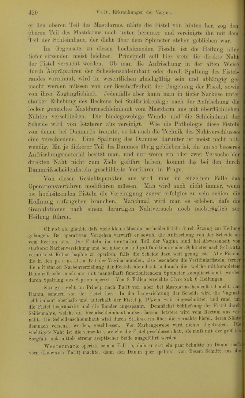 er den oberen Teil des Mastdarms, nähte die Fistel von hinten lier, zog den oberen Teil des Mastdarms nach unten herunter und vereinigte ihn mit dem Teil der Schleimhaut, der dicht über dem Sphincter stehen geblieben war. Im Gegensatz zu diesen hochsitzenden Fisteln ist die Heilung aller tiefer sitzenden meist leichter. Principiell soll hier stets die direkte Naht der Fistel versucht werden. Ob man die Anfrischung in der alten Weise durch Abpräpariren der Scheidenschleimhaut oder durch Spaltung des Fistel- randes vornimmt, wird im wesentlichen gleichgültig sein und abhängig O O ge- macht werden müssen von der Beschaffenheit der Umgebung der Fistel, sowie von ihrer Zugänglichkeit. Jedenfalls aber kann man in tiefer Narkose unter starker Erhebung des Beckens bei Steifsrückenlage nach der Anfrischung die locker gemachte Mastdarmschleimhaut vom Mastdarm aus mit oberflächlichen Nähten verschliefsen. Die bindegewebige Wunde und die Schleimhaut der Scheide wird von letzterer aus vereinigt. Wie die Pathologie diese Fisteln von denen bei Dammrifs trennte, so ist auch die Technik des Nahtverschlusses eine verschiedene. Eine Spaltung des Dammes darunter ist meist nicht not- wendig. Ein je dickerer Teil des Dammes übrig geblieben ist, ein um so besseres Anfrischungsmaterial besitzt man, und nur -wenn ein oder zwei Versuche der direkten Naht nicht zum Ziele geführt haben, kommt das bei den durch Dammrifsscheidenfisteln geschilderte Verfahren in Frage. Von diesen Gesichtspunkten aus wird man im einzelnen Falle das Operationsverfahren modificiren müssen. Man wird auch nicht immer, wenn bei hochsitzenden Fisteln die Vereinigung zuerst erfolglos zu sein seinen, die Hoffnung aufzugeben brauchen. Manchmal wird man es erleben, dafs die Granulationen nach einem derartigen Nahtversuch noch nachträglich zur Heilung führen. Chrobak glaubt, dafs viele kleine Mastdarnisclieidenfisteln durch Atzung zur Heilung gelangen. Bei operativem Vorgehen verwirft er sowohl die Anfrischung von der Scheide als vom Bectum aus. Die Fisteln im rectalen Teil der Vagina sind bei Abwesenheit von stärkerer Narbenverziehung und bei intactem und gut funktionirendem Sphincter nach Scliauta vermittelst Kolporrhaphie zu operiren, falls die Scheide dazu weit genug ist. Alle Fisteln, die in den perinealen Teil der Vagina münden, also besonders die Vestibularfisteln, ferner die mit starker Narbenverziehung der Rectalschleimhaut und auch die. welche mit kompletem Dammrifs oder auch nur mit mangelhaft functionirendem Sphincter komplicirt sind, werden durch Spaltung des Septum operirt. Von 8 Fällen erreichte Chrobak 6 Heilungen. Sänger geht im Princip nach Tait vor, aber bei Mastdarmscheidentistel nicht vom Damm, sondern von der Fistel her. ln der Längsrichtung der Scneide wird die Vaginal- schleimhaut oberhalb und unterhalb der Fistel je D/äcm weit eingeschnitten und rund um die Fistel lnspräparirt und die Ränder angespannt. Demnächst Schliefsung der Fistel durch Seidennähte, welche die Rectalschleimhaut aufsen lassen, letztere wird vom Rectum aus ver- näht. Die Scheidenschleimhaut wird durch Silkworm über die vernähte Hstel, deren Nähte demnach versenkt werden, geschlossen. Von Narbengewebe wird nichts abgetragen. Die wichtigste Naht ist die versenkte, welche die Fistel geschlossen hat; sie muls mit der gröfsten Sorgfalt und mittels streng aseptischer Seide ausgeführt werden. West er mark operirte seinen Fall so, dafs er erst ein paar Schnitte im Damm nach vorn (Lawson Tait) machte, dann den Damm quer spaltete, von diesem Schnitt aus die