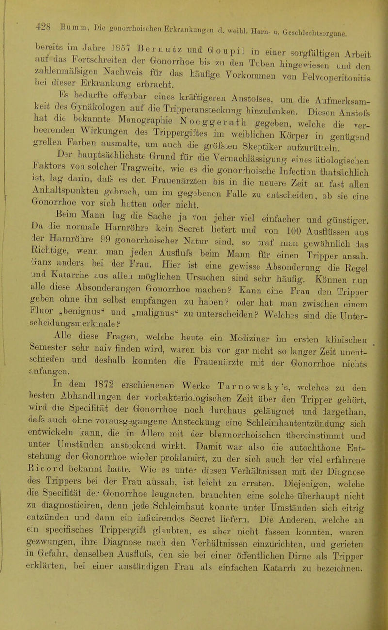 bereits im Jahre 1857 Bereut, und Goupil in einer sorgfältigen Arbeit auf das 1'ortschreiten der Gonorrhoe bis zu den Tuben hingewiesen und den zahlemnafsigen Nachweis für das häufige Vorkommen von Pelveoperitonitis bei dieser Erkrankung erbracht. Es bedurfte offenbar eines kräftigeren Anstofses, um die Aufmerksam- keit des Gynäkologen auf die Tripperansteckung hinzulenken. Diesen Anstofs hat die bekannte Monographie Noeggerath gegeben, welche die ver- heerenden Y\ irkungen des Trippergiftes im weiblichen Körper in genügend gieilen färben ausmalte, um auch die gröfsten Skeptiker aufzurütteln. )er hauptsächlichste Grund für die Vernachlässigung eines ätiologischen f aktors von solcher Tragweite, wie es die gonorrhoische Infection thatsächlich ist lag dann, dafs es den Frauenärzten bis in die neuere Zeit an fast allen Anhaltspunkten gebrach, um im gegebenen Falle zu entscheiden, ob sie eine Gonorrhoe vor sich hatten oder nicht. Beim Mann lag die Sache ja von jeher viel einfacher und günstiger, i „ n0rimale Harnröhre kein Secret liefert und von 100 Ausflüssen aus der Harnröhre 99 gonorrhoischer Natur sind, so traf man gewöhnlich das nichtige, wenn man jeden Ausflufs beim Mann für einen Tripper ansah. (vanz anders bei der Frau. Hier ist eine gewisse Absonderung die Regel und Katarrhe aus allen möglichen Ursachen sind sehr häufig. Können nun alle diese Absonderungen Gonorrhoe machen? Kann eine Frau den Tripper geben ohne ihn selbst empfangen zu haben? oder hat man zwischen einem Guor „benignusu und „malignus“ zu unterscheiden? Welches sind die Unter- scheidungsmerkmale ? Alle diese Fragen, welche heute ein Mediziner im ersten klinischen Semester sehr naiv finden wird, waren bis vor gar nicht so langer Zeit unent- schieden und deshalb konnten die Frauenärzte mit der Gonorrhoe nichts anfangen. In dem 1872 erschienenen Werke Tarnowsky’s, welches zu den besten Abhandlungen der vorbakteriologischen Zeit über den Tripper gehört, wird die Specifität der Gonorrhoe noch durchaus geläugnet und dargethan, dafs auch ohne vorausgegangene Ansteckung eine Schleimhautentzündung sich entwickeln kann, die in Allem mit der blennorrhoischen überein stimmt und unter Umständen ansteckend wirkt. Damit war also die autochthone Ent- stehung der Gonorrhoe wieder proklamirt, zu der sich auch der viel erfahrene Ricord bekannt hatte. Wie es unter diesen Verhältnissen mit der Diagnose des Tiippeis bei der Frau aussah, ist leicht zu erraten. Diejenigen, welche die Specifität dei Gonorrhoe leugneten, brauchten eine solche überhaupt nicht zu diagnosticiren, denn jede Schleimhaut konnte unter Umständen sich eitrig entzünden und dann ein inficirendes Secret liefern. Die Anderen, welche an (in specifisches Trippergift glaubten, es aber nicht fassen konnten, waren gezwungen, ihre Diagnose nach den Verhältnissen einzurichten, und gerieten in Gefahr, denselben Ausflufs, den sie bei einer öffentlichen Dirne als Tripper eiklärten, bei einer anständigen Frau als einfachen Katarrh zu bezeichnen.