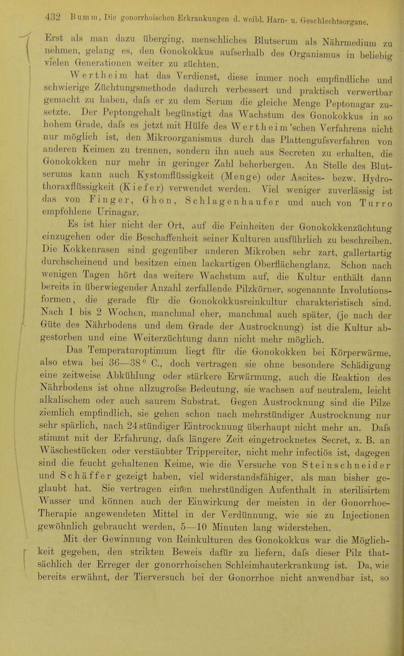 weniger zuverlässig ist und auch von Turro als man dazu überging, menschliches Blutserum als Nährmedium zu nehmen, gelang es, den Gonokokkus aulserhalb des Organismus in beliebig vielen Generationen weiter zu züchten. W e r t h e i m hat das Verdienst, diese immer noch empfindliche und schwierige Züchtungsmethode dadurch verbessert und praktisch verwertbar gemacht zu haben, dafs er zu dem Serum die gleiche Menge Peptonagar zu- setzte. Der Peptongehalt begünstigt das Wachstum des Gonokokkus in so hohem Giade, dafs es jetzt mit Hülfe des Wer t h ei m’schen Verfahrens nicht nui möglich ist, den Mikroorganismus durch das Plattengufsverfahren von anderen Keimen zu trennen, sondern ihn auch aus Secreten zu erhalten, die Gonokokken nur mehr in geringer Zahl beherbergen. An Stelle des Blut- serums kann auch Kystomflüssigkeit (Menge) oder Ascites- bezw. Hydro- thoraxfliissigkeit (Kiefer) verwendet werden. Viel das von Finger, G h o n , Schlagen ha u f e r empfohlene Urinagar. Ks ist hiei nicht der Ort, auf die F einheiten der Gonokokkenzüchtung einzugehen oder die Beschaffenheit seiner Kulturen ausführlich zu beschreiben. Die Kokkenrasen sind gegenüber anderen Mikroben sehr zart, gallertartig durchscheinend und besitzen einen lackartigen Oberflächenglanz. Schon nach wenigen Tagen hört das weitere Wachstum auf, die Kultur enthält dann beieits in iibei wiegender Anzahl zerfallende Pilzkörner, sogenannte Involutions- f01 men, die gerade für die Gonokokkusreinkultur charakteristisch sind. Nach 1 bis 2 Wochen, manchmal eher, manchmal auch später, (je nach der Güte des Nährbodens und dem Grade der Austrocknung) ist die Kultur ab- gestorben und eine Weiterzüchtung dann nicht mehr möglich. Das Temperaturoptimum liegt für die Gonokokken hei Körperwärme, also etwa bei 36—380 C., doch vertragen sie ohne besondere Schädigfuno- eine zeitweise Abkühlung oder stärkere Erwärmung, auch die Reaktion des Nährbodens ist ohne allzugrofse Bedeutung, sie wachsen auf neutralem, leicht alkalischem oder auch saurem Substrat. Gegen Austrocknung sind die Pilze ziemlich empfindlich, sie gehen schon nach mehrstündiger Austrocknung nur sehr spärlich, nach 24 ständiger Eintrocknung überhaupt nicht mehr an. Dafs stimmt mit der Erfahrung, dafs längere Zeit eingetrocknetes Secret, z. B. an Wäschestücken oder verstäubter Trippereiter, nicht mehr infectiös ist, dagegen sind die feucht gehaltenen Keime, wie die Versuche von Steinschneider und Schaffer gezeigt haben, viel widerstandsfähiger, als man bisher ge- glaubt hat. Sie vertragen eiifen mehrstündigen Aufenthalt in sterilisirtem Wasser und können auch der Einwirkung der meisten in der Gonorrhoe- Therapie angewendeten Mittel in der Verdünnung, wie sie zu Injectionen gewöhnlich gebraucht werden, 5—10 Minuten lang widerstehen. Mit der Gewinnung von Reinkulturen des Gonokokkus war die Möglich- keit gegeben, den strikten Beweis dafür zu liefern, dafs dieser Pilz that- säehlich der Erreger der gonorrhoischen Schleimhauterkrankung ist. Da, wie bereits erwähnt, der Tierversuch bei der Gonorrhoe nicht anwendbar ist, so