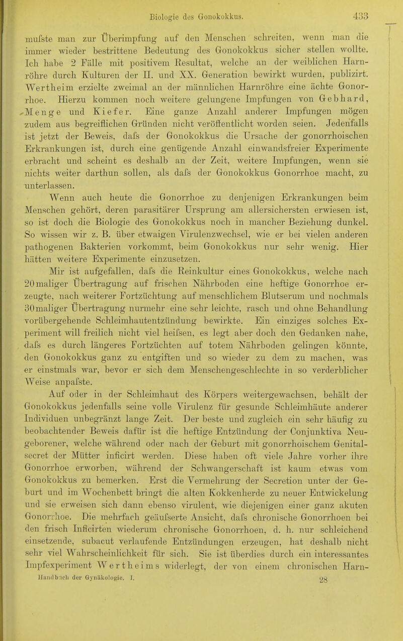 mufste man zur Überimpfung auf den Menschen schreiten, wenn man die immer wieder bestrittene Bedeutung des Gonokokkus sicher stellen wollte. Ich habe 2 Fälle mit positivem Resultat, welche an der weiblichen Harn- röhre durch Kulturen der H. und XX. Generation bewirkt wurden, publizirt. Wertheim erzielte zweimal an der männlichen Harnröhre eine ächte Gonor- rhoe. Hierzu kommen noch weitere gelungene Impfungen von Gebhard, /Menge und Kiefer. Eine ganze Anzahl anderer Impfungen mögen zudem aus begreiflichen Gründen nicht veröffentlicht worden seien. Jedenfalls ist jetzt der Beweis, dafs der Gonokokkus die Ursache der gonorrhoischen Erkrankungen ist, durch eine genügende Anzahl einwandsfreier Experimente erbracht und scheint es deshalb an der Zeit, weitere Impfungen, wenn sie nichts weiter darthun sollen, als dafs der Gonokokkus Gonorrhoe macht, zu unterlassen. Wenn auch heute die Gonorrhoe zu denjenigen Erkrankungen beim Menschen gehört, deren parasitärer Ursprung am allersichersten erwiesen ist, so ist doch die Biologie des Gonokokkus noch in mancher Beziehung dunkel. So wissen wir z. B. über etwaigen Virulenzwechsel, wie er bei vielen anderen pathogenen Bakterien vorkommt, beim Gonokokkus nur sehr wenig. Hier hätten weitere Experimente einzusetzen. Mir ist aufgefallen, dafs die Reinkultur eines Gonokokkus, welche nach 20 maliger Übertragung auf frischen Nährboden eine heftige Gonorrhoe er- zeugte, nach weiterer Fortzüchtung auf menschlichem Blutserum und nochmals 30maliger Übertragung nurmehr eine sehr leichte, rasch und ohne Behandlung- vorübergehende Schleimhautentzündung bewirkte. Ein einziges solches Ex- periment voll freilich nicht viel heifsen, es legt aber doch den Gedanken nahe, dafs es durch längeres Fortzüchten auf totem Nährboden gelingen könnte, den Gonokokkus ganz zu entgiften und so wieder zu dem zu machen, was er einstmals war, bevor er sich dem Menschengeschlechte in so verderblicher Weise anpafste. Auf oder in der Schleimhaut des Körpers weitergewachsen, behält der Gonokokkus jedenfalls seine volle Virulenz für gesunde Schleimhäute anderer Individuen unbegränzt lange Zeit. Der beste und zugleich ein sehr häufig zu beobachtender Beweis dafür ist die heftige Entzündung der Conjunktiva Neu- geborener, welche während oder nach der Geburt mit gonorrhoischem Genital- secret der Mütter inficirt werden. Diese haben oft viele Jahre vorher ihre Gonorrhoe erworben, während der Schwangerschaft ist kaum etwas vom Gonokokkus zu bemerken. Erst che Vermehrung der Secretion unter der Ge- burt und im Wochenbett bringt die alten Kokkenherde zu neuer Entwickelung und sie erweisen sich dann ebenso virulent, wie diejenigen einer ganz akuten Gonorrhoe. Die mehrfach geäufserte Ansicht, dafs chronische Gonorrhoen bei den frisch Inficirten wiederum chronische Gonorrhoen, d. h. nur schleichend einsetzende, subacut verlaufende Entzündungen erzeugen, hat deshalb nicht sehr viel Wahrscheinlichkeit für sich. Sie ist überdies durch ein interessantes Impfexperiment AV e r t h e I m s widerlegt, der von einem chronischen Harn- Handb'.idi der Gynäkologie. I. 23