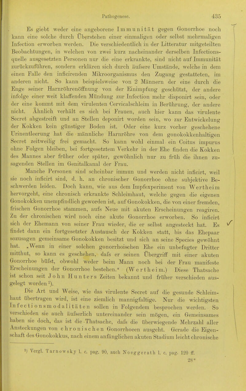 Es giebt weder eine angeborene I m m u n i t ä t gegen Gonorrhoe noch kann eine solche durch Überstehen einer einmaligen oder selbst mehrmaligen Infection erworben werden. Die verschiedentlich in der Litteratur mitgeteilten Beobachtungen, in welchen von zwei kurz nacheinander derselben Infections- quelle ausgesetzten Personen nur die eine erkrankte, sind nicht auf Immunität zurückzuführen, sondern erklären sich durch äufsere Umstände, welche in dem einen Falle den inficirenden Mikroorganismus den Zugang gestatteten, im anderen nicht. So kann beispielsweise von 2 Männern der eine durch die Enge seiner Harnröhrenöffnung von der Einimpfung geschützt, der andere infolge einer weit klaffenden Mündung zur Infection mehr disponirt sein, oder der eine kommt mit dem virulenten Cervicalschleim in Berührung, der andere nicht. Ähnlich verhält es sich bei Frauen, auch hier kann das virulente Secret abgestreift und an Stellen deponirt worden sein, wo zur Entwickelung der Kokken kein günstiger Boden ist. Oder eine kurz vorher geschehene Urinentleerung hat die männliche Harnröhre von dem gonokokkenhaltigen Secret zeitweilig frei gemacht. So kann wohl einmal ein Coitus impurus ohne Folgen bleiben, bei fortgesetztem Verkehr in der Ehe finden die Kokken des Mannes aber früher oder später, gewöhnlich nur zu früh die ihnen zu- sagenden Stellen im Genitalkanal der Frau. Manche Personen sind scheinbar immun und werden nicht inficirt, weil sie noch inficirt sind, d. h. an chronischer Gonorrhoe ohne subjektive Be- sch wer den leiden. Doch kann, wie aus dem Impfexperiment von Wertheim hervorgeht, eine chronisch erkrankte Schleimhaut, welche gegen die eigenen Gonokokken unempfindlich geworden ist, auf Gonokokken, die von einer fremden, frischen Gonorrhoe stammen, aufs Neue mit akuten Erscheinungen reagiren. Zu der chronischen wird noch eine akute Gonorrhoe erworben. So inficirt sich der Ehemann von seiner Frau wieder, die er selbst angesteckt hat. Es findet dann ein fortgesetzter Austausch der Kokken statt, bis das Ehepaar sozusagen gemeinsame Gonokokken besitzt und sich an seine Species gewöhnt hat. „Wenn in einer solchen gonorrhoischen Ehe ein unbefugter Dritter mitthut, so kann es geschehen, dafs er seinen Übergriff mit einer akuten Gonorrhoe büfst, obwohl weder beim Mann noch bei der Frau manifeste Erscheinungen der Gonorrhoe bestehen.“ (Wertheim.) Diese Thatsache ist schon seit John Hunters Zeiten bekannt und früher verschieden aus- gelegt worden1). Die Art und V' eise, wie das virulente Secret auf die gesunde Schleim- haut übertragen wird, ist eine ziemlich mannigfaltige. Nur die wichtigsten Infectionsmodalitäten sollen in Folgendem besprochen werden. So verschieden sie auch äufserlich untereinander sein mögen, ein Gemeinsames haben sie doch, das ist die Thatsache, dafs die überwiegende Mehrzahl aller Ansteckungen von chronischen Gonorrhoeen ausgeht. Gerade die Eigen- schaft des Gonokokkus, nach einem anfänglichen akuten Stadium leicht chronische \ ergl. Larnowsky 1. c. pag. 90, auch Noeggerath 1. c. pag. 120 ff. 28*