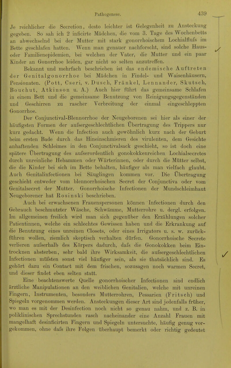 Je reichlicher die Secretion, desto leichter ist Gelegenheit zu Ansteckung gegeben. So sah ich 2 inficirte Mädchen, die vom 3. Tage des Wochenbetts an abwechselnd bei der Mutter mit stark gonorrhoischem Lochialflufs im Bette geschlafen hatten. Wenn man genauer nachforscht, sind solche Haus- oder Familienepidemien, bei welchen der Vater, die Mutter und ein paar Kinder an Gonorrhoe leiden, gar nicht so selten anzutreffen. Bekannt und mehrfach beschrieben ist das endemische Auftreten der Genitalgonorrhoe bei Mädchen in Findel- und Waisenhäusern, Pensionaten. (Pott, Cseri, y. Dusch, Frankel, Lennander, Skutsch, Bouchut, Atkinson u. A.) Auch hier führt das gemeinsame Schlafen in einem Bett und die gemeinsame Benutzung von Reinigungsgegenständen und Geschirren zu rascher Verbreitung der einmal eingeschleppten Gonorrhoe. Der Conjunctival-Blennorrhoe der Neugeborenen sei liier als einer der häufigsten Formen der aufsergeschlechtlichen Übertragung des Trippers nur kurz gedacht. Wenn die Infection auch gewöhnlich kurz nach der Geburt beim ersten Bade durch das Hineinschmieren des virulenten, dem Gesichte anhaftenden Schleimes in den Conjunctivalsack geschieht, so ist doch eine spätere Übertragung des aufserordentlich gonokokkenreichen Lochialsecretes durch unreinliche Hebammen oder Wärterinnen, oder durch die Mütter selbst, die die Kinder bei sich im Bette behalten, häufiger als man vielfach glaubt. Auch Genitalinfectionen bei Säuglingen kommen vor. Die Übertragung geschieht entweder vom blennorrhoischen Secret der Conjunctiva oder vom Genitalsecret der Mutter. Gonorrhoische Infectionen der Mundschleimhaut Neugeborener hat Rosinski beschrieben. Auch bei erwachsenen Frauenspersonen können Infectionen durch den Gebrauch beschmutzter Wäsche, Schwämme, Mutterrohre u. dergl. erfolgen. Ln allgemeinen freilich wird man sich gegenüber den Erzählungen solcher Patientinnen, welche ein schlechtes Gewissen haben und die Erkrankung auf die Benutzung eines unreinen Closets, oder eines Irrigators u. s. w. zurück- führen wollen, ziemlich skeptisch verhalten dürfen. Gonorrhoische Secrete verlieren aufserhalb des Körpers dadurch, dafs die Gonokokken beim Ein- trocknen absterben, sehr bald ihre Wirksamkeit, die aufsergeschlechtlichen Infectionen müfsten sonst viel häufiger sein, als sie thatsächlich sind. Es gehört dazu ein Contact mit dem frischen, sozusagen noch warmen Secret, und dieser findet eben selten statt. Eine beachtenswerte Quelle gonorrhoischer Infectionen sind endlich ärztliche Manipulationen an den weiblichen Genitalien, welche mit unreinen Fingern, Instrumenten, besonders Mutterrohren, Pessarien (Fritsch) und Spiegeln vorgenommen werden. Ansteckungen dieser Art sind jedenfalls früher, wo man es mit der Desinfection noch nicht so genau nahm, und z. B. in poliklinischen Sprechstunden rasch nacheinander eine Anzahl Frauen mit mangelhaft desinficirten Fingern und Spiegeln untersuchte, häufig genug vor- gekommen, ohne dafs ihre Folgen überhaupt bemerkt oder richtig gedeutet