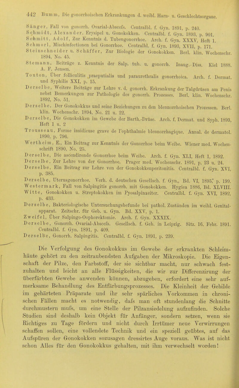 Sänger, Fall von gonorrh. Ovarial-Abscefs. Centralbl. f. Gyn. 1891, p. 240. Schmidt, Alexander, Erysipel u. Gonokokken. Centralbl. f. Gyn. 1893, p. 901. Schmitt, Adolf, Zur Kenntnis d. Tubengonorrhoe. Arch. f. Gyn. XXXV, Heft 1 Schmorl, Mischinfectionen bei Gonorrhoe. Centralbl. f. Gyn. 1893, XVIJ, 'p. 171. Steinschneider u. Schäfter, Zur Biologie der Gonokokken. Berl. klin Wochenschr 1894, No. 45. Steinaun, Beiträge z. Kenntnis der Salp. tub. u. gonorrh. Inaug.-Diss. Kiel 1888. A. F. Jensen. Touton, Über folliculitis praeputialis und parauretliralis gonorrhoica. Arch. f. Dermat. und Syphilis XXI, p. 15. Derselbe, Weitere Beiträge zur Lehre v. d. gonorrh. Erkrankung der Talgdrüsen am Penis nebst Bemerkungen zur Pathologie des gonorrh. Prozesses. Berl. klin. Wochenschr 1892, No. 51. Derselbe, Der Gonokokkus und seine Beziehungen zu den blennorrhoischen Prozessen. Berl. klin. Wochenschr. 1894, No. 21 u. 22. Derselbe, Die Gonokokken im Gewebe der Barth.-Drüse. Arch. f. Dermat. und Sypli 1893 Heft 1 u. 2 Trousseau, Forme insidieuse grave de l’ophthalmie blennorrhagique. Annal. de dermatol 1890, p. 796. Wertheini, E., Ein Beitrag zur Kenntnis der Gonorrhoe beim Weibe. Wiener med. Wochen- schrift 1890, No. 25. Derselbe, Die ascendirende Gonorrhoe beim Weibe. Arch. f. Gyn. XLI, Heft 1, 1892. Derselbe, Zur Lehre von der Gonorrhoe. Prager med. Wochenschr. 1891, p. 23 u. 24. Derselbe, Ein Beitrag zur Lehre von der Gonokokkenperitonitis. Centralbl. f. Gyn XVI p. 385. Derselbe, Uterusgonorrhoe. Verh. d. deutschen Gesellsch. f. Gyn., Bd. VI, 1895,* p. 199. Wester mark, Fall von Salpingitis gonorrh. mit Gonokokken. Hygiea 1886, Bd. XLVIII. Witte, Gonokokken u. Streptokokken im Pyosalpinxeiter. Centralbl. f. Gyn. XVI, 189? p. 433. Derselbe, Bakteriologische Untersuchungsbefunde bei pathol. Zuständen im weibl. Genital- apparat. Zeitschr. für Geb. u. Gyn. Bd. XXV, p. 1. Zweifel, Über Salpingo-Oophorektomie. Arch. f. Gyn. XXXIX. Derselbe, Gonorrh. Ovarial-Abscefs. Gesellsch. f. Geb. in Leipzig. Sitz. 16. Febr. 1891. Centralbl. f. Gyn. 1891, p. 409. Derselbe, Gonorrh. Salpingitis. Centralbl. f. Gyn. 1891, p. 239. Die Verfolgung des Gonokokkus im Gewebe der erkrankten Schleim- häute gehört zu den zeitraubendsten Aufgaben der Mikroskopie. Die Eigen- schaft der Pilze, den Farbstoff, der sie sichtbar macht, nur schwach fest- zuhalten und leicht an alle Flüssigkeiten, die wir zur Differenzirung der überfärbten Gewebe anwenden können, abzugeben, erfordert eine sein- auf- merksame Behandlung des Entfärbungsprozesses. Die Kleinheit der Gebilde im gehärteten Präparate und ihr sehr spärliches Vorkommen in chroni- schen Fällen macht es notwendig, dafs man oft stundenlang die Schnitte durchmustern mufs, um eine Stelle der Pilzansiedelung aufzufinden. Solche Studien sind deshalb kein Objekt für Anfänger, sondern setzen, wenn sie Richtiges zu Tage fördern und nicht durch Irrtümer neue Verwirrungen schaffen sollen, eine vollendete Technik und ein speziell geübtes, auf das Aufspüren der Gonokokken sozusagen dressirtes Auge voraus. Was ist nicht schon Alles für den Gonokokkus gehalten, mit ihm verwechselt worden!