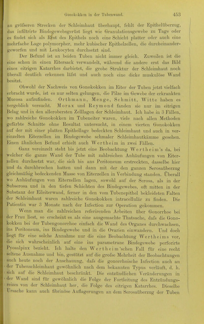 an greiseren Strecken der Schleimhaut überhaupt, fehlt der Epithelüberzug, das infiltrirte Bindegewebsgerüst liegt wie Granulationsgewebe zu Tage oder es findet sich als Best des Epithels noch eine Schicht platter oder auch eine mehrfache Lage polymorpher, mehr kubischer Epithelzellen, die durcheinander- geworfen und mit Leukoeyten durchsetzt sind. Der Befund ist an beiden Tuben nicht immer gleich. Zuweilen ist die eine schon in einen Eitersack verwandelt, während die andere erst das Bild eines eitrigen Katarrhes darbietet, die grobe Struktur der Schleimhaut noch überall deutlich erkennen läfst und auch noch eine dicke muskulöse Wand besitzt. Obwohl der Nachweis von Gonokokken im Eiter der Tuben jetzt vielfach erbracht wurde, ist es nur selten gelungen, die Pilze im Gewebe der erkrankten Mucosa aufzufinden. Orthmann, Menge, Schmitt, Witte haben es vergeblich versucht. Morax und Reymond fanden sie nur im eitrigen Belag und in den allerobersten Zelllagen der Schleimhaut. Ich habe in 3 Fällen, wo zahlreiche Gonokokken im Tubeneiter waren, viele nach allen Methoden gefärbte Schnitte ohne Besultat untersucht, in einem vierten Gonokokken auf der mit einer platten Epithellage bedeckten Schleimhaut und auch in ver- einzelten Eiterzellen im Bindegewebe schmaler Schleimhautkämme gesehen. Einen ähnlichen Befund erhielt auch Wert heim in zwei Fällen. Ganz vereinzelt steht bis jetzt eine Beobachtung Wertheim’s da, bei welcher die ganze Wand der Tube mit zahlreichen Anhäufungen von Eiter- zellen durchsetzt war, die sich bis ans Peritoneum erstreckten, dasselbe hier und da durchbrochen hatten und dann mit der den ganzen Serosaüberzug gleichmäfsig bedeckenden Masse von Eiterzellen in Verbindung standen. Überall wo Anhäufungen von Eiterzellen lagen, sowohl auf der Serosa, als in der Subserosa und in den tiefen Schichten des Bindegewebes, oft mitten in der Substanz der Eileiterwand, ferner in den vom Tubenepithel bekleideten Falten der Schleimhaut waren zahlreiche Gonokokken intracellulär zu finden. Die Patientin war 3 Monate nach der Infection zur Operation gekommen. Wenn man die zahlreichen referirenden Arbeiten über Gonorrhoe bei der Frau liest, so erscheint es. als eine ausgemachte Thatsache, dafs die Gono- kokken bei der Tubengonorrhoe einfach die Wand des Organes durchwachsen, ins Peritoneum, ins Bindegewebe und in die Ovarien einwandern. Und doch liegt für eine solche Annahme nur die eine Beobachtung Wertheims vor, die sich wahrscheinlich auf eine ins parametrane Bindegewebe perforirte Pyosalpinx bezieht. Ich halte den W e r t h e i m ’schen Fall für eine recht seltene Ausnahme und bin, gestützt auf die grofse Mehrheit der Beobachtungen auch heute noch der Anschauung, dafs die gonorrhoische Infection auch an der Tubenschleimhaut gewöhnlich nach dem bekannten Typus verläuft, d. h. sich auf die Schleimhaut beschränkt. Die entzündlichen Veränderungen in der Wand sind für gewöhnlich die Folge der Fortleitung des Entzündungs- reizes von der Schleimhaut her, die Folge des eitrigen Katarrhes. Dieselbe Ursache kann auch fibrinöse Auflagerungen an dem Serosaüberzug der Tuben