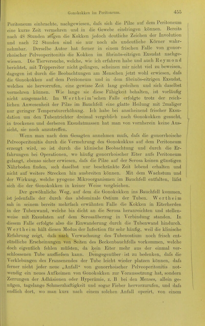 Peritoneum einbrachte, nachgewiesen, clafs sich die Pilze aut dem Peritoneum eine kurze Zeit vermehren und in die Gewebe eindringen können. Bereits nach 48 Stunden z^fgen die Kokken jedoch deutliche Zeichen der Involution und nach 72 Stunden sind sie nur noch als undeutliche Körner wahr- nehmbar. Derselbe Autor hat ferner in einem frischen Falle von gonor- rhoischer Pelveoperitonitis die Kokken im fibrinös-eitrigen Exsudat nachge- wiesen. Die Tierversuche, welche, wie ich erfahren habe und auch Reymond berichtet, mit Trippereiter nicht gelingen, scheinen mir nicht viel zu beweisen, dagegen ist durch die Beobachtungen am Menschen jetzt wohl erwiesen, dafs die Gonokokken auf dem Peritoneum und in dem fibrinös-eitrigen Exsudat, welches sie hervorrufen, eine gewisse Zeit lang gedeihen und sich daselbst vermehren können. Wie lange sie diese Fähigkeit behalten, ist vorläufig nicht ausgemacht. Im W er theim’sehen Falle erfolgte trotz der reich- lichen Anwesenheit der Pilze im Bauchfell eine glatte Heilung mit 2maliger nur geringer Temperaturerhöhung. Ich habe bei anscheinend frischer Exsu- dation um den Tubentrichter dreimal vergeblich nach Gonokokken gesucht, in trockenen und derberen Exsudatmassen hat man von vornherein keine Aus- sicht, sie noch anzutreffen. Wenn man nach dem Gesagten annehmen mufs, dafs die gonorrhoische Pelveoperitonitis durch die Vermehrung des Gonokokkus auf dem Peritoneum erzeugt wird, so ist durch die klinische Beobachtung und durch die Er- fahrungen bei Operationen, wo häufig gonorrhoischer Eiter aufs Peritoneum gelangt, ebenso sicher erwiesen, dafs die Pilze auf der Serosa keinen günstigen Nährboden finden, sich daselbst nur beschränkte Zeit lebend erhalten und nicht auf weitere Strecken hin ausbreiten können. Mit dem Wachstum und der Wirkung, welche pyogene Mikroorganismen im Bauchfell entfalten, läfst sich die der Gonokokken in keiner Weise vergleichen. Der geAvöhnliche Weg, auf dem die Gonokokken ins Bauchfell kommen, ist jedenfalls der durch das abdominale Ostium der Tuben. Wertheim sah in seinem bereits mehrfach erwähnten Falle die Kokken in Eiterherden in der Tuben wand, welche bis dicht an die Serosa heranreichten und stellen- weise mit Exsudaten auf dem Serosatiberzug in Verbindung standen. In diesem Falle erfolgte also die Einwanderung durch die Tubenwand hindurch. W e r t h e i m hält diesen Modus der Infection für sehr häufig, weil die klinische Erfahrung zeigt, dafs nach Verwachsung des Tubenostium noch frisch ent- zündliche Erscheinungen von Seiten des Beckenbauchfells Vorkommen, welche doch eigentlich fehlen müfsten, da Fein Eiter mehr aus der einmal ver- schlossenen Tube ausfliefsen kann. Demgegenüber ist zu bedenken, dafs die Verklebungen des Fransenendes der Tube leicht wieder platzen können, dafs ferner nicht jeder neue „Anfall“ von gonorrhoischer Pelveoperitonitis not- wendig ein neues Auf keimen von Gonokokken zur Voraussetzung hat, sondern Zer rungen der Adhäsionen oder Hyperämie, z. B bei den Menses, allein ge- nügen, tagelange Schmerzhaftigkeit und sogar Fieber hervorzurufen, und dafs endlich dort, wo man kurz nach einem solchen Anfall operirt, von einem