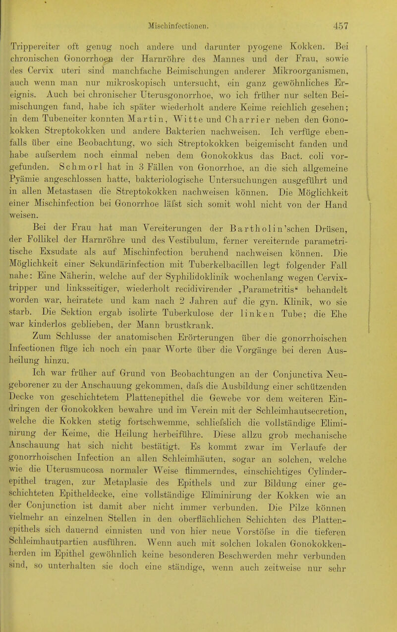 Trippereiter oft genug noch andere und darunter pyogene Kokken. Bei chronischen Gonorrhoen der Harnröhre des Mannes und der Frau, sowie des Cervix uteri sind manchfache Beimischungen anderer Mikroorganismen, auch wenn man nur mikroskopisch untersucht, ein ganz gewöhnliches Er- eignis. Auch bei chronischer Uterusgonorrhoe, wo ich früher nur selten Bei- mischungen fand, habe ich später wiederholt andere Keime reichlich gesehen; in dem Tubeneiter konnten Martin, Witte und Charrier neben den Gono- kokken Streptokokken und andere Bakterien nachweisen. Ich verfüge eben- falls über eine Beobachtung, wo sich Streptokokken beigemischt fanden und habe aufserdem noch einmal neben dem Gonokokkus das Bact. coli vor- gefunden. Schmor 1 hat in 3 Fällen von Gonorrhoe, an die sich allgemeine Pyämie angeschlossen hatte, bakteriologische Untersuchungen ausgeführt und in allen Metastasen die Streptokokken nachweisen können. Die Möglichkeit einer Mischinfection bei Gonorrhoe läfst sich somit wohl nicht von der Hand weisen. Bei der Frau hat man Vereiterungen der Barthol in’schen Drüsen, der Follikel der Harnröhre und des Vestibulum, ferner vereiternde parametri- tische Exsudate als auf Mischinfection beruhend nachweisen können. Die Möglichkeit einer Sekundärinfection mit Tuberkelbacillen legt folgender Fall nahe: Eine Näherin, welche auf der Syphilidoklinik wochenlang wegen Cervix- tripper und linksseitiger, wiederholt recidivirender „Parametritis“ behandelt worden war, heiratete und kam nach 2 Jahren auf die gyn. Klinik, wo sie starb. Die Sektion ergab isolirte Tuberkulose der linken Tube; die Ehe war kinderlos geblieben, der Mann brustkrank. Zum Schlüsse der anatomischen Erörterungen über die gonorrhoischen Infectionen füge ich noch ein paar Worte über die Vorgänge bei deren Aus- heilung hinzu. Ich war früher auf Grund von Beobachtungen an der Conjunctiva Neu- geborener zu der Anschauung gekommen, dafs die Ausbildung einer schützenden Decke von geschichtetem Plattenepithel die Gewebe vor dem weiteren Ein- dringen der Gonokokken bewahre und im Verein mit der Schleimhautsecretion, Avelche die Kokken stetig fortschwemme, schliefslich die vollständige Elirni- nirung der Keime, die Heilung herbeiführe. Diese allzu grob mechanische Anschauung hat sich nicht bestätigt. Es kommt zwar im Verlaufe der gonorrhoischen Infection an allen Schleimhäuten, sogar an solchen, welche wie die Uterusmucosa normaler Weise flimmerndes, einschichtiges Cylinder- epithel tragen, zur Metaplasie des Epithels und zur Bildung einer ge- schichteten Epitheldecke, eine vollständige Eliminirung der Kokken wie an der Conjunction ist damit aber nicht immer verbunden. Die Pilze können vielmehr an einzelnen Stellen in den oberflächlichen Schichten des Platten- epithels sich dauernd einnisten und von hier neue Vorstöfse in die tieferen Schleimhautpartien ausführen. Wenn auch mit solchen lokalen Gonokokken- herden im Epithel gewöhnlich keine besonderen Beschwerden mehr verbunden sind, so unterhalten sie doch eine ständige, wenn auch zeitAveise nur sehr