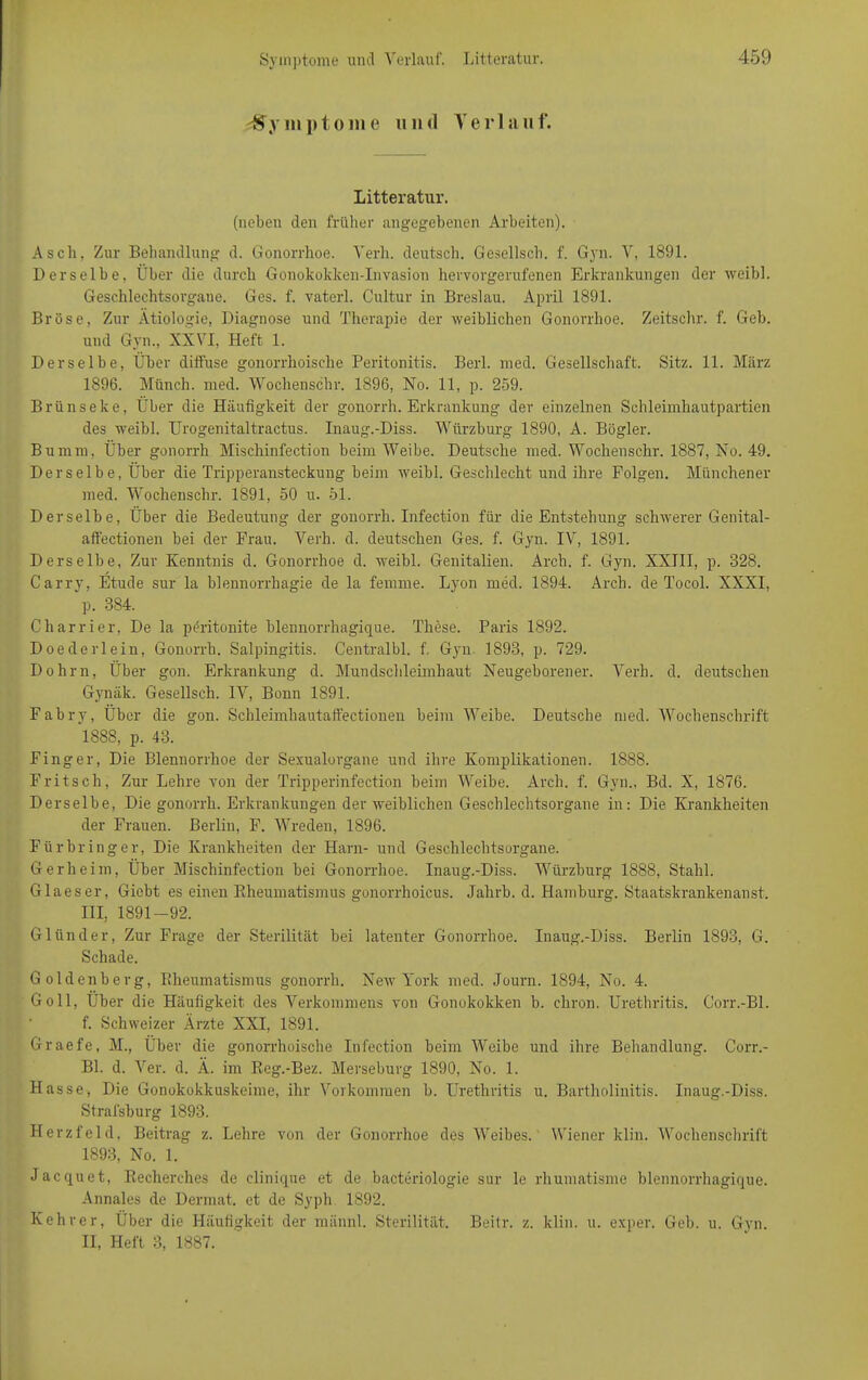 -Symptome und Verlauf. Litteratur. (neben den früher angegebenen Arbeiten). Asch, Zur Behandlung d. Gonorrhoe. Verb, deutsch. Gesellsch. f. Gyn. V, 1891. Derselbe, Über die durch Gonokokken-Invasion hervorgerufenen Erkrankungen der weibl. Geschlechtsorgane. Ges. f. vatcrl. Cultur in Breslau. April 1891. Bröse, Zur Ätiologie, Diagnose und Therapie der weiblichen Gonorrhoe. Zeitschr. f. Geb. und Gyn., XXVI, Heft 1. Derselbe, Über diffuse gonorrhoische Peritonitis. Berl. med. Gesellschaft. Sitz. 11. März 1896. Münch, med. Wochenschr. 1896, No. 11, p. 259. Brünseke, Über die Häufigkeit der gonorrh. Erkrankung der einzelnen Schleimhautpartien des weibl. Urogenitaltractus. Inaug.-Diss. Würzburg 1890, A. Bögler. Bumm, Über gonorrh Mischinfection beim Weibe. Deutsche med. Wochenschr. 1887, No. 49. Derselbe, Über die Tripperansteckung beim weibl. Geschlecht und ihre Folgen. Münchener med. Wochenschr. 1891, 50 u. 51. Derselbe, Über die Bedeutung der gonorrh. Infection für die Entstehung schwerer Genital - affectionen bei der Frau. Verh. d. deutschen Ges. f. Gyn. IV, 1891. Derselbe, Zur Kenntnis d. Gonorrhoe d. weibl. Genitalien. Arch. f. Gyn. XXIII, p. 828. Carry, Etüde sur la blennorrhagie de la femme. Lyon med. 1894. Arch. de Tocol. XXXI, p. 384. Charrier, De la peritonite blennorrhagique. These. Paris 1892. Doederlein, Gonorrh. Salpingitis. Centralbl. f. Gyn. 1893, p. 729. Dohm, Über gon. Erkrankung d. Mundschleimhaut Neugeborener. Verh. d. deutschen Gynäk. Gesellsch. IV, Bonn 1891. Fabry, Über die gon. Schleimliautaffectionen beim Weibe. Deutsche med. Wochenschrift 1888, p. 43. Finger, Die Blennorrhoe der Sexualorgane und ihre Komplikationen. 1888. Fritsch, Zur Lehre von der Tripperinfection beim Weibe. Arch. f. Gyn., Bd. X, 1876. Derselbe, Die gonorrh. Erkrankungen der weiblichen Geschlechtsorgane in: Die Krankheiten der Frauen. Berlin, F. Wreden, 1896. Für bring er, Die Krankheiten der Harn- und Geschlechtsorgane. Gerheim, Über Mischinfection bei Gonorrhoe. Inaug.-Diss. Würzburg 1888, Stahl. Glaeser, Giebt es einen Rheumatismus gonorrhoicus. Jalirb. d. Hamburg. Staatskrankenanst. III, 1891-92. G Hin der, Zur Frage der Sterilität bei latenter Gonorrhoe. Inaug.-Diss. Berlin 1893, G. Schade. Goldenberg, Blieumatismus gonorrh. New York med. Journ. 1894, No. 4. Go 11, Über die Häufigkeit des Verkommens von Gonokokken b. chron. Urethritis. Corr.-Bl. f. Schweizer Ärzte XXI, 1891. Graefe, M., Über die gonorrhoische Infection beim Weibe und ihre Behandlung. Corr.- Bl. d. Ver. d. Ä. im Reg.-Bez. Merseburg 1890, No. 1. Hasse, Die Gonokokkuskeime, ihr Vorkommen b. Urethritis u. Bartholinitis. Inaug.-Diss. Strafsburg 1893. Herzfeld, Beitrag z. Lehre von der Gonorrhoe des Weibes. Wiener kliu. Wochenschrift 1893, No. 1. Jacquet, Recherches de clinique et de bacteriologie sur le rhumatisme blennorrhagique. Annales de Dermat. et de Syph 1892. Kehrer, Über die Häufigkeit der männl. Sterilität. Beitr. z. klin. u. exper. Geb. u. Gyn. II, Heft 3, 1887.