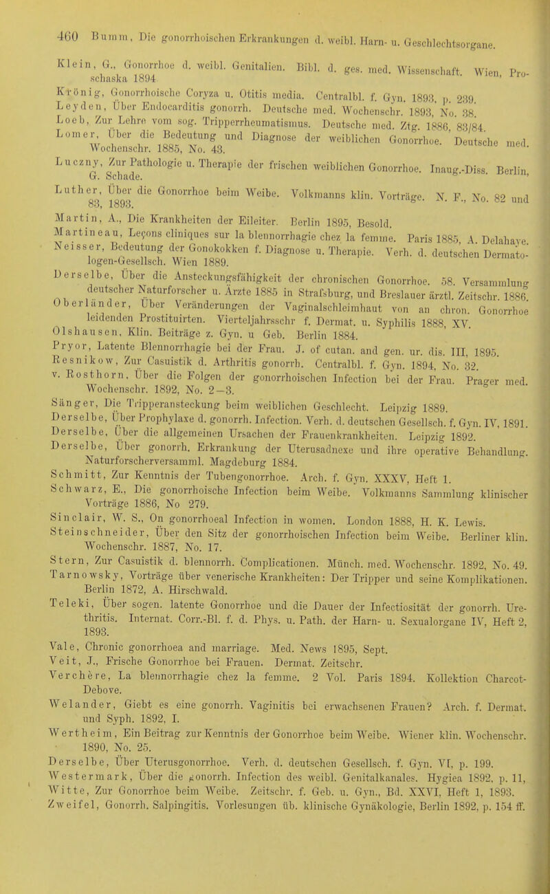 Klein, G„ Gonorrhoe d. weibl. Genitalien. Bibi. d. ges. med. Wissenschaft. Wien Pro- schaska 1894 ’ Ktönig, Gonorrhoische Coryza u. Otitis nicdia. Centralbl. f. Gyn. 1893 p 239 Leyden, Über Endocarditis gonorrh. Deutsche med. Wochenschr. 1893, No. 38 Loeb, Zur Lehre vom sog. Tripperrheumatismus. Deutsche med. Ztg 1886 83/84 L“'; (Jbor die Bedeutung und Diagnose der rveiblichen Gonorrhoe. 'Deutsche med Wochenschr. 1885, No. 43. Luczny Zur Pathologie u. Therapie der frischen weiblichen Gonorrhoe. Inaug.-Diss. Berlin G. schade. Luther Über die Gonorrhoe beim Weibe. Volkmanns klin. Vorträge. N. F., No. 82 und 83, 1893. Martin, A., Die Krankheiten der Eileiter. Berlin 1895, Besold. Martin eau, Lefons cliniques sur la blennorrhagie chez la femme. Paris 1885, A Delahave Ndsser, Bedeutung der Gonokokken f. Diagnose u. Therapie. Verh. d. deutschen Dermato- logen-Gesellsch. Wien 1889. Derselbe, Über die Ansteckungsfähigkeit der chronischen Gonorrhoe. 58. Versammlung < eutscher Naturforscher u. Arzte 1885 in Strafsburg, und Breslauer ärztl. Zeitschr. 1886. b er lancier, Uber Veränderungen der Vaginalschleimhaut von an chron. Gonorrhoe leidenden Prostituirten. Vierteljahrsschr f. Dermat. u. Syphilis 1888, XV. Olshausen, Klin. Beiträge z. Gyn. u Geb. Berlin 1884. Pryor, Latente Blennorrhagie bei der Frau. J. of cutan. and gen. ur. dis. III, 1895. Resnikow, Zur (Jasuistik d. Arthritis gonorrh. Centralbl. f. Gyn. 1894, No. 32. v. Rosthorn. Über die Folgen der gonorrhoischen Infection bei der Frau. Prager med. Wochenschr. 1892, No. 2—3. Sänger, Die Tripperansteckung beim weiblichen Geschlecht. Leipzig 1889. Derselbe, Über Prophylaxe d. gonorrh. Infection. Verh. d. deutschen Gesellsch. f. Gyn. IV, 1891. Derselbe, Uber die allgemeinen Ursachen der Frauenkrankheiten. Leipzig 1892. Derselbe, Über gonorrh. Erkrankung der Uterusadnexe und ihre operative Behandlung. Naturforscherversamml. Magdeburg 1884. Schmitt, Zur Kenntnis der Tubengonorrhoe. Arch. f. Gyn. XXXV, Heft 1. Schwarz, E„ Die gonorrhoische Infection beim Weibe. Volkmanns Sammlung klinischer Vorträge 1886, No 279. Sinclair, W. S., On gonorrhoeal Infection in women. London 1888, H. K. Lewis. Steinschneider, Über den Sitz der gonorrhoischen Infection beim Weibe. Berliner klin. Wochenschr. 1887, No. 17. Stern, Zur Casuistik d. blennorrh. Complicationen. Münch, med. Wochenschr. 1892, No. 49. Tarnowsky, Vorträge über venerische Krankheiten: Der Tripper und seine Komplikationen. Berlin 1872, A. Hirschwald. Peleki, Über sogen, latente Gonorrhoe und die Dauer der Infectiosität der gonorrh. Ure- thritis. Internat. Corr.-Bl. f. d. Phys. u. Patli. der Harn- u. Sexualorgane IV, Heft 2, 1893. Vale, Chronic gonorrhoea and marriage. Med. News 1895, Sept. Veit, .T., Frische Gonorrhoe bei Frauen. Dermat. Zeitschr. Verchere, La blennorrhagie chez la femme. 2 Vol. Paris 1894. Kollektion Charcot- Debove. Weiander, Giebt es eine gonorrh. Vaginitis bei erwachsenen Frauen? Arch. f. Dermat. und Syph. 1892, I. Wert heim, Ein Beitrag zur Kenntnis der Gonorrhoe beim Weibe. Wiener klin. Wochenschr. 1890, No. 25. Derselbe, Über Uterusgonorrhoe. Verh. d. deutschen Gesellsch. f. Gyn. VI, p. 199. Westermark, Über die gonorrh. Infection des weibl. Genitalkanales. Hygiea 1892, p. 11, Witte, Zur Gonorrhoe beim Weibe. Zeitschr. f. Geb. u. Gyn., Bd. XXVI, Heft 1, 1893. Zweifel, Gonorrh. Salpingitis. Vorlesungen üb. klinische Gynäkologie, Berlin 1892, p. 154 ff.