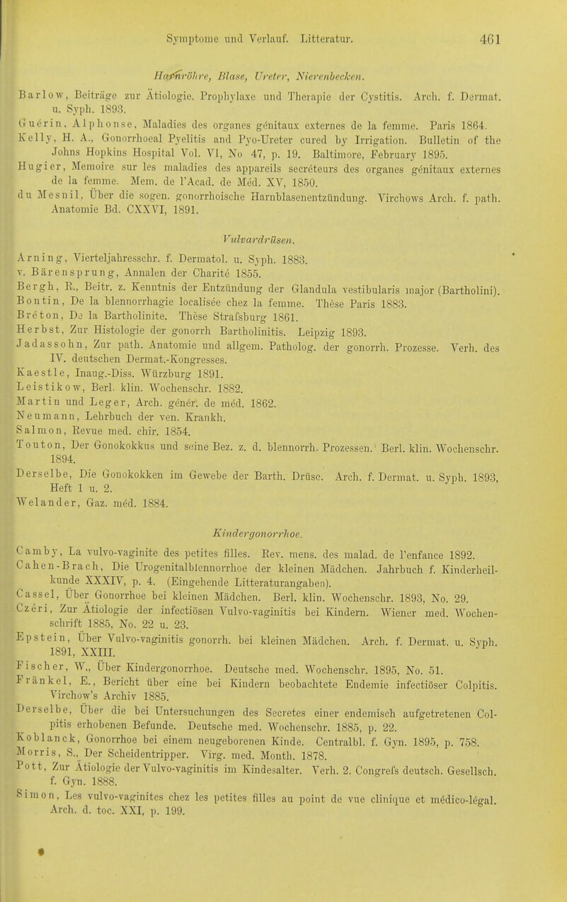 Harnröhre, Blase, Ureter, Nierenbechen. Barlow, Beiträge zur Ätiologie. Prophylaxe und Therapie der Cystitis. Arch. f. Dermat. u. Syph. 1S93. Guerin. Alplionse, Maladies des Organes genitaux externes de la femme. Paris 1864. Kelly, H. A., Gonorrhoeal Pyelitis and Pyo-Ureter cured by Irrigation. Bulletin of the Johns Hopkins Hospital Vol. VI, No 47, p. 19. Baltimore, Pebruary 1895. Hugier, Memoire sur les maladies des appareils secrbteurs des Organes gdnitaux externes de la femme. Mem. de l’Acad. de Med. XV, 1850. du Mesnil, Über die sogen, gonorrhoische Harnblasenentzündung. Virchows Arch. f. patb. Anatomie Bd. CXXVI, 1891. Vulvardrüsen. Arning, Vierteljahresschr. f. Dermatol, u. Syph. 1883. t. Bärensprung, Annalen der Charite 1855. Beigh, R., Beitr. z. Kenntnis der Entzündung der Glandula vestibularis major (Bartholini). Bontin, De la blennorrhagie localisee chez la femme. These Paris 1883. Breton, De la Bartholinite. These Strafsburg 1861. Herbst, Zur Histologie der gonorrh Bartholinitis. Leipzig 1893. Jadassohn, Zur path. Anatomie und allgem. Patholog. der gonorrh. Prozesse. Verh. des IV. deutschen Dermat.-Kongresses. Ivaestle, Inaug.-Diss. Würzburg 1891. Leistikow, Berl. klin. Wochenschr. 1882. Martin und Leger, Arch. gener'. de med. 1862. Neumann, Lehrbuch der ven. Krankh. Salmon, Revue med. chir. 1854. Touton, Der Gonokokkus und seine Bez. z. d. blennorrh. Prozessen. Berl. klin. Wochenschr 1894. Derselbe, Die Gonokokken im Gewebe der Barth. Drüse. Arch. f. Dermat. u. Syph 1893 Heft 1 u. 2. Welander, Gaz. med. 1884. Kt ii cl ergonorrhoe. Camby, La vulvo-vaginite des petites filles. Rev. mens, des malad, de Penfance 1892. Cahen-Brach, Die Urogenitalblennorrhoe der kleinen Mädchen. Jahrbuch f. Kinderheil- kunde XXXIV, p. 4. (Eingehende Litteraturangaben). Cassel, Über Gonorrhoe bei kleinen Mädchen. Berl. klin. Wochenschr. 1893. No. 29. Czeri, Zur Ätiologie der infectiösen Vulvo-vaginitis bei Kindern. Wiener med. Wochen- schrift 1885, No. 22 u. 23. Epstein, Über Vulvo-vaginitis gonorrh. bei kleinen Mädchen. Arch. f. Dermat. u. Syph. 1891, XXIII. Fischer, W„ Über Kindergonorrhoe. Deutsche med. Wochenschr. 1895, No. 51. Fiänkel, E., Bericht über eine bei Kindern beobachtete Endemie infectiöser Colpitis. Virclmw’s Archiv 1885. Deiselbe, Über die bei Untersuchungen des Secretes einer endemisch aufgetretenen Col- pitis erhobenen Befunde. Deutsche med. Wochenschr. 1885, p. 22. Koblanck, Gonorrhoe bei einem neugeborenen Kinde. Centralbl. f. Gyn. 1895, p. 758. Morris, S., Der Scheidentripper. Virg. med. Month. 1878. Pott, Zur Ätiologie der Vulvo-vaginitis im Kindesalter. Verh. 2. Congrefs deutsch. Gesellsch f. Gyn. 1888. 8 i in o n, Les vulvo-vaginites chez les petites filles au point de vue clinique et mddico-legal. Arch. d. toc. XXI, p. 199.