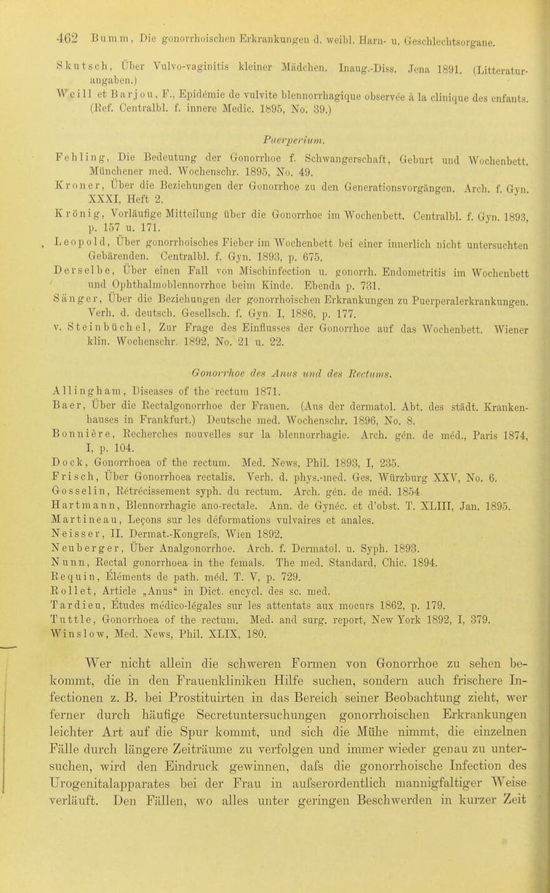 Skutsch, Über Vulvo-vaginitis kleiner Mädchen. Inaug.-Diss. Jena 1891. (Litteratur- angaben.) W ei 11 et B ar j o u , F., Epidemie de vulvite blennorrhagique observce ä la clinique des enfants. (Bef. Centralbl. f. innere Medic. 1895, No. 39.) Puerperium. Fehling, Die Bedeutung der Gonorrhoe f. Schwangerschaft, Geburt und Wochenbett. Münchener med. Wochenschr. 1895, No. 49. Krön er, Über die Beziehungen der Gonorrhoe zu den Generationsvorgängen. Arch f Gyn XXXI, Heft 2. K reinig, Vorläufige Mitteilung über die Gonorrhoe im Wochenbett. Centralbl. f. Gyn 1893 p. 157 u. 171. , Leopold, Über gonorrhoisches Fieber im Wochenbett bei einer innerlich nicht untersuchten Gebärenden. Centralbl. f. Gyn. 1893, p. 675. Derselbe, Über einen Fall von Mischinfection u. gonorrh. Endometritis im Wochenbett und Ophthalmoblennorrhoe beim Kinde. Ebenda p. 731. Sänger, Über die Beziehungen der gonorrhoischen Erkrankungen zu Puerperalerkrankungen. Verh. d. deutsch. Gesellsch. f. Gyn. I, 1886, p. 177. v. Steinbüchel, Zur Frage des Einflusses der Gonorrhoe auf das Wochenbett. Wiener klin. Wochenschr. 1892, No. 21 u. 22. Gonorrhoe des Anus und des Rectums. Allingharn, Diseases of the rectum 1871. Baer, Über die Rectalgonorrhoe der Frauen. (Ans der dermatol. Abt. des städt. Kranken- hauses in Frankfurt.) Deutsche med. Wochenschr. 1896, No. 8. Bonniöre, Recherches nouvelles sur la blennorrhagie. Arch. gfm. de mäd., Paris 1874, I, p. 104. Dock, Gonorrhoea of the rectum. Med. News, Phil. 1893, I, 235. Frisch, Über Gonorrhoea rectalis. Verh. d. phys.-med. Ges. Würzburg XXV, No. 6. Gosselin, Rdtröcissement syplr. du rectum. Arch. g<5n. de med. 1854 Hartmann, Blennorrhagie ano-rectale. Ann. de Gymic. et d’obst. T. XLIII, Jan. 1895. Martineau, Le?ons sur les deformations vulvaires et anales. Ne iss er, II. Dermat.-Kongrefs, Wien 1892. Neuberger, Über Analgonorrhoe. Arch. f. Dermatol, u. Syph. 1893. Nunn, Rectal gonorrhoea in the femals. The med. Standard, Chic. 1894. Re quin, Elements de path. med. T. V, p. 729. Rollet, Article „Anus“ in Dict. encycl. des sc. med. Tardieu, Etudes medico-Kgales sur les attentats aux moeurs 1862, p. 179. Tuttle, Gonorrhoea of the rectum. Med. and surg. report, New York 1892, I, 379. Winslow, Med. News, Phil. XLIX, 180. Wer nicht allein die schweren Formen von Gonorrhoe zu sehen be- kommt, die in den Frauenkliniken Hilfe suchen, sondern auch frischere In- fectionen z. B. bei Prostituirten in das Bereich seiner Beobachtung zieht, wer ferner durch häufige Secretuntersuchungen gonorrhoischen Erkrankungen leichter Art auf die Spur kommt, und sich die Mühe nimmt, die einzelnen Fälle durch längere Zeiträume zu verfolgen und immer wieder genau zu unter- suchen, wird den Eindruck gewinnen, dafs die gonorrhoische Infection des Urogenitalapparates bei der Frau in aufserordentlich mannigfaltiger Weise verläuft. Den Fällen, wo alles unter geringen Beschwerden in kurzer Zeit