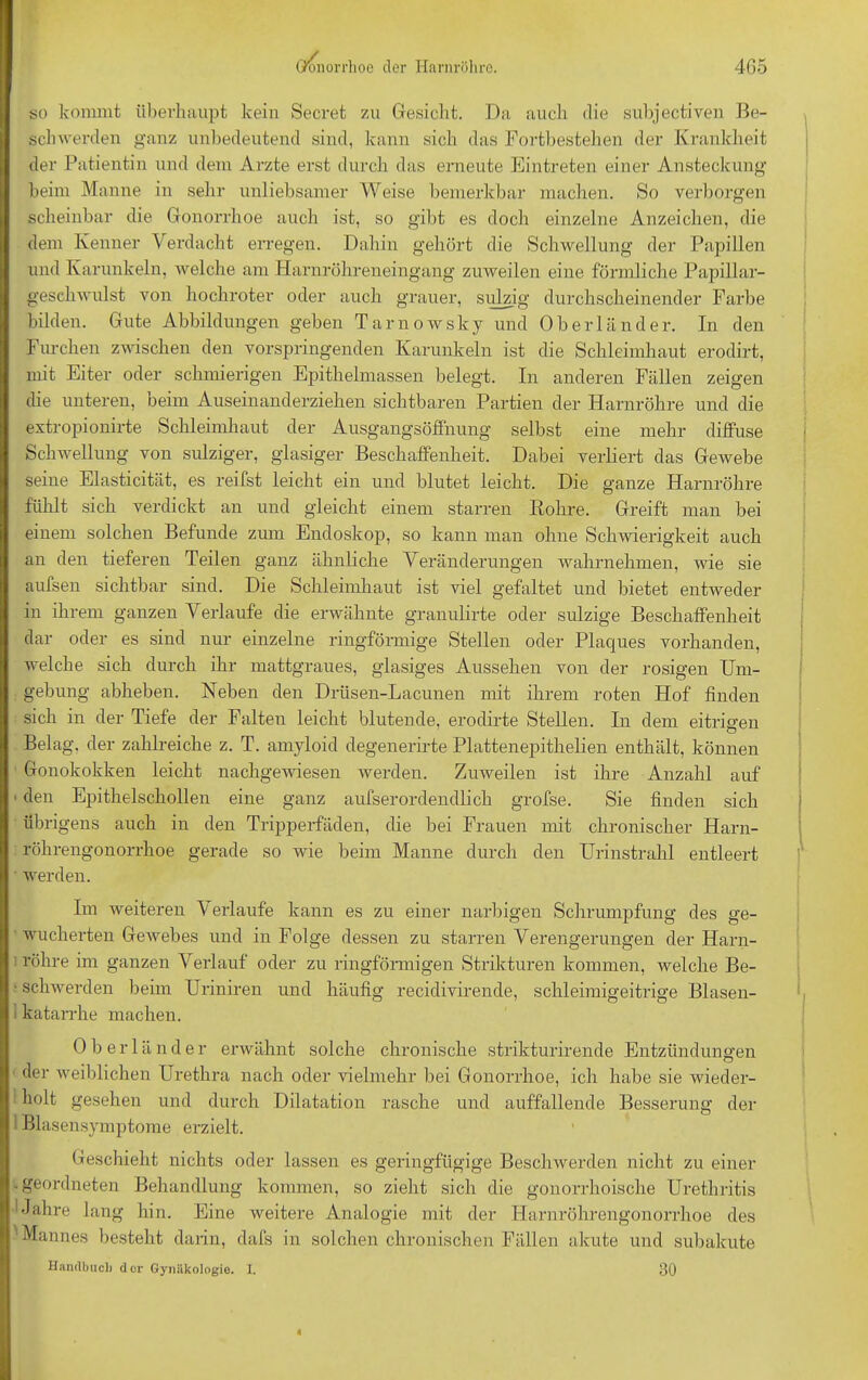 so kommt überhaupt kein Secret zu Gesicht. Da auch die subjectiven Be- schwerden ganz unbedeutend sind, kann sich das Fortbestehen der Krankheit der Patientin und dem Arzte erst durch das erneute Eintreten einer Ansteckung beim Manne in sehr unliebsamer Weise bemerkbar machen. So verborgen scheinbar die Gonorrhoe auch ist, so gibt es doch einzelne Anzeichen, die dem Kenner Verdacht erregen. Dahin gehört die Schwellung der Papillen und Karunkeln, welche am Harnröhreneingang zuweilen eine förmliche Papillar- geschwnlst von hochroter oder auch grauer, sulzig durchscheinender Farbe bilden. Gute Abbildungen geben Tarnowsky und Oberländer. In den Furchen zwischen den vorspringenden Karunkeln ist die Schleimhaut erodirt, mit Eiter oder schmierigen Epithelmassen belegt. In anderen Fällen zeigen die unteren, beim Auseinanderziehen sichtbaren Partien der Harnröhre und die extropionirte Schleimhaut der Ausgangsöffnung selbst eine mehr diffuse Schwellung von sulziger, glasiger Beschaffenheit. Dabei verliert das Gewebe seine Elasticität, es reifst leicht ein und blutet leicht. Die ganze Harnröhre fühlt sich verdickt an und gleicht einem starren Rohre. Greift man bei einem solchen Befunde zum Endoskop, so kann man ohne Schwierigkeit auch an den tieferen Teilen ganz ähnliche Veränderungen wahrnehmen, wie sie aufsen sichtbar sind. Die Schleimhaut ist viel gefaltet und bietet entweder in ihrem ganzen Verlaufe die erwähnte granulirte oder sulzige Beschaffenheit dar oder es sind nur einzelne ringförmige Stellen oder Plaques vorhanden, welche sich durch ihr mattgraues, glasiges Aussehen von der rosigen Um- gebung abheben. Neben den Drüsen-Lacunen mit ihrem roten Hof finden sich in der Tiefe der Falten leicht blutende, erodirte Stellen. In dem eitrigen Belag, der zahlreiche z. T. amyloid degenerirte Plattenepitlielien enthält, können Gonokokken leicht nachgewiesen werden. Zuweilen ist ihre Anzahl auf 1 den Epithelschollen eine ganz aufserordendlich grofse. Sie finden sich übrigens auch in den Tripperfäden, die bei Frauen mit chronischer Harn- röhrengonorrhoe gerade so wie beim Manne durch den Urinstrahl entleert werden. Im weiteren Verlaufe kann es zu einer narbigen Schrumpfung des ge- wucherten Gewebes und in Folge dessen zu starren Verengerungen der Harn- röhre im ganzen Verlauf oder zu ringförmigen Strikturen kommen, welche Be- ■ schwerden beim Uriniren und häufig recidivirende, schleimigeitrige Blasen- < katarrhe machen. Oberländer erwähnt solche chronische strikturirende Entzündungen 1 der weiblichen Urethra nach oder vielmehr bei Gonorrhoe, ich habe sie wieder- holt gesehen und durch Dilatation rasche und auffallende Besserung der I Blasensymptome erzielt. Geschieht nichts oder lassen es geringfügige Beschwerden nicht zu einer . geordneten Behandlung kommen, so zieht sich die gonorrhoische Urethritis bJahre lang hin. Eine weitere Analogie mit der Harnröhrengonorrhoe des ^Mannes besteht darin, dafs in solchen chronischen Fällen akute und subakute Handbuch dor Gynäkologie. I. 30