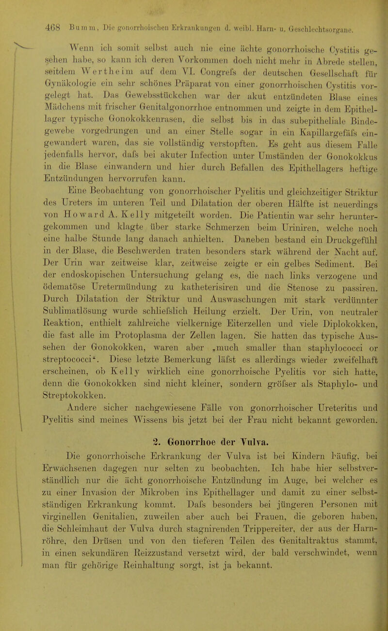 Wenn ich somit selbst auch nie eine ächte gonorrhoische Cystitis ge- sehen habe, so kann ich deren Vorkommen doch nicht mehr in Abrede stellen, seitdem Wertheim auf dem VI. Congrefs der deutschen Gesellschaft für Gynäkologie ein sein- schönes Präparat von einer gonorrhoischen Cystitis vor- gelegt hat. Das Gewebsstückchen war der akut entzündeten Blase eines Mädchens mit frischer Genitalgonorrhoe entnommen und zeigte in dem Epithel- lager typische Gonokokkenrasen, die selbst bis in das subepitheliale Binde- gewebe vorgedrungen und an einer Stelle sogar in ein Kapillargefäfs ein- gewandert waren, das sie vollständig verstopften. Es geht aus diesem Falle jedenfalls hervor, dafs bei akuter Infection unter Umständen der Gonokokkus in die Blase einwandern und hier durch Befallen des Epithellagers heftige Entzündungen hervorrufen kann. Eine Beobachtung von gonorrhoischer Pyelitis und gleichzeitiger Striktur des Ureters im unteren Teil und Dilatation der oberen Hälfte ist neuerdings von Howard A. Kelly mitgeteilt worden. Die Patientin war sehr herunter- gekommen und klagte über starke Schmerzen beim Uriniren, welche noch eine halbe Stunde lang danach anhielten. Daneben bestand ein Druckgefühl in der Blase, die Beschwerden traten besonders stark während der Nacht auf. Der Urin war zeitweise klar, zeitweise zeigte er ein gelbes Sediment. Bei der endoskopischen Untersuchung gelang es, die nach links verzogene und ödematöse Uretermündung zu katheterisiren und die Stenose zu passiren. Durch Dilatation der Striktur und Auswaschungen mit stark verdünnter Sublimatlösung wurde schliefslich Heilung erzielt. Der Urin, von neutraler Reaktion, enthielt zahlreiche vielkernige Eiterzellen und viele Diplokokken, die fast alle im Protoplasma der Zellen lagen. Sie hatten das typische Aus- sehen der Gonokokken, waren aber „much smaller than staphylococci or Streptococci“. Diese letzte Bemerkung läfst es allerdings wieder zweifelhaft erscheinen, ob Kelly wirklich eine gonorrhoische Pyelitis vor sich hatte, denn die Gonokokken sind nicht kleiner, sondern gröfser als Staphylo- und Streptokokken. Andere sicher nachgewiesene Fälle von gonorrhoischer Ureteritis und Pyelitis sind meines Wissens bis jetzt bei der Frau nicht bekannt geworden. 2. Gonorrhoe der Vulva. Die gonorrhoische Erkrankung der Vulva ist bei Kindern häufig, bei Erwachsenen dagegen nur selten zu beobachten. Ich habe hier selbstver- ständlich nur die acht gonorrhoische Entzündung im Auge, bei welcher es zu einer Invasion der Mikroben ins Epithellager und damit zu einer selbst- ständigen Erkrankung kommt. Dafs besonders bei jüngeren Personen mit virginellen Genitalien, zuweilen aber auch bei Frauen, die geboren haben, die Schleimhaut der Vulva durch stagnirenden Trippereiter, der aus der Harn- röhre, den Drüsen und von den tieferen Teilen des Genitaltraktus stammt, in einen sekundären Reizzustand versetzt wird, der bald verschwindet, wenn man für gehörige Reinhaltung sorgt, ist ja bekannt.