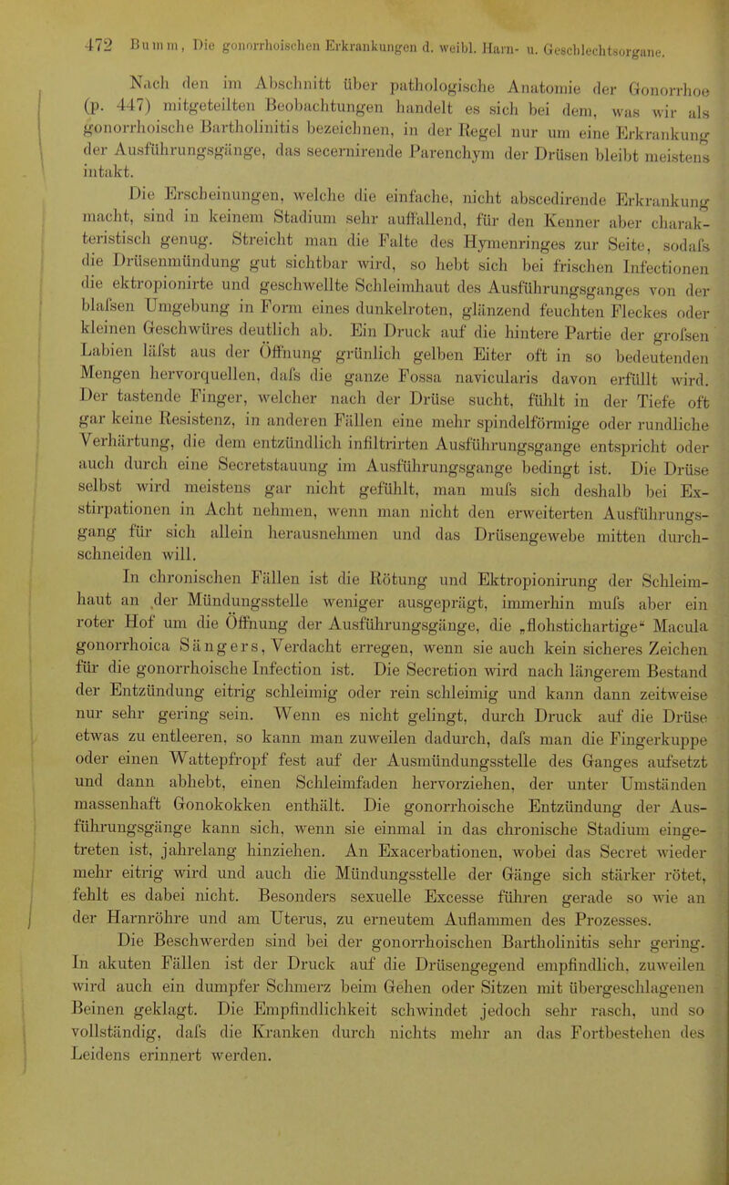Nach den im Abschnitt über pathologische Anatomie der Gonorrhoe (p. 447) mitgeteilten Beobachtungen handelt es sich bei dem, was wir als gonorrhoische Bartholinitis bezeichnen, in der Regel nur um eine Erkrankung der Ausführungsgänge, das secernirende Parenchym der Drüsen bleibt meistens intakt. Die Erscheinungen, welche die einfache, nicht abscedirende Erkrankung macht, sind in keinem Stadium sehr auffallend, für den Kenner aber charak- teristisch genug. Streicht man die Falte des Hymenringes zur Seite, sodafs die Drüsenmündung gut sichtbar wird, so hebt sich bei frischen Infectionen die ektropionirte und geschwellte Schleimhaut des Ausführungsganges von der blafsen Umgebung in Form eines dunkelroten, glänzend feuchten Fleckes oder kleinen Geschwüres deutlich ab. Ein Druck auf die hintere Partie der grofsen Labien läfst aus der Öffnung grünlich gelben Eiter oft in so bedeutenden Mengen hervorquellen, dafs die ganze Fossa navicularis davon erfüllt wird. Der tastende Finger, welcher nach der Drüse sucht, fühlt in der Tiefe oft gar keine Resistenz, in anderen Fällen eine mehr spindelförmige oder rundliche Verhärtung, die dem entzündlich infiltrirten Ausführungsgange entspricht oder auch durch eine Secretstauung im Ausführungsgange bedingt ist. Die Drüse selbst wird meistens gar nicht gefühlt, man mufs sich deshalb bei Ex- stirpationen in Acht nehmen, wenn man nicht den erweiterten Ausführungs- gang für sich allein herausnehmen und das Drüsengewebe mitten durch- schneiden will. In chronischen Fällen ist die Rötung und Ektropionirung der Schleim- haut an der Mündungsstelle weniger ausgeprägt, immerhin mufs aber ein roter Hof um die Öffnung der Ausführungsgänge, die „flohstichartige“ Macula gonorrhoica Sängers, Verdacht erregen, wenn sie auch kein sicheres Zeichen für die gonorrhoische Infection ist. Die Secretion wird nach längerem Bestand der Entzündung eitrig schleimig oder rein schleimig und kann dann zeitweise nur sehr gering sein. Wenn es nicht gelingt, durch Druck auf die Drüse etwas zu entleeren, so kann man zuweilen dadurch, dafs man die Fingerkuppe oder einen Wattepfropf fest auf der Ausmündungsstelle des Ganges aufsetzt und dann abhebt, einen Schleimfaden hervorziehen, der unter Umständen massenhaft Gonokokken enthält. Die gonorrhoische Entzündung der Aus- führungsgänge kann sich, wenn sie einmal in das chronische Stadium einge- treten ist, jahrelang hinziehen. An Exacerbationen, wobei das Secret wieder mehr eitrig wird und auch die Mündungsstelle der Gänge sich stärker rötet, fehlt es dabei nicht. Besonders sexuelle Excesse führen gerade so wie an der Harnröhre und am Uterus, zu erneutem Aufiammen des Prozesses. Die Beschwerden sind bei der gonorrhoischen Bartholinitis sehr gering. In akuten Fällen ist der Druck auf die Drüsengegend empfindlich, zuweilen wird auch ein dumpfer Schmerz beim Gehen oder Sitzen mit übergeschlagenen Beinen geklagt. Die Empfindlichkeit schwindet jedoch sehr rasch, und so vollständig, dafs die Kranken durch nichts mehr an das Fortbestehen des Leidens erinnert werden.