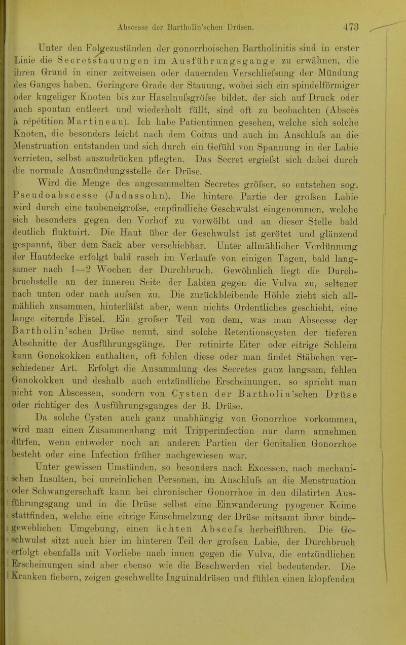 Unter den Folgezuständen der gonorrhoischen Bartholinitis sind in erster Linie die Secretstau ungen im Ausfüll rungsgange zu erwähnen, die ihren Grund in einer zeitweisen oder dauernden Verschliefsung der Mündung des Ganges haben. Geringere Grade der Stauung, wobei sich ein spindelförmiger oder kugeliger Knoten bis zur Haselnufsgröfse bildet, der sich auf Druck oder auch spontan entleert und wiederholt füllt, sind oft zu beobachten (Absces ä repetition Mart ine au). Ich habe Patientinnen gesehen, ivelche sich solche Knoten, die besonders leicht nach dem Coitus und auch im Anschlufs an die Menstruation entstanden und sich durch ein Gefühl von Spannung in der Labie verrieten, selbst auszudrücken pflegten. Das Secret ergiefst sich dabei durch die normale Ausmündungsstelle der Drüse. Wird die Menge des angesammelten Secretes gröfser, so entstehen sog. Pseudo abscesse (Ja dass oh n). Die hintere Partie der grofsen Labie wird durch eine taubeneigrofse, empfindliche Geschwulst eingenommen, welche sich besonders gegen den Vorhof zu vorwölbt und an dieser Stelle bald deutlich fluktuirt. Die Haut über der Geschwulst ist gerötet und glänzend gespannt, über dem Sack aber verschiebbar. Unter allmählicher Verdünnung der Hautdecke erfolgt bald rasch im Verlaufe von einigen Tagen, bald lang- samer nach 1—2 Wochen der Durchbruch. Gewöhnlich liegt die Durch- bruchstelle an der inneren Seite der Labien gegen die Vulva zu, seltener nach unten oder nach aufsen zu. Die zurückbleibende Höhle zieht sich all- mählich zusammen, hinterläfst aber, wenn nichts Ordentliches geschieht, eine lange eiternde Fistel. Ein grofser Teil von dem, was man Abscesse der Bartholin’schen Drüse nennt, sind solche Retentionscysten der tieferen Abschnitte der Ausführungsgänge. Der retinirte Eiter oder eitrige Schleim kann Gonokokken enthalten, oft fehlen diese oder man findet Stäbchen ver- schiedener Art. Erfolgt die Ansammlung des Secretes ganz langsam, fehlen Gonokokken und deshalb auch entzündliche Erscheinungen, so spricht man nicht von Abscessen, sondern von Cysten der Bartholin’schen Drüse oder richtiger des Ausführungsganges der B. Drüse. Da solche Cysten auch ganz unabhängig von Gonorrhoe Vorkommen, wird man einen Zusammenhang mit Tripperinfection nur dann annehmen dürfen, wenn entweder noch an anderen Partien der Genitalien Gonorrhoe besteht oder eine Infection früher nachgewiesen war. Unter gewissen Umständen, so besonders nach Excessen, nach mechani- schen Insulten, bei unreinlichen Personen, im Anschlufs an die Menstruation oder Schwangerschaft kann bei chronischer Gonorrhoe in den dilatirten Aus- führungsgang und in die Drüse selbst eine Einwanderung pyogener Keime stattfinden, welche eine eitrige Einschmelzung der Drüse mitsamt ihrer binde- geweblichen Umgebung, einen ächten Abscefs herbeiführen. Die Ge- schwulst sitzt auch hier im hinteren Teil der grofsen Labie, der Durchbruch erfolgt ebenfalls mit Vorliebe nach innen gegen die Vulva, die entzündlichen Erscheinungen sind aber ebenso wie die Beschwerden viel bedeutender. Die Kranken fiebern, zeigen geschwellte Inguinaldrüsen und fühlen einen klopfenden