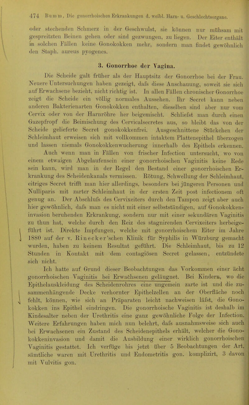 oder stechenden Schmerz in der Geschwulst, sie können nur mühsam mit gespreitzten Beinen gehen oder sind gezwungen, zu liegen. Der Eiter enthält in solchen Fällen keine Gonokokken mehr, sondern man findet gewöhnlich den Stapln aureus pyogenes. 3. Gonorrhoe der Yagina. Die Scheide galt früher als der Hauptsitz der Gonorrhoe bei der Frau. Neuere Untersuchungen haben gezeigt, dafs diese Anschauung, soweit sie sich auf Erwachsene bezieht, nicht richtig ist. In allen Fällen chronischer Gonorrhoe zeigt die Scheide ein völlig normales Aussehen. Ihr Secret kann neben anderen Bakterienarten Gonokokken enthalten, dieselben sind aber nur vom Cervix oder von der Harnröhre her beigemischt. Schliefst man durch einen Gazepfropf die Beimischung des Cervicalsecretes aus, so bleibt das von der Scheide gelieferte Secret gonokokkenfrei. Ausgeschnittene Stückchen der Schleimhaut erweisen sich mit vollkommen intaktem Plattenepithel überzogen und lassen niemals Gonokokkenwucherung innerhalb des Epithels erkennen. Auch wenn man in Fällen von frischer Infection untersucht, wo von einem etwaigen Abgelaufensein einer gonorrhoischen Vaginitis keine Rede sein kann, wird man in der Regel den Bestand einer gonorrhoischen Er- krankung des Scheidenkanals vermissen. Rötung, Schwellung der Schleimhaut, eitriges Secret trifft man hier allerdings, besonders bei jüngeren Personen und Nulliparis mit zarter Schleimhaut in der ersten Zeit post infectionem oft genug an. Der Abschlufs des Cervixeiters durch den Tampon zeigt aber auch hier gewöhnlich, dafs man es nicht mit einer selbstständigen, auf Gonokokken- invasion beruhenden Erkrankung, sondern nur mit einer sekundären Vaginitis zu thun hat, welche durch den Reiz des stagnirenden Cervixeiters herbeige- führt ist. Direkte Impfungen, welche mit gonorrhoischem Eiter im Jahre 1880 auf der v. Rinecker’schen Klinik für Syphilis in Würzburg gemacht wurden, haben zu keinem Resultat geführt. Die Schleimhaut, bis zu 12 Stunden in Kontakt mit dem contagiösen Secret gelassen, entzündete sich nicht. Ich hatte auf Grund dieser Beobachtungen das Vorkommen einer acht gonorrhoischen Vaginitis bei Erwachsenen geläugnet. Bei Kindern, wo die Epithelauskleidung des Scheidenrohres eine ungemein zarte ist und die zu- sammenhängende Decke verhornter Epithelzellen an der Oberfläche noch fehlt, können, wie sich an Präparaten leicht nachweisen läfst, die Gono- kokken ins Epithel eindringen. Die gonorrhoische Vaginitis ist deshalb im Kindesalter neben der Urethritis eine ganz geAvöhnliche Folge der Infection. Weitere Erfahrungen haben mich nun belehrt, dafs ausnahmsweise sich auch bei Erwachsenen ein Zustand des Scheidenepithels erhält, welcher die Gono- kokkeninvasion und damit die Ausbildung einer wirklich gonorrhoischen Vaginitis gestattet. Ich verfüge bis jetzt über 5 Beobachtungen der Art, sämtliche waren mit Urethritis und Endometritis gon. komplizirt, 3 davon mit Vulvitis gon.