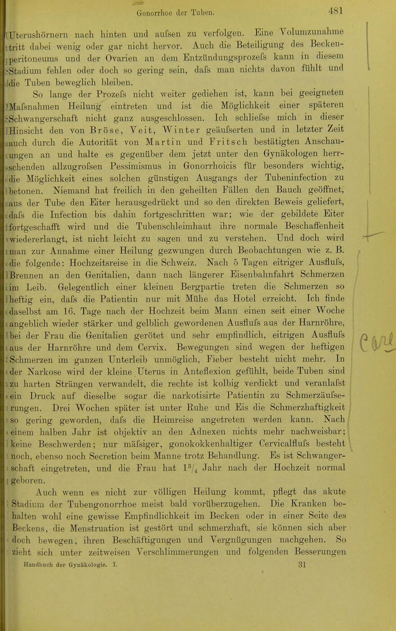 iTJterushörnern nach hinten und aufsen zu verfolgen. Eine \ olumzunalnne t tritt dabei wenig oder gar nicht hervor. Auch die Beteiligung des Becken- Iperitoneums und der Ovarien an dem Entzündungsprozefs kann in diesem ^Stadium fehlen oder doch so gering sein, dafs man nichts davon fühlt und ,!die Tuben beweglich bleiben. So lange der Prozefs nicht weiter gediehen ist, kann bei geeigneten iMafsnahmen Heilung eintreten und ist die Möglichkeit einer späteren .'Schwangerschaft nicht ganz ausgeschlossen. Ich schliefse mich in dieser 1 Hinsicht den von Br Öse, Veit, Winter geäufserten und in letzter Zeit jauch durch die Autorität von Martin und Fritsch bestätigten Anschau- ungen an und halte es gegenüber dem jetzt unter den Gynäkologen herr- sschenden allzugrofsen Pessimismus in Gonorrhoicis für besonders wichtig, die Möglichkeit eines solchen günstigen Ausgangs der Tubeninfection zu betonen. Niemand hat freilich in den geheilten Fällen den Bauch geöffnet, aus der Tube den Eiter herausgedrückt und so den direkten Beweis geliefert, - dafs die Infection bis dahin fortgeschritten war; wie der gebildete Eiter tfortgeschafft wird und die Tubenschleimhaut ihre normale Beschaffenheit i wiedererlangt, ist nicht leicht zu sagen und zu verstehen. Und doch wird nnan zur Annahme einer Heilung gezwungen durch Beobachtungen wie z. B. die folgende: Hochzeitsreise in die Schweiz. Nach 5 Tagen eitriger Ausflufs, 1 Brennen an den Genitalien, dann nach längerer Eisenbahnfahrt Schmerzen iim Leib. Gelegentlich einer kleinen Bergpartie treten die Schmerzen so 1 heftig ein, dafs (he Patientin nur mit Mühe das Hotel erreicht. Ich finde ■ daselbst am 16. Tage nach der Hochzeit beim Mann einen seit einer Woche ; angeblich wieder stärker und gelblich gewordenen Ausflufs aus der Harnröhre, Ibei der Frau die Genitalien gerötet und sehr empfindlich, eitrigen Ausflufs ; aus der Harnröhre und dem Cervix. Bewegungen sind wegen der heftigen ' Schmerzen im ganzen Unterleib unmöglich, Fieber besteht nicht mehr. In ■der Narkose wird der kleine Uterus in Anteflexion gefühlt, beide Tuben sind zu harten Strängen verwandelt, die rechte ist kolbig verdickt und veranlafst t ein Druck auf dieselbe sogar die narkotisirte Patientin zu Schmerzäufse- irungen. Drei Wochen später ist unter Ruhe und Eis die Schmerzhaftigkeit i so gering geworden, dafs die Heimreise angetreten werden kann. Nach -einem halben Jahr ist objektiv an den Adnexen nichts mehr nachweisbar; keine Beschwerden; nur mäfsiger, gonokokkenhaltiger Cervicalflufs besteht noch, ebenso noch Secretion beim Manne trotz Behandlung. Es ist Schwanger- schaft eingetreten, und die Frau hat l3/4 Jahr nach der Hochzeit normal : geboren. Auch wenn es nicht zur völligen Heilung kommt, pflegt das akute Stadium der Tubengonorrhoe meist bald vorüberzugehen. Die Kranken be- halten wohl eine gewisse Empfindlichkeit im Becken oder in einer Seite des Beckens, die Menstruation ist gestört und schmerzhaft, sie können sich aber doch bewegen, ihren Beschäftigungen und Vergnügungen nachgehen. So zieht sich unter zeitweisen Verschlimmerungen und folgenden Besserungen Handbuch der Gynäkologie. I. 31