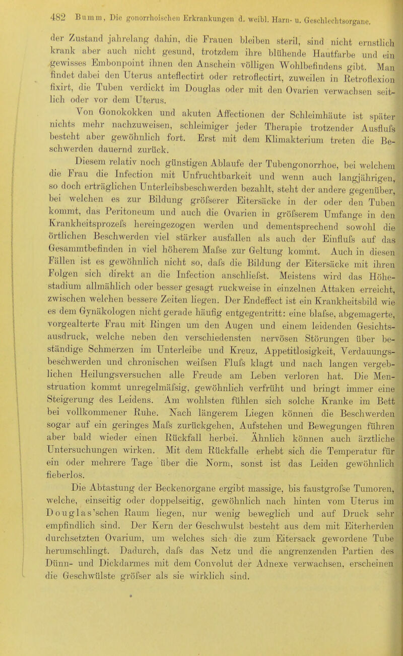 der Zustand jahrelang dahin, die Frauen bleiben steril, sind nicht ernstlich krank aber auch nicht gesund, trotzdem ihre blühende Hautfarbe und ein gewisses Embonpoint ihnen den Anschein völligen Wohlbefindens gibt. Man findet dabei den Uterus anteflectirt oder retroflectirt, zuweilen in Retroflexion fixiit, die Tuben verdickt im Douglas oder mit den Ovarien verwachsen seit- lich oder vor dem Uterus. Von Gonokokken und akuten Affectionen der Schleimhäute ist später nichts mehr nachzuweisen, schleimiger jeder Therapie trotzender Ausflufs besteht aber gewöhnlich fort. Erst mit dem Klimakterium treten die Be- schwerden dauernd zurück. Diesem relativ noch günstigen Ablaufe der Tubengonorrhoe, bei welchem die Frau die Infection mit Unfruchtbarkeit und wenn auch langjährigen, so doch erträglichen Unterleibsbeschwerden bezahlt, steht der andere gegenüber, bei welchen es zur Bildung gröfserer Eitersäcke in der oder den Tuben kommt, das 1 eritoneum und auch die Ovarien in gröfserem Umfange in den Krankheitsprozefs hereingezogen werden und dementsprechend sowohl die örtlichen Beschwerden viel stärker ausfallen als auch der Einflufs auf das Gesammtbefinden in viel höherem Mafse zur Geltung kommt. Auch in diesen Fällen ist es gewöhnlich nicht so, dafs die Bildung der Eitersäcke mit ihren h olgen sich direkt an die Infection anschliefst. Meistens wird das Höhe- stadium allmählich oder besser gesagt ruckweise in einzelnen Attaken erreicht, zwischen welchen bessere Zeiten liegen. Der Endeffect ist ein Krankheitsbild wie es dem Gynäkologen nicht gerade häufig entgegentritt: eine blafse, abgemagerte, vorgealterte Frau mit Ringen um den Augen und einem leidenden Gesichts- ausdruck, welche neben den verschiedensten nervösen Störungen über be- ständige Schmerzen im Unterleibe und Kreuz, Appetitlosigkeit, Verdauungs- beschwerden und chronischen weifsen Flufs klagt und nach langen vergeb- lichen Heilungsversuchen alle Freude am Leben verloren hat. Die Men- struation kommt unregelmäfsig, gewöhnlich verfrüht und bringt immer eine Steigerung des Leidens. Am wohlsten fühlen sich solche Kranke im Bett bei vollkommener Ruhe. Nach längerem Liegen können die Beschwerden sogar auf ein geringes Mafs zurückgehen, Aufstehen und Bewegungen führen aber bald wieder einen Rückfall herbei. Ähnlich können auch ärztliche Untersuchungen wirken. Mit dem Rückfalle erhebt sich die Temperatur für ein öder mehrere Tage über die Norm, sonst ist das Leiden gewöhnlich fieberlos. Die Abtastung der Beckenorgane ergibt massige, bis faustgrofse Tumoren, welche, einseitig oder doppelseitig, gewöhnlich nach hinten vom Uterus im D o uglas’schen Raum liegen, nur wenig beweglich und auf Druck sehr empfindlich sind. Der Kern der Geschwulst besteht aus dem mit Eiterherden durchsetzten Ovarium, um welches sich die zum Eitersack gewordene Tube herumschlingt. Dadurch, dafs das Netz und die angrenzenden Partien des Dünn- und Dickdarmes mit dem Convolut der Adnexe verwachsen, erscheinen die Geschwülste gröfser als sie wirklich sind.