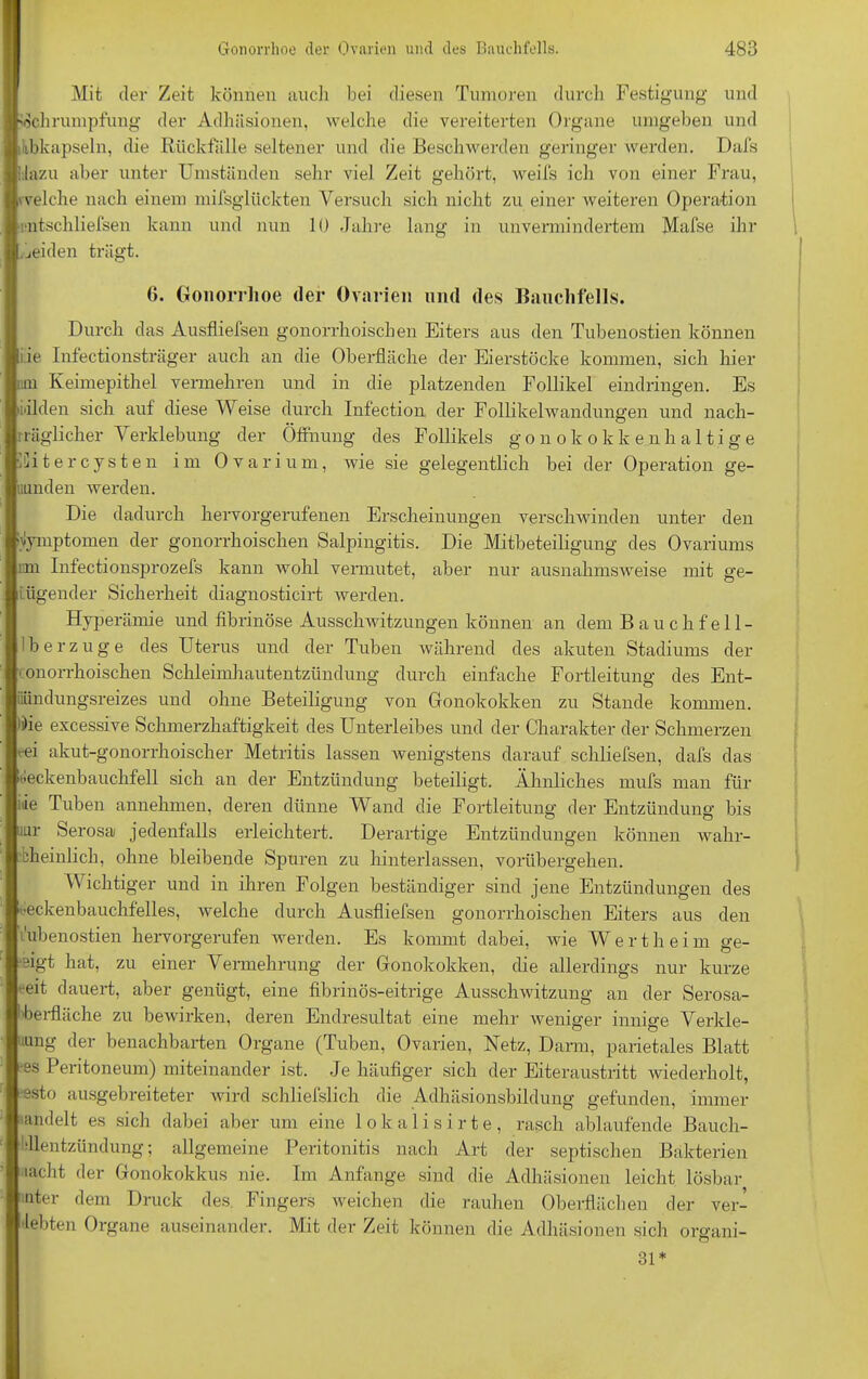 Mit der Zeit können auch bei diesen Tumoren durch Festigung und Schrumpfung der Adhäsionen, welche die vereiterten Organe umgeben und ikbkapseln, die Rückfälle seltener und die Beschwerden geringer werden. Dafs hinzu aber unter Umständen sehr viel Zeit gehört, weifs ich von einer Frau, welche nach einem mifsglückten Versuch sich nicht zu einer weiteren Operation lfitschliefsen kann und nun 10 Jahre lang in unvermindertem Mafse ihr jeiden trägt. 6. Gonorrhoe der Ovarien und des Bauchfells. Durch das Ausfliefsen gonorrhoischen Eiters aus den Tubenostien können iie Infectionsträger auch an die Oberfläche der Eierstöcke kommen, sich hier um Keimepithel vermehren und in die platzenden Follikel eindringen. Es bilden sich auf diese Weise durch Infection der Follikelwandungen und nach- rräglicher Verklebung der Öffnung des Follikels gonokokkenhaltige Eitercysten im Ovarium, Avie sie gelegentlich bei der Operation ge- uunden Averden. Die dadurch hervorgerufenen Erscheinungen verschwinden unter den Symptomen der gonorrhoischen Salpingitis. Die Mitbeteiligung des Ovariums im Infectionsprozefs kann wohl vermutet, aber nur ausnahmsweise mit ge- nügender Sicherheit diagnosticirt werden. Hyperämie und fibrinöse Ausschwitzungen können an dem Bauchfell- berzuge des Uterus und der Tuben während des akuten Stadiums der • onorrhoischen Schleimhautentzündung durch einfache Fortleitung des Ent- iiündungsreizes und ohne Beteiligung von Gonokokken zu Stande kommen. »i)ie excessive Schmerzhaftigkeit des Unterleibes und der Charakter der Schmerzen -ei akut-gonorrhoischer Metritis lassen wenigstens darauf schliefsen, dafs das «eckenbauchfeil sich an der Entzündung beteiligt. Ähnliches mufs man für Je Tuben annehmen, deren dünne Wand die Fortleitung der Entzündung bis nur Serosa jedenfalls erleichtert. Derartige Entzündungen können wa.br- eheinlicb, ohne bleibende Spuren zu hinterlassen, vorübergehen. Wichtiger und in ihren Folgen beständiger sind jene Entzündungen des eeckenbauchfelles, Avelche durch Ausfliefsen gonorrhoischen Eiters aus den 'ubenostien hervorgerufen werden. Es kommt dabei, wie W e r t h e i m ge- •eigt hat, zu einer Vermehrung der Gonokokken, die allerdings nur kurze •eit dauert, aber genügt, eine fibrinös-eitrige Ausschwitzung an der Serosa- lberfläche zu bewirken, deren Endresultat eine mehr weniger innige Verkle- ung der benachbarten Organe (Tuben, Ovarien, Uetz, Dann, parietales Blatt •es Peritoneum) miteinander ist. Je häufiger sich der Eiteraustritt Aviederholt, ssto ausgebreiteter Avird schliefslich die Adhäsionsbildung gefunden, immer andelt es sich dabei aber um eine lokalisirte, rasch ablaufende Bauch- Idlentzündung; allgemeine Peritonitis nach Art der septischen Bakterien lacht der Gonokokkus nie. Im Anfänge sind die Adhäsionen leicht lösbar nter dem Druck des Fingers weichen die rauhen Oberflächen der ver- lebten Organe auseinander. Mit der Zeit können die Adhäsionen sich organi- 31 *