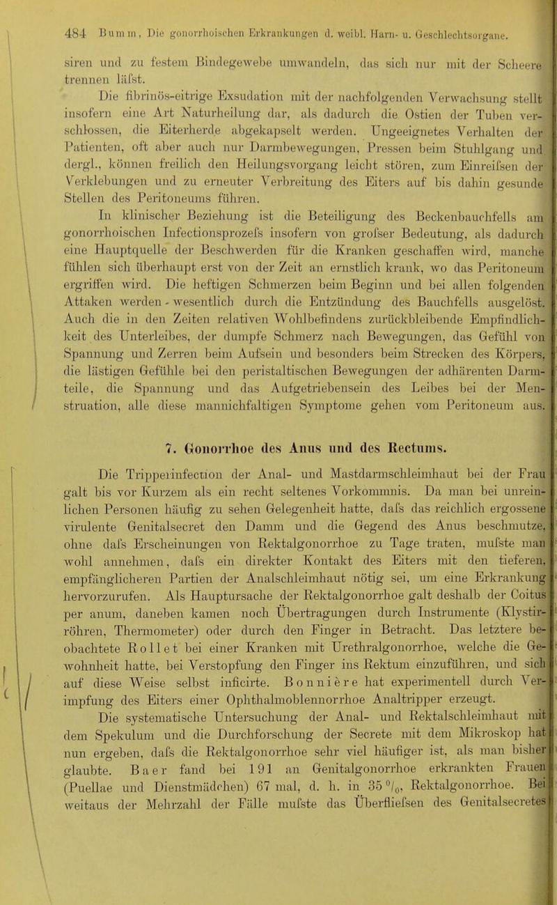 siren und zu festem Bindegewebe umwandeln, das sich nur mit der Scheere trennen liifst. Die fibrinös-eitrige Exsudation mit der nachfolgenden Verwachsung stellt insofern eine Art Naturheilung dar, als dadurch die Ostien der Tuben ver- j schlossen, die Eiterherde abgekapselt werden. Ungeeignetes Verhalten der Patienten, oft aber auch nur Darmbewegungen, Pressen beim Stuhlgang und i dergl., können freilich den Heilungsvorgang leicht stören, zum Einreifsen der I Verklebungen und zu erneuter Verbreitung des Eiters auf bis dahin gesunde i Stellen des Peritoneums fuhren. Tn klinischer Beziehung ist die Beteiligung des Beckenbauchfells am : gonorrhoischen Infectionsprozefs insofern von grofser Bedeutung, als dadurch eine Hauptquelle der Beschwerden für die Kranken geschaffen wird, manche j fühlen sich überhaupt erst von der Zeit an ernstlich krank, wo das Peritoneum ergriffen wird. Die heftigen Schmerzen beim Beginn und bei allen folgenden : Attaken werden - wesentlich durch die Entzündung des Bauchfells ausgelöst. Auch die in den Zeiten relativen Wohlbefindens zurückbleibende Empfindlich- keit des Unterleibes, der dumpfe Schmerz nach Bewegungen, das Gefühl von Spannung und Zerren beim Aufsein und besonders beim Strecken des Körpers, die lästigen Gefühle bei den peristaltischen Bewegungen der adhärenten Darm- teile, die Spannung und das Aufgetriebensein des Leibes bei der Men- struation, alle diese mannichfaltigen Symptome gehen vom Peritoneum aus. 7. Gonorrhoe des Anus und des Rectuins. Die Tripperinfection der Anal- und Mastdarmschleimkaut bei der Frau galt bis vor Kurzem als ein recht seltenes Vorkommnis. Da man bei unrein- lichen Personen häufig zu sehen Gelegenheit hatte, dafs das reichlich ergossene I virulente Genitalsecret den Damm und die Gegend des Anus beschmutze, ohne dafs Erscheinungen von Rektalgonorrhoe zu Tage traten, mufste man wohl annehmen, dafs ein direkter Kontakt des Eiters mit den tieferen, empfänglicheren Partien der Analschleimhaut nötig sei, um eine Erkrankung hervorzurufen. Als Hauptursache der Rektalgonorrhoe galt deshalb der Coitus per anum, daneben kamen noch Übertragungen durch Instrumente (Klystir- röhren, Thermometer) oder durch den Finger in Betracht. Das letztere be- obachtete Rollet bei einer Kranken mit Urethralgonorrhoe, welche die Ge- wohnheit hatte, bei Verstopfung den Finger ins Rektum einzuführen, und sich auf diese Weise selbst inficirte. Bonniere hat experimentell durch Ver- impfung des Eiters einer Ophthalmoblennorrhoe Analtripper erzeugt. Die systematische Untersuchung der Anal- und Rektalschleimhaut mit dem Spekulum und die Durchforschung der Secrete mit dem Mikroskop hat nun ergeben, dafs die Rektalgonorrhoe sehr viel häufiger ist, als man bisher glaubte. Baer fand bei 191 an Genitalgonorrhoe erkrankten Frauen (Puellae und Dienstmädchen) 67 mal, d. h. in 35 °/0, Rektalgonorrhoe. Bei weitaus der Mehrzahl der Fälle mufste das Überfhefsen des Genitalsecretesj