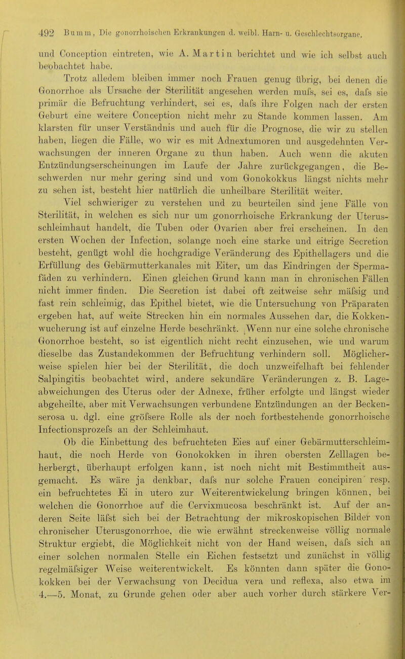 und Conception eintreten, wie A. Martin berichtet und wie ich seihst auch beobachtet habe. Trotz alledem bleiben immer noch Frauen genug übrig, bei denen die Gonorrhoe als Ursache der Sterilität angesehen Averden mufs, sei es, dafs sie primär die Befruchtung verhindert, sei es, dafs ihre Folgen nach der ersten Geburt eine weitere Conception nicht mehr zu Stande kommen lassen. Am klarsten für unser Verständnis und auch für die Prognose, die wir zu stellen haben, liegen die Fälle, avo Avir es mit Adnextumoren und ausgedehnten Ver- Avaehsungen der inneren Organe zu thun haben. Auch Avenn die akuten Entzündungserscheinungen im Laufe der Jahre zurückgegangen, die Be- schwerden nur mehr gering sind und vom Gonokokkus längst nichts mehr zu sehen ist, besteht hier natürlich die unheilbare Sterilität Aveiter. Viel schwieriger zu verstehen und zu beurteilen sind jene Fälle von Sterilität, in welchen es sich nur um gonorrhoische Erkrankung der Uterus- schleimhaut handelt, die Tuben oder Ovarien aber frei erscheinen. In den ersten Wochen der Infection, solange noch eine starke und eitrige Secretion besteht, genügt wohl die hochgradige Veränderung des Epithellagers und die Erfüllung des Gebärmutterkanales mit Eiter, um das Eindringen der Sperma- fäden zu verhindern. Einen gleichen Grund kann man in chronischen Fällen nicht immer finden. Die Secretion ist dabei oft zeitweise sehr mäfsig und fast rein schleimig, das Epithel bietet, wie die Untersuchung von Präparaten ergeben hat, auf Aveite Strecken hin ein normales Aussehen dar, die Kokken- Avucherung ist auf einzelne Herde beschränkt. Wenn nur eine solche chronische Gonorrhoe besteht, so ist eigentlich nicht recht einzusehen, Avie und warum dieselbe das Zustandekommen der Befruchtung verhindern soll. Möglicher- Aveise spielen hier bei der Sterilität, die doch unzAveifelhaft bei fehlender Salpingitis beobachtet wird, andere sekundäre Veränderungen z. B. Lage- abweichungen des Uterus oder der Adnexe, früher erfolgte und längst Avieder abgeheilte, aber mit Verwachsungen verbundene Entzündungen an der Becken- serosa u. dgl. eine gröfsere Rolle als der noch fortbestehende gonorrhoische Infectionsprozefs an der Schleimhaut. Ob die Einbettung des befruchteten Eies auf einer Gebärmutterschleim- haut, die noch Herde von Gonokokken in ihren obersten Zelllagen be- herbergt, überhaupt erfolgen kann, ist noch nicht mit Bestimmtheit aus- gemacht. Es wäre ja denkbar, dafs nur solche Frauen concipiren resp. ein befruchtetes Ei in utero zur Weiterentwickelung bringen können, bei Avelchen die Gonorrhoe auf die Cervixmucosa beschränkt ist. Auf der an- deren Seite läfst sich bei der Betrachtung der mikroskopischen Bilder von chronischer Uterusgonorrhoe, die wie erwähnt streckenAveise völlig normale Struktur ergiebt, die Möglichkeit nicht von der Hand Aveisen, dafs sich an einer solchen normalen Stelle ein Eichen festsetzt und zunächst in völlig regelmälsiger Weise weiterentwickelt. Es könnten dann später die Gono- kokken bei der Venvachsung von Decidua vera und reflexa, also etAva im 4.—5. Monat, zu Grunde gehen oder aber auch vorher durch stärkere Ver-