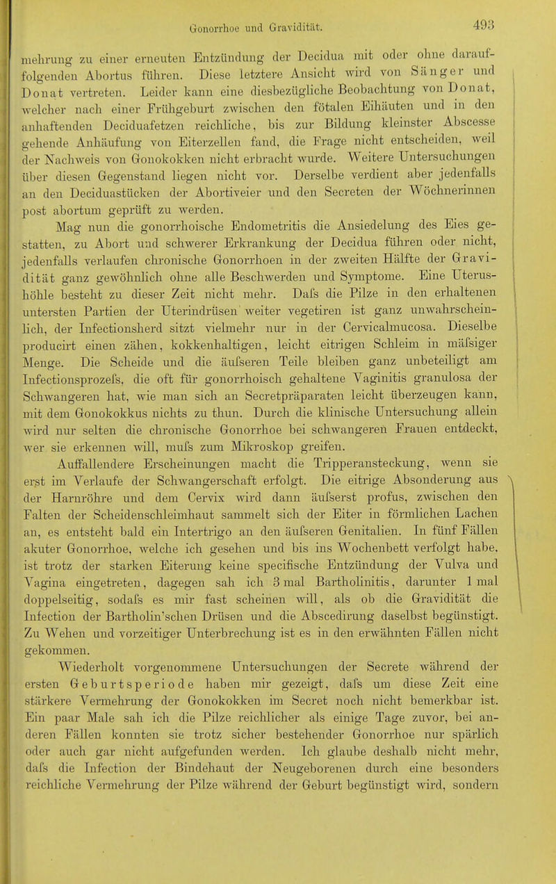 Gonorrhoe und Gravidität. 49a mehrung zu einer erneuten Entzündung der Decidua mit odei ohne daiauf- folgenden Abortus führen. Diese letztere Ansicht wird von »S ;L n g e 1 und Donat vertreten. Leider kann eine diesbezügliche Beobachtung von Donat, welcher nach einer Frühgeburt zwischen den fötalen Eihäuten und in den anhaftenden Deciduafetzen reichliche, bis zur Bildung kleinster Abscesse gehende Anhäufung von Eiterzellen fand, die Frage nicht entscheiden, weil der Nachweis von Gonokokken nicht erbracht wurde. AV eitere Untersuchungen über diesen Gegenstand liegen nicht vor. Derselbe verdient aber jedenfalls an den Deciduastücken der Abortiveier und den Secreten der Wöchnerinnen post abortum geprüft zu werden. Mag nun die gonorrhoische Endometritis die Ansiedelung des Eies ge- statten, zu Abort und schwerer Erkrankung der Decidua führen oder nicht, jedenfalls verlaufen chronische Gonorrhoen in der zweiten Hälfte der Gravi- dität ganz gewöhnlich ohne alle Beschwerden und Symptome. Eine Uterus- höhle besteht zu dieser Zeit nicht mehr. Dafs die Pilze in den erhaltenen untersten Partien der Uterindrüsen weiter vegetiren ist ganz unwahrschein- lich, der Infectionsherd sitzt vielmehr nur in der Cervicalmucosa. Dieselbe producirt einen zähen, kokkenhaltigen, leicht eitrigen Schleim in mäfsiger Menge. Die Scheide und die äufseren Teile bleiben ganz unbeteiligt am Infectionsprozefs, die oft für gonorrhoisch gehaltene Vaginitis granulosa der Schwangeren hat, wie man sich an Secretpräparaten leicht überzeugen kann, mit dem Gonokokkus nichts zu thun. Durch die klinische Untersuchung allein wird nur selten die chronische Gonorrhoe bei schwangeren Frauen entdeckt, wer sie erkennen will, mufs zum Mikroskop greifen. Auffallendere Erscheinungen macht die Tripperansteckung, wenn sie erst im Verlaufe der Schwangerschaft erfolgt. Die eitrige Absonderung aus der Harnröhre und dem Cervix wird dann äufserst profus, zwischen den Falten der Scheidenschleimhaut sammelt sich der Eiter in förmlichen Lachen an, es entsteht bald ein Intertrigo an den äufseren Genitalien. In fünf Fällen akuter Gonorrhoe, welche ich gesehen und bis ins Wochenbett verfolgt habe, ist trotz der starken Eiterung keine specifische Entzündung der Vulva und Vagina eingetreten, dagegen sah ich 3 mal Bartholinitis, darunter 1 mal doppelseitig, sodafs es mir fast scheinen will, als ob die Gravidität die Infection der Bartholin’schen Drüsen und die Abscedirung daselbst begünstigt. Zu Wehen und vorzeitiger Unterbrechung ist es in den erwähnten Fällen nicht gekommen. Wiederholt vorgenommene Untersuchungen der Secrete während der ersten Geburtsperiode haben mir gezeigt, dafs um diese Zeit eine stärkere Vermehrung der Gonokokken im Secret noch nicht bemerkbar ist. Ein paar Male sah ich die Pilze reichlicher als einige Tage zuvor, bei an- deren Fällen konnten sie trotz sicher bestehender Gonorrhoe nur spärlich oder auch gar nicht aufgefunden werden. Ich glaube deshalb nicht mehr, dafs die Infection der Bindehaut der Neugeborenen durch eine besonders reichliche Vermehrung der Pilze während der Geburt begünstigt wird, sondern