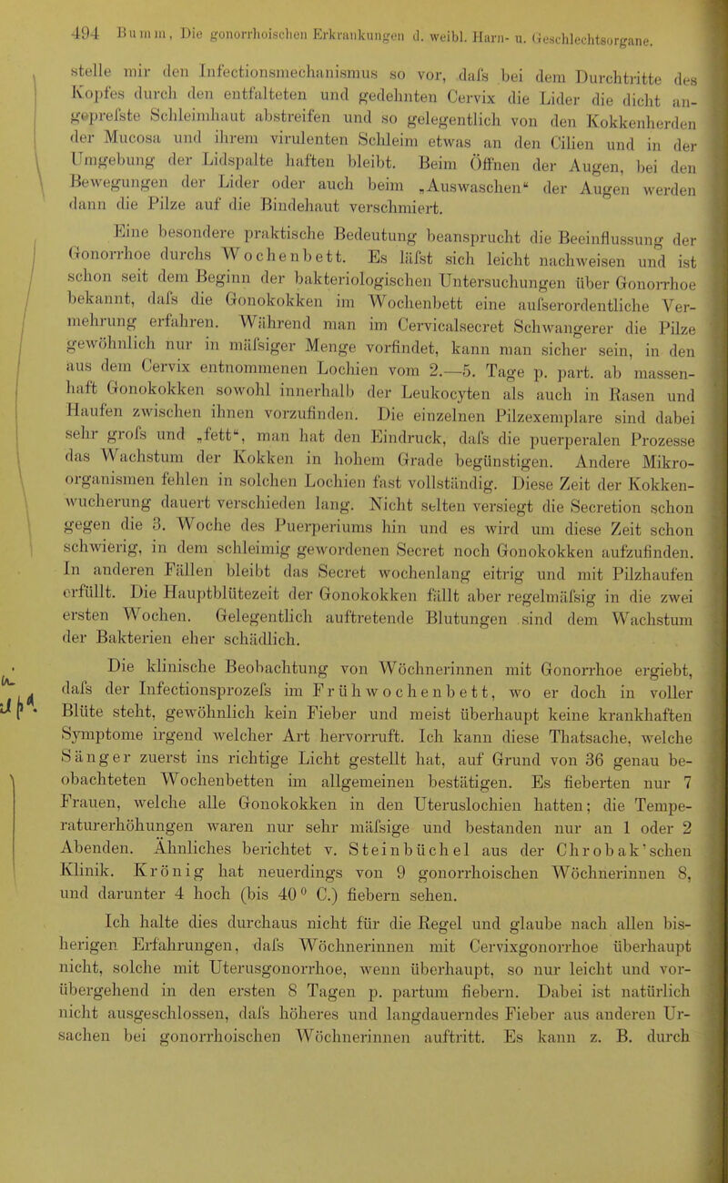 stelle mir den Infectionsmechanismus so vor, dafs bei dem Durchtritte des Kopfes durch den entfalteten und gedehnten Cervix die Lider die dicht an- geprefste Schleimhaut abstreifen und so gelegentlich von den Kokkenherden der Mucosa und ihrem virulenten Schleim etwas an den Cilien und in der Umgebung der Lidspalte haften bleibt. Beim Öffnen der Augen, bei den Bewegungen der Lider oder auch beim „Auswaschen“ der Augen werden dann die Pilze auf die Bindehaut verschmiert. Eine besondere praktische Bedeutung beansprucht die Beeinflussung der Gononhoe duichs Wochenbett. Es läfst sich leicht nachweisen und ist schon seit dem Beginn der bakteriologischen Untersuchungen über Gonorrhoe bekannt, dafs die Gonokokken im Wochenbett eine außerordentliche Ver- mein ung eifahien. Während man im Cervicalsecret Schwangerer die Pilze gewöhnlich nur in mäfsiger Menge vorfindet, kann man sicher sein, in den aus dem Cervix entnommenen Lochien vom 2.-5. Tage p. part. ab massen- haft Gonokokken sowohl innerhalb der Leukocyten als auch in Rasen und Haufen zwischen ihnen vorzufinden. Die einzelnen Pilzexemplare sind dabei sein giofs und „fett , man hat den Eindruck, dafs die puerperalen Prozesse das Wachstum der Kokken in hohem Grade begünstigen. Andere Mikro- organismen fehlen in solchen Lochien fast vollständig. Diese Zeit der Kokken- wucherung dauert verschieden lang. Nicht selten versiegt die Secretion schon gegen die 3. W oche des Puerperiums hin und es wird um diese Zeit schon schwierig, in dem schleimig gewordenen Secret noch Gonokokken aufzufinden. In anderen I allen bleibt das Secret wochenlang eitrig und mit Pilzhaufen erfüllt. Die Hauptblütezeit der Gonokokken fällt aber regelmäfsig in die zwei ersten Wochen. Gelegentlich auftretende Blutungen sind dem Wachstum der Bakterien eher schädlich. Die klinische Beobachtung von Wöchnerinnen mit Gonorrhoe ergiebt, dafs der Infectionsprozefs im Früh Wochenbett, wo er doch in voller Blüte steht, gewöhnlich kein Fieber und meist überhaupt keine krankhaften Symptome irgend welcher Art hervorruft. Ich kann diese Thatsache, welche Sänger zuerst ins richtige Licht gestellt hat, auf Grund von 36 genau be- obachteten Wochenbetten im allgemeinen bestätigen. Es fieberten nur 7 Frauen, welche alle Gonokokken in den Uteruslochien hatten; die Tempe- raturerhöhungen waren nur sehr mäfsige und bestanden nur an 1 oder 2 Abenden. Ähnliches berichtet v. Steinbüchel aus der Chrobak’sehen Klinik. Krönig hat neuerdings von 9 gonorrhoischen Wöchnerinnen 8, und darunter 4 hoch (bis 400 C.) fiebern sehen. Ich halte dies durchaus nicht für die Regel und glaube nach allen bis- herigen Erfahrungen, dafs Wöchnerinnen mit Cervixgonorrhoe überhaupt nicht, solche mit Uterusgonorrhoe, wenn überhaupt, so nur leicht und vor- übergehend in den ersten 8 Tagen p. partum fiebern. Dabei ist natürlich nicht ausgeschlossen, dafs höheres und langdauerndes Fieber aus anderen Ur- sachen bei gonorrhoischen Wöchnerinnen auftritt. Es kann z. B. durch