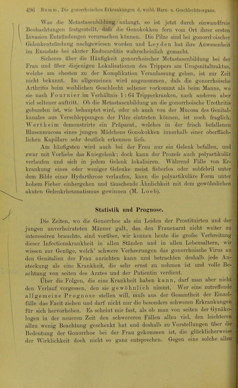 Was die Metastasenbildung anlangt, so ist jetzt durch einwandfreie Beobachtungen festgestellt, dafs die Gonokokken fern vom Ort ihrer ersten Invasion Entzündungen verursachen können. Die Pilze sind bei gonorrhoischer Gelenkentzündung nachgewiesen worden und Leyden hat ihre Anwesenheit im Exsudate bei akuter Endocarditis wahrscheinlich gemacht. Sicheres über die Häufigkeit gonorrhoischer Metastasenbildung bei der Frau und über diejenigen Lokalisationen des Trippers am Urogenitaltraktus, welche am ehesten zu der Komplikation Veranlassung geben, ist zur Zeit nicht bekannt. Im allgemeinen wird angenommen, dafs die gonorrhoische Arthritis beim weiblichen Geschlecht seltener vorkommt als beim Manne, wo sie nach Fournier im Verhältnis 1 : 64 Tripperkranken, nach anderen aber viel seltener auftritt. Ob die Metastasenbildung an die gonorrhoische Urethritis gebunden ist, wie behauptet wird, oder ob auch von der Mucosa des Genital- kanales aus Verschleppungen der Pilze eintreten können, ist noch fraglich. Wert heim demonstrirte ein Präparat, welches in der frisch befallenen Blasenmucosa eines jungen Mädchens Gonokokken innerhalb einer oberfläch- lichen Kapillare sehr deutlich erkennen liefs. Am häufigsten wird auch bei der Frau nur ein Gelenk befallen, und zwar mit Vorliebe das Kniegelenk; doch kann der Prozefs auch polyartikulär verlaufen und sich in jedem Gelenk lokalisiren. Während Fälle von Er- krankung eines oder weniger Gelenke meist fieberlos oder subfebril unter dem Bilde einer Hydarthrose verlaufen, kann die polyartikuläre Form unter hohem Fieber einhergehen und täuschende Ähnlichkeit mit dem gewöhnlichen akuten Gelenkrheumatismus gewinnen (M. Loeb). Statistik und Prognose. Die Zeiten, wo die Gonorrhoe als ein Leiden der Prostituirten und der jungen unverheirateten Männer galt, das den Frauenarzt nicht weiter zu interessiren brauchte, sind vorüber, wir kennen heute die grofse Verbreitung dieser Infectionskrankheit in allen Ständen und in allen Lebensaltern, wir j wissen zur Genüge, welch’ schwere Verheerungen das gonorrhoische Virus an den Genitalien der Frau anrichten kann und betrachten deshalb jede An- I steckung als eine Krankheit, die sehr ernst zu nehmen ist und volle Be- achtung von seiten des Arztes und der Patientin verdient. Über die Folgen, die eine Krankheit haben kann, darf man aber nicht den Verlauf vergessen, den sie gewöhnlich nimmt. Wer eine zutreffende allgemeine Prognose stellen will, mufs aus der Gesamtheit der Einzel- fälle das Facit ziehen und darf nicht nur die besonders schweren Erkrankungen für sich hervorheben. Es scheint mir fast, als ob man von seiten der Gynäko- logen in der neueren Zeit den schwereren Fällen allzu viel, den leichteren allzu wenig Beachtung geschenkt hat und deshalb zu Vorstellungen über die Bedeutung der Gonorrhoe bei der Frau gekommen ist, die glücklicherweise, der Wirklichkeit doch nicht so ganz entsprechen. Gegen eine solche allzu