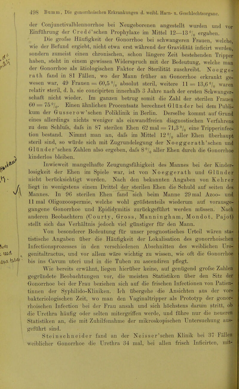 der Conjunctivalblennorrhoe bei Neugeborenen angestellt wurden und vor Einführung der Cr ede’sehen Prophylaxe im Mittel 12—13°/0 ergaben. Die grofse Häufigkeit der Gonorrhoe bei schwangeren Frauen, welche, wie der Befund ergiebt, nicht etwa erst während der Gravidität inficirt werden] sondern zumeist einen chronischen, schon längere Zeit bestehenden Tripper haben, steht in einem gewissen Widerspruch mit der Bedeutung, welche man der Gonorrhoe als ätiologischen Faktor der Sterilität zuschreibt. No egge- rath fand in 81 Fällen, wo der Mann früher an Gonorrhoe erkrankt ge- wesen war, 49 Frauen = 60,5 °/n absolut steril, weitere 11 = 13,6 °/0 waren relativ steril, d. h. sie concipirten innerhalb 3 Jahre nach der ersten Schwanger- schaft nicht wieder. Im ganzen betrug somit die Zahl der sterilen Frauen 60 = 75°/0. Einen ähnlichen Procentsatz berechnet Glünder bei dem Publi- kum der Gusserow1 sehen Poliklinik in Berlin. Derselbe kommt auf Grund eines allerdings nichts weniger als einwandfreien diagnostischen Verfahrens zu dem Schlufs, dafs in 87 sterilen Ehen 62 mal = 71,3 °/0 eine Tripperinfec- tion bestand. Nimmt man an, dafs im Mittel 12 °/0 aller Ehen überhaupt steril sind, so würde sich mit Zugrundelegung der Noeggerath’schen und Gliinder’sehen Zahlen also ergeben, dafs 8°/0 aller Ehen durch die Gonorrhoe kinderlos bleiben. Inwieweit mangelhafte Zeugungsfähigkeit des Mannes bei der Kinder- losigkeit der Ehen im Spiele war, ist von Noeggerath und Glünder nicht berücksichtigt worden. Nach den bekannten Angaben von Kehrer liegt in wenigstens einem Drittel der sterilen Ehen die Schuld auf seiten des Mannes. In 96 sterilen Ehen fand sich beim Manne 29 mal Azoo- und 11 mal Oligozoospermie, welche wohl gröfstenteils wiederum auf vorausge- gangene Gonorrhoe und Epididymitis zurückgeführt werden müssen. Nach anderen Beobachtern (Courty, Gross, Manningham, Mondot. Pajot) stellt sich das Verhältnis jedoch viel günstiger für den Mann. Von besonderer Bedeutung für unser prognostisches Urteil wären sta- tistische Angaben über die Häufigkeit der Lokalisation des gonorrhoischen Infectionsprozesses in den verschiedenen Abschnitten des weiblichen Uro- genitaltractus, und vor allem wäre wichtig zu wissen, wie oft die Gonorrhoe bis ins Cavum uteri und in die Tuben zu ascendiren pflegt. Wie bereits erwähnt, liegen hierüber keine, auf genügend grofse Zahlen gegründete Beobachtungen vor, die meisten Statistiken über den Sitz der Gonorrhoe bei der Frau beziehen sich auf die frischen Infectionen von Patien- tinnen der Syphilido-Kliniken. Ich übergehe die Ansichten aus der vor- bakteriologischen Zeit, wo man den Vaginaltripper als Prototyp der gonor- rhoischen Infection bei der Frau ansah und sich höchstens darum stritt, ob die Urethra häufig oder selten mitergriffen werde, und führe nur die neueren Statistiken an, die mit Zuhilfenahme der mikroskopischen Untersuchung aus- geführt sind. Steinschneider fand an der Neisser’schen Klinik bei 37 Fällen weiblicher Gonorrhoe die Urethra 34 mal, bei allen frisch Inficirten. mit-