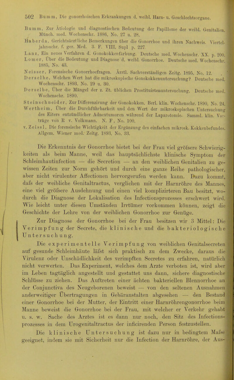 Bumm, Zur Ätiologie und diagnostischen Bedeutung der Papillome der weibl. Genitalien. Münch, med. Wochenschr. 1886, No. 27 u. 28. Haberda, Gerichtsärztliche Bemerkungen über die Gonorrhoe und ihren Nachweis. Viertel- jahrsschr. f. ger. Med. 8. F. VIII, Supl p. 227 Lanz, Ein neues Verfahren d. Gonokokkenfärbung. Deutsche med. Wochenschr. XX. p. 200. Lomer, Über die Bedeutung und Diagnose d. weibl. Gonorrhoe. Deutsche med. Wochenschr 1885, No. 43. Neisscr, Forensische Gonorrhoefragen. Ärztl. Sachverständigen Zeitg. 1895, No. 12. Derselbe, Welchen Wert hat die mikroskopische Gonokokkenuntersuchung? Deutsche med. Wochenschr. 1893. No. 29 u. 30. Derselbe, Über die Mängel der z. Zt. üblichen Prostituirtenuntersuchung. Deutsche med. Wochenschr. 1890. Steinschneider, Zur Differenzirung der Gonokokken. Berl. klin. Wochenschr. 1890, No. 24. Wertheim, Über die Durchführbarkeit und den Wert der mikroskopischen Untersuchung des Eiters entzündlicher Adnextumoren während der Laparotomie. Samml. klin. Vor- träge von R v. Volkinann. N. F, No. 100. v. Zeissl, Die forensische Wichtigkeit der Ergänzung des einfachen mikrosk. Kokkenbefundes. Allgem. Wiener med. Zeitg. 1893, No. 33. Die Erkenntnis der Gonorrhoe bietet bei der Frau viel gröfsere Schwierig- keiten als beim Manne, weil das hauptsächlichste klinische Symptom der Schleimhautinfection — die Secretion — an den weiblichen Genitalien zu ge- wissen Zeiten zur Norm gehört und durch eine ganze Reihe pathologischer, aber nicht virulenter Affectionen hervorgerufen werden kann. Dazu kommt, dafs der weibliche Genitaltractus, verglichen mit der Harnröhre des Mannes, eine viel gröfsere Ausdehnung und einen viel komplizirteren Bau besitzt, wo- durch die Diagnose der Lokalisation des Infectionsprozesses erschwert wird. Wie leicht unter diesen Umständen Irrtümer Vorkommen können, zeigt die Geschichte der Lehre von der weiblichen Gonorrhoe zur Genüge. Zur Diagnose der Gonorrhoe bei der Frau besitzen wir 3 Mittel: Die Y e r i p f u n g der Secrete, die klinische und die bakteriologische Untersuch ung. Die experimentelle V e r i m p f u n g von weiblichen Genitalsecreten auf gesunde Schleimhäute läfst sich praktisch zu dem Zwecke, daraus die Virulenz oder Unschädlichkeit des verimpften Secretes zu erfahren, natürlich nicht verwerten. Das Experiment, welches dem Arzte verboten ist, wird aber im Leben tagtäglich angestellt und gestattet uns dann, sichere diagnostische Schlüsse zu ziehen. Das Auftreten einer ächten bakteriellen Blennorrhoe an der Conjunctiva des Neugeborenen beweist — von den seltenen Ausnahmen anderweitiger Übertragungen in Gebäranstalten allgesehen — den Bestand einer Gonorrhoe bei der Mutter, der Eintritt einer Hariiröhrengonorrhoe beim Manne beweist die Gonorrhoe bei der Frau, mit welcher er Verkehr gehabt u. s. w. Sache des Arztes ist es dann nur noch, den Sitz des Infections- prozesses in dem Urogenitaltractus der inficirenden Person festzustellen. Die klinische Untersuchung ist dazu nur in bedingtem Mafse geeignet, indem sie mit Sicherheit nur die Infection der Harnröhre, der Aus-
