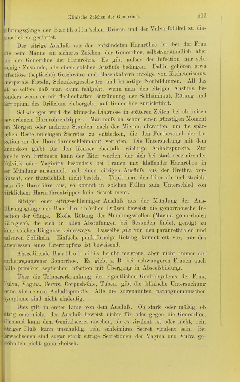 Klinische Zeichen der Gonorrhoe. iihrungsgänge der Bartholin ’schen Drüsen und der Vulvarfollikel zu dia- musticiren gestattet. Der eitrige Ausflufs aus der entzündeten Harnröhre ist bei der Frau j rie beim Manne ein sicheres Zeichen der Gonorrhoe, selbstverständlich aber j nur der Gonorrhoe der Harnröhre. Es gibt aufser der Infection nur sehr enige Zustände, die einen solchen Ausflufs bedingen. Dahin gehören etwa lfectiöse (septische) Geschwüre und Blasenkatarrh infolge von Katheterismus, uuerperale Fisteln, Schankergeschwüre und bösartige Neubildungen. All das ;tt so selten, dafs man kaum fehlgeht, wenn man den eitrigen Ausflufs, be- onders wenn er mit flächenhafter Entzündung der Schleimhaut, Rötung und klctropium des Orificium einhergeht, auf Gonorrhoe zurückführt. Schwieriger wird die klinische Diagnose in späteren Zeiten bei chronisch eewordenem Harnröhrentripper. Man mufs da schon einen günstigen Moment im Morgen oder mehrere Stunden nach der Miction abwarten, um die spär- cchen Reste milchigen Secretes zu entdecken, die den Fortbestand der In- tention an der Harnröhrenschleimhaut verraten. Die Untersuchung mit dem lilndoskop giebt für den Kenner ebenfalls wichtige Anhaltspunkte. Zur |i|uelle von Irrtümern kann der Eiter werden, der sich bei stark secernirender Vulvitis oder Yaginitis besonders bei Frauen mit klaffender Harnröhre in eer Mündung ansammelt und einen eitrigen Ausflufs aus der Urethra vor- iiuscht, der thatsächlich nicht besteht. Tupft man den Eiter ab und streicht uan die Harnröhre aus, so kommt in solchen Fällen zum Unterschied von rirklichem Harnröhrentripper kein Secret mehr. Eitriger oder eitrig-schleimiger Ausflufs aus der Mündung der Aus- Ührungsgänge der Bartholin ’schen Drüsen beweist die gonorrhoische In- jection der Gänge. Blofse Rötung der Mündungsstellen (Macula gonorrhoica länger), die sich in allen Abstufungen bei Gesunden findet, genügt zu irner solchen Diagnose keineswegs. Dasselbe gilt von den paraurethralen und uilvaren Follikeln. Einfache punktförmige Rötung kommt oft vor, nur das uuspressen eines Eitertropfens ist beweisend. Abscedirende Bartholinitis beruht meistens, aber nicht immer auf (orhergegangener Gonorrhoe. Es giebt z. B. bei schwangeren Frauen auch iiälle primärer septischer Infection mit Übergang in Abscefsbildung. Über die Trippererkrankung des eigentlichen Genitalsystems der Frau, Vulva, Vagina, Cervix, Corpushöhle, Tuben, gibt die klinische Untersuchung eeine sicheren Anhaltspunkte. Alle die sogenannten pathognomonischen 'ymptome sind nicht eindeutig. Dies gilt in erster Linie von dem Ausflufs. Ob stark oder mäfsig, ob ittrig oder nicht, der Ausflufs beweist nichts für oder gegen die Gonorrhoe, Viemand kann dem Genitalsecret ansehen, ob es virulent ist oder nicht, rein übriger Flufs kann unschuldig, rein schleimiges Secret virulent sein. Bei Erwachsenen sind sogar stark eitrige Secretionen der Vagina und Vulva ge- öhnlich nicht gonorrhoisch.