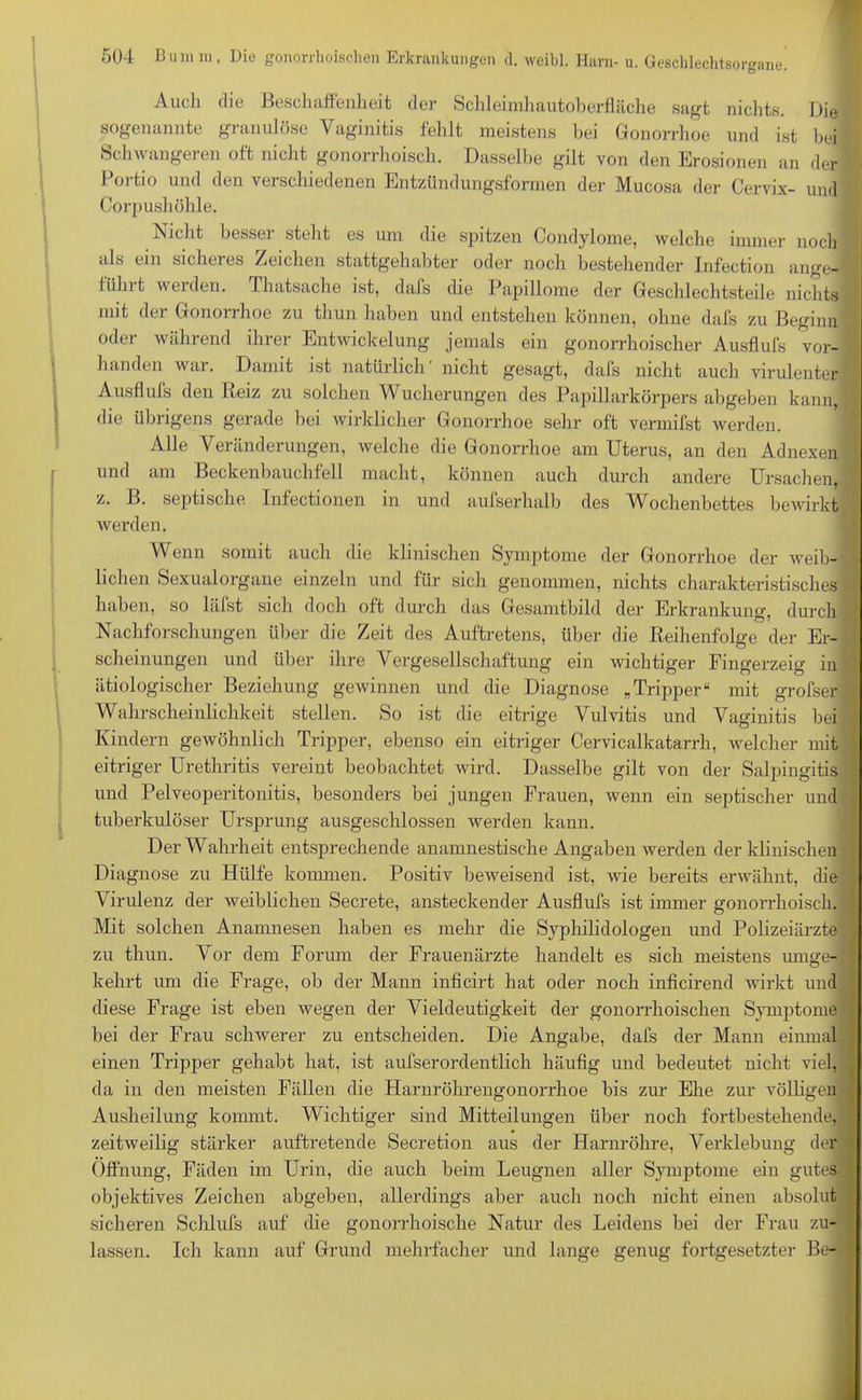 Auch die Beschaffenheit der Schleimhautoberfläche sagt nichts. Die sogenannte granulöse Yaginitis fehlt meistens bei Gonorrhoe und ist bei Schwangeren oft nicht gonorrhoisch. Dasselbe gilt von den Erosionen an der Portio und den verschiedenen Entzündungsformen der Mucosa der Cervix- und Corpushöhle. Nicht besser steht es um die spitzen Condylome, welche immer noch als ein sicheres Zeichen stattgehabter oder noch bestehender Infection ange- iiilnt weiden. Thatsache ist, dals die Papillome der Geschlechtsteile nichts mit der Gonorrhoe zu thun haben und entstehen können, ohne dafs zu Beginn oder während ihrer Entwickelung jemals ein gonorrhoischer Ausflufs vor- handen war. Damit ist natürlich' nicht gesagt, dafs nicht auch virulenter Ausflufs den Reiz zu solchen Wucherungen des Papillarkörpers abgeben kann, die übrigens gerade bei wirklicher Gonorrhoe sehr oft vermifst werden. Alle Veränderungen, welche die Gonorrhoe am Uterus, an den Adnexen und am Beckenbauchfell macht, können auch durch andere Ursachen, z. B. septische Infectionen in und aufserhalb des Wochenbettes bewirkt werden. Wenn somit auch die klinischen Symptome der Gonorrhoe der weib- lichen Sexualorgane einzeln und für sich genommen, nichts charakteristisches haben, so läfst sich doch oft durch das Gesamtbild der Erkrankung, durch Nachforschungen über die Zeit des Auftretens, über die Reihenfolge der Er- scheinungen und über ihre Vergesellschaftung ein wichtiger Fingerzeig in ätiologischer Beziehung gewinnen und die Diagnose „Tripper“ mit grofser Wahrscheinlichkeit stellen. So ist die eitrige Vulvitis und Vaginitis bei Kindern gewöhnlich Tripper, ebenso ein eitriger Cervicalkatarrh, welcher mit eitriger Urethritis vereint beobachtet wird. Dasselbe gilt von der Salpingitis und Pelveoperitonitis, besonders bei jungen Frauen, wenn ein septischer und tuberkulöser Ursprung ausgeschlossen werden kann. Der Wahrheit entsprechende anamnestische Angaben werden der klinischen Diagnose zu Hülfe kommen. Positiv beweisend ist, wie bereits erwähnt, die Virulenz der weiblichen Secrete, ansteckender Ausflufs ist immer gonorrhoisch. Mit solchen Anamnesen haben es mehr die Syphilidologen und Polizeiärzte zu thun. Vor dem Forum der Frauenärzte handelt es sich meistens umge- kehrt um die Frage, ob der Mann inficirt hat oder noch inficirend wirkt und diese Frage ist eben wegen der Vieldeutigkeit der gonorrhoischen Symptome bei der Frau schwerer zu entscheiden. Die Angabe, dafs der Mann einmal einen Tripper gehabt hat, ist aufserordentlich häufig und bedeutet nicht viel, da in den meisten Fällen die Harnröhrengonorrhoe bis zur Ehe zur völligen Ausheilung kommt. Wichtiger sind Mitteilungen über noch fortbestehende, zeitweilig stärker auftretende Secretion aus der Harnröhre, Verklebung der Öffnung, Fäden im Urin, die auch beim Leugnen aller Symptome ein gutes objektives Zeichen abgeben, allerdings aber auch noch nicht einen absolut sicheren Schliffs auf die gonorrhoische Natur des Leidens bei der Frau zu- lassen. Ich kann auf Grund mehrfacher und lange genug fortgesetzter Be-,