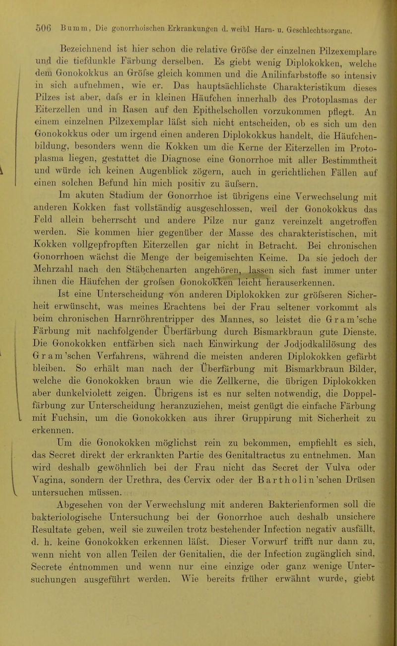 Bezeichnend ist hier schon die relative Gröfse der einzelnen Pilzexemplare und die tiefdunkle Färbung derselben. Es giebt wenig Diplokokken, welche dem Gonokokkus an Grölse gleich kommen und die Anilinfarbstoffe so intensiv in sich auf'nehmen, wie er. Das hauptsächlichste Charakteristikum dieses Pilzes ist aber, dafs er in kleinen Häufchen innerhalb des Protoplasmas der Eiterzellen und in Rasen auf den Epithelschollen vorzukommen pflegt. An einem einzelnen Pilzexemplar läfst sich nicht entscheiden, ob es sich um den Gonokokkus oder um irgend einen anderen Diplokokkus handelt, die Häufchen- bildung, besonders wenn die Kokken um die Kerne der Eiterzellen im Proto- plasma liegen, gestattet die Diagnose eine Gonorrhoe mit aller Bestimmtheit und würde ich keinen Augenblick zögern, auch in gerichtlichen Fällen auf einen solchen Befund hin mich positiv zu äufsern. Im akuten Stadium der Gonorrhoe ist übrigens eine Verwechselung mit anderen Kokken fast vollständig ausgeschlossen, weil der Gonokokkus das Feld allein beherrscht und andere Pilze nur ganz vereinzelt angetroffen werden. Sie kommen hier gegenüber der Masse des charakteristischen, mit Kokken vollgepfropften Eiterzellen gar nicht in Betracht. Bei chronischen Gonorrhoen wächst die Menge der beigemischten Keime. Da sie jedoch der Mehrzahl nach den Stäbchenarten angehören, lassen sich fast immer unter ihnen die Häufchen der grofsen Gonokolfken leicht herauserkennen. Ist eine Unterscheidung von anderen Diplokokken zur gröfseren Sicher- heit erwünscht, was meines Erachtens bei der Frau seltener vorkommt als beim chronischen Harnröhrentripper des Mannes, so leistet die Gram’sche Färbung mit nachfolgender Überfärbung durch Bismarkbraun gute Dienste. Die Gonokokken entfärben sich nach Eimvirkung der Jodjodkalilösung des Gram’schen Verfahrens, während die meisten anderen Diplokokken gefärbt bleiben. So erhält man nach der Überfärbung mit Bismarkbraun Bilder, welche die Gonokokken braun wie die Zellkerne, die übrigen Diplokokken aber dunkelviolett zeigen. Übrigens ist es nur selten notwendig, die Doppel- färbung zur Unterscheidung heranzuziehen, meist genügt die einfache Färbung mit Fuchsin, um die Gonokokken aus ihrer Gruppirung mit Sicherheit zu erkennen. Um die Gonokokken möglichst rein zu bekommen, empfiehlt es sich, das Secret direkt der erkrankten Partie des Genitaltractus zu entnehmen. Man ■wird deshalb gewöhnlich bei der Frau nicht das Secret der Vulva oder Vagina, sondern der Urethra, des Cervix oder der B a r t h o 1 i n’schen Drüsen untersuchen müssen. Abgesehen von der Verwechslung mit anderen Bakterienformen soll die bakteriologische Untersuchung bei der Gonorrhoe auch deshalb unsichere Resultate geben, weil sie zuweilen trotz bestehender Infection negativ ausfällt, d. h. keine Gonokokken erkennen läfst. Dieser Vorwurf trifft nur dann zu, wenn nicht von allen Teilen der Genitalien, die der Infection zugänglich sind. Secrete entnommen und wenn nur eine einzige oder ganz wenige Unter- suchungen ausgeführt werden. Wie bereits früher erwähnt wurde, giebt
