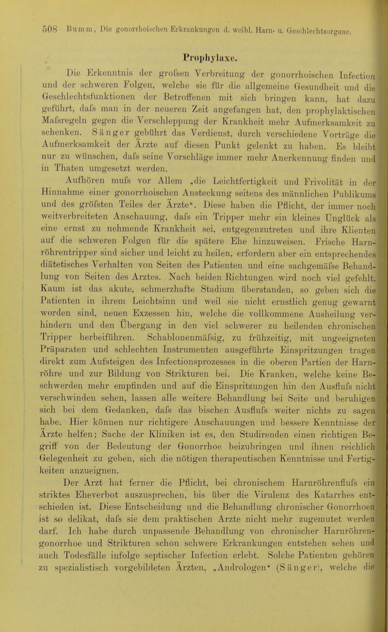 Prophylaxe. Die Erkenntnis der grofsen Verbreitung der gonorrhoischen Infection und der schweren Folgen, welche sie für die allgemeine Gesundheit und die Geschlechtsfunktionen der Betroffenen mit sich bringen kann, hat dazu geführt, dafs man in der neueren Zeit angefangen hat, den prophylaktischen Maisregeln gegen die Verschleppung der Krankheit mehr Aufmerksamkeit zu schenken. Sänger gebührt das Verdienst, durch verschiedene Vorträge die Aufmerksamkeit der Ärzte auf diesen Punkt gelenkt zu haben. Es bleibt nur zu wünschen, dafs seine Vorschläge immer mehr Anerkennung finden und in Thaten umgesetzt werden. Aufhören mufs vor Allem „die Leichtfertigkeit und Frivolität in der Hinnahme einer gonorrhoischen Ansteckung seitens des männlichen Publikums und des gröfsten Teiles der Ärzte“. Diese haben die Pflicht, der immernoch weitverbreiteten Anschauung, dafs ein Tripper mehr ein kleines Unglück als eine ernst zu nehmende Krankheit sei, entgegenzutreten und ihre Klienten auf die schweren Folgen für die spätere Ehe hinzuweisen. Frische Harn- röhrentripper sind sicher und leicht zu heilen, erfordern aber ein entsprechendes diätetisches Verhalten von Seiten des Patienten und eine sachgennifse Behand- lung von Seiten des Arztes. Nach beiden Richtungen wird noch viel gefehlt. Kaum ist das akute, schmerzhafte Stadium überstanden, so geben sich die Patienten in ihrem Leichtsinn und weil sie nicht ernstlich genug gewarnt worden sind, neuen Exzessen hin, welche die vollkommene Ausheilung ver- hindern und den Übergang in den viel schwerer zu heilenden chronischen Tripper herbeiführen. Schablonenmäfsig, zu frühzeitig, mit ungeeigneten Präparaten und schlechten Instrumenten ausgeführte Einspritzungen tragen direkt zum Aufsteigen des Infectionsprozesses in die oberen Partien der Harn- röhre und zur Bildung von Strikturen bei. Die Kranken, welche keine Be- schwerden mehr empfinden und auf die Einspritzungen hin den Ausflufs nicht verschwinden sehen, lassen alle weitere Behandlung bei Seite und beruhigen sich bei dem Gedanken, dafs das bischen Ausflufs weiter nichts zu sagen habe. Hier können nur richtigere Anschauungen und bessere Kenntnisse der Ärzte helfen; Sache der Kliniken ist es, den Studirenden einen richtigen Be- griff von der Bedeutung der Gonorrhoe beizubringen und ihnen reichlich Gelegenheit zu geben, sich die nötigen therapeutischen Kenntnisse und Fertig- keiten anzueignen. Der Arzt hat ferner die Pflicht, bei chronischem Harnröhrenflufs ein striktes Eheverbot auszusprechen, bis über die Virulenz des Katarrhes ent- schieden ist. Diese Entscheidung und die Behandlung chronischer Gonorrhoen ist so delikat, dafs sie dem praktischen Arzte nicht mehr zugemutet werden darf. Ich habe durch unpassende Behandlung von chronischer Harnröhren- gonorrhoe und Strikturen schon schwere Erkrankungen entstehen sehen und auch Todesfälle infolge septischer Infection erlebt. Solche Patienten gehören zu spezialistisch vorgebildeten Ärzten, „Andrologen“ (Sänger), welche die