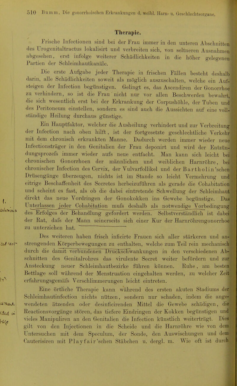 Therapie. Frische Infectionen sind bei der Frau immer in den unteren Abschnitten des Urogenitaltractus lokalisirt und verbreiten sich, von seltneren Ausnahmen abgesehen, erst infolge weiterer Schädlichkeiten in die höher gelegenen Partien der Schleimhautkanäle. Die erste Aufgabe jeder Therapie in frischen Fällen besteht deshalb darin, alle Schädlichkeiten soweit als möglich auszuschalten, welche ein Auf- steigen der Infection begünstigen. Gelingt es, das Ascendiren der Gonorrhoe zu verhindern, so ist die Frau nicht nur vor allen Beschwerden bewahrt* die sich wesentlich erst bei der Erkrankung der Corpushöhle, der Tuben und des Peritoneum einstellen, sondern es sind auch die Aussichten auf eine voll- ständige Heilung durchaus günstige. Ein Hauptfaktor, welcher die Ausheilung verhindert und zur Verbreitung 4 der Infection nach oben hilft, ist der fortgesetzte geschlechtliche Verkehr mit dem chronisch erkrankten Manne. Dadurch werden immer wieder neue lnfectionsträger in den Genitalien der Frau deponirt und wird der Entzün- dungsprozefs immer wieder aufs neue entfacht. Man kann sich leicht bei chronischen Gonorrhoen der männlichen und weiblichen Harnröhre, bei chronischer Infection des Cervix, der Vulvarfollikel und der Bartholin’schen Drüsengänge überzeugen, nichts ist im Stande so leicht Vermehrung und eitrige Beschaffenheit des Secretes herbeizuführen als gerade die Cohabitation und scheint es fast, als ob die dabei eintretende Schwellung der Schleimhaut direkt das neue Vordringen der Gonokokken ins Gewebe begünstige. Das Unterlassen jeder Cohabitationmufs deshalb als notwendige Vorbedingung des Erfolges der Behandlung gefordert werden. Selbstverständlich ist dabei der Rat, dafs der Mann seinerseits sich einer Kur der Harnröhrengonorrhoe zu unterziehen hat. ' “ ’ Des weiteren haben frisch inficirte Frauen sich aller stärkeren und an- strengenden Körperbewegungen zu enthalten, welche zum Teil rein mechanisch durch die damit verbundenen Druckschwankungen in den verschiedenen Ab- schnitten des Genitalrohres das virulente Secret weiter befördern und zur Ansteckung neuer Schleimhautbezirke führen können. Ruhe, am besten Bettlage soll während der Menstruation eingehalten werden, zu welcher Zeit erfahrungsgemäfs Verschlimmerungen leicht eintreten. Eine örtliche Therapie kann während des ersten akuten Stadiums der Schleimhautinfection nichts nützen, sondern nur schaden, indem die ange- wendeten ätzenden oder desinficirenden Mittel die Gewebe schädigen, die Reactionsvorgänge stören, das tiefere Eindringen der Kokken begünstigen und vieles Manipuliren an den Genitalien die Infection künstlich weiterträgt. Dies gilt von den Injectionen in die Scheide und die Harnröhre Avie von dein Untersuchen mit dem Speculum, der Sonde, den Auswischungen und dem Cauterisiren mit Play fair ’schen Stäbchen u. dergl. m. Wie oft ist durch