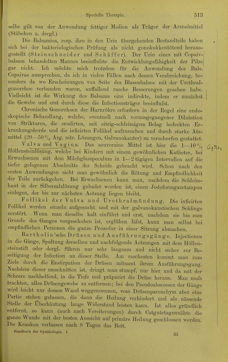 selbe gilt von der Anwendung fettiger Medien als Träger der Arzneimittel (Stäbchen u. dergl.) Die Balsamica, resp. ihre in den Urin übergehenden Bestandteile haben sich bei der bakteriologischen Prüfung als nicht gonokokkentötend heraus- gestellt (Steinschneider und Sch äff er). Der Urin eines mit Copaiv- balsam behandelten Mannes beeinflufste die Entwicklungsfähigkeit der Pilze gar nicht. Ich möchte mich trotzdem für die Anwendung des Bals. Copaivae aussprechen, da ich in vielen Fällen nach dessen Verabreichung, be- sonders da wo Erscheinungen von Seite des Blasenhalses mit der Urethral- gonorrhoe verbunden waren, aulfallend rasche Besserungen gesehen habe. Vielleicht ist die Wirkung des Balsams eine indirekte, indem er zunächst die Gewebe und erst durch diese die Infectionsträger beeinflufst. Chronische Gonorrhoen der Harnröhre erfordern in der Regel eine endo- skopische Behandlung, welche, eventuell nach vorausgegangener Dilatation von Strikturen, die erodirten, mit eitrig-schleimigem Belag bedeckten Er- krankungsherde und die inficirten Follikel aufzusuchen und durch starke Ätz- mittel (20—50 °/0 Arg. nitr. Lösungen, Galvanokauter) zu verschorfen gestattet. A u 1 v a und Vagina. Das souveraine Mittel ist liier die 1—10% £ ^ HöllensteTnlösung, welche bei Kindern mit einem gewöhnlichen Katheter, bei Erwachsenen mit dem Milchglasspeculum in 1—2 tägigen Intervallen auf die tiefer gelegenen Abschnitte der Scheide gebracht wird. Schon nach den ersten Anwendungen sieht man gewöhnlich die Rötung und Empfindlichkeit der Teile zurückgehen. Bei Erwachsenen kann man, nachdem die Schleim- haut in der Silbersalzlösung gebadet worden ist, einen Jodoformgazetampon einlegen, der bis zur nächsten Aetzung liegen bleibt. Follikel der Vulva und Urethralmündung. Die inficirten Follikel werden einzeln aufgesucht und mit der galvanokaustischen Schlinge zerstört. Wenn man dieselbe kalt einführt und erst, nachdem sie bis zum Grunde des Ganges vorgeschoben ist, erglühen läfst, kann man selbst bei empfindlichen Personen die ganze Prozedur in einer Sitzung abmachen. Bartholin’sche Drüsen und Ausf ührungsg äng e. Injectionen in die Gänge, Spaltung derselben und nachfolgende Aetzungen mit dem Höllen- steinstift oder dergl. führen nur sehr langsam und nicht sicher zur Be- seitigung der Infection an dieser Stelle. Am raschesten kommt man zum Ziele durch die Exstirpation der Drüsen mitsamt ihrem Ausführungsgang. esei Umschnitten ist, dim^t man stumpf, nur hier und da mit der Scheere nachhelfend, in die Tiefe und präparirt die Drüse heraus. Man mufs trachten, alles Drüsengewebe zu entfernen; bei den Pseudoabscessen der Gänge wird leicht nur dessen Wand weggenommen, vom Drüsenparenchym aber eine Partie stehen gelassen, die dann die Heilung verhindert und als nässende Stelle der Überhäutung lange Widerstand leisten kann. Ist alles gründlich entfernt, so kann (auch nach Vereiterungen) durch Catgutetagennähte die ganze Wunde mit der besten Aussicht auf primäre Heilung geschlossen werden. Die Kranken verlassen nach 8 Tagen das Bett. Handbuch dur Gynäkologie. I. 33