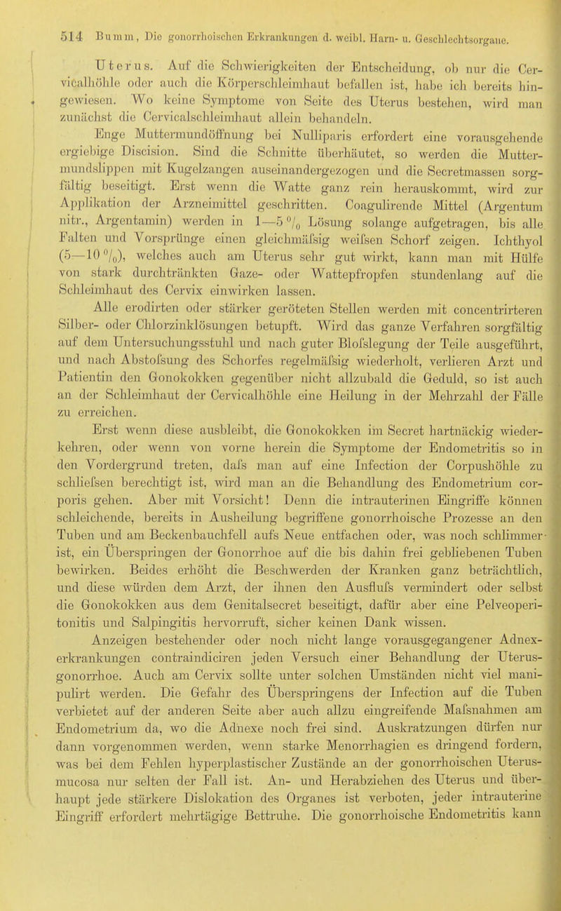 Uterus. Auf die Schwierigkeiten der Entscheidung, oh nur die Cer- vitalhölüe oder auch die Körperschleimhaut befallen ist, habe ich bereits hin- gewiesen. Wo keine Symptome von Seite des Uterus bestehen, wird man zunächst die Cervicalschleimhaut allein behandeln. Enge Muttermundöffnung bei Nulliparis erfordert eine vorausgehende ergiebige Discision. Sind die Schnitte überhäutet, so werden die Mutter- mundslippen mit Kugelzangen auseinandergezogen und die Secretmassen sorg- fältig' beseitigt. Erst wenn die Watte ganz rein herauskommt, wird zur Applikation der Arzneimittel geschritten. Coagulirende Mittel (Argentum nitr., Argentamin) werden in 1—5 % Lösung solange aufgetragen, bis alle Falten und Vorsprünge einen gleichmäfsig weifsen Schorf zeigen. Ichthyol (5—10%), welches auch am Uterus sehr gut wirkt, kann man mit Hülfe von stark durch tränkten Gaze- oder Wattepfropfen stundenlang auf die Schleimhaut des Cervix einwirken lassen. Alle erodirten oder stärker geröteten Stellen werden mit concentrirteren Silber- oder Chlorzinklösungen betupft. Wird das ganze Verfahren sorgfältig auf dem Untersuchungsstuhl und nach guter Blofslegung der Teile ausgeführt, und nach Abstofsung des Schorfes regelmäfsig wiederholt, verlieren Arzt und Patientin den Gonokokken gegenüber nicht allzubald die Geduld, so ist auch an der Schleimhaut der Cervicalhöhle eine Heilung in der Mehrzahl der Fälle zu erreichen. Erst wenn diese ausbleibt, die Gonokokken im Secret hartnäckig wieder- kehren, oder wenn von vorne herein die Symptome der Endometritis so in den Vordergrund treten, dafs man auf eine Infection der Corpushöhle zu schliefsen berechtigt ist, wird man an die Behandlung des Endometrium cor- poris gehen. Aber mit Vorsicht! Denn die intrauterinen Eingriffe können schleichende, bereits in Ausheilung begriffene gonorrhoische Prozesse an den Tuben und am Beckenbauchfell aufs Neue entfachen oder, was noch schlimmer - ist, ein Überspringen der Gonorrhoe auf die bis dahin frei gebliebenen Tuben bewirken. Beides erhöht die Beschwerden der Kranken ganz beträchtlich, und diese würden dem Arzt, der ihnen den Ausflufs vermindert oder selbst die Gonokokken aus dem Genitalsecret beseitigt, dafür aber eine Pelveoperi- tonitis und Salpingitis hervorruft, sicher keinen Dank wissen. Anzeigen bestehender oder noch nicht lange vorausgegangener Adnex- erkrankungen contraindiciren jeden Versuch einer Behandlung der Uterus- gonorrhoe. Auch am Cervix sollte unter solchen Umständen nicht viel mani- pulirt werden. Die Gefahr des Überspringens der Infection auf die Tuben verbietet auf der anderen Seite aber auch allzu eingreifende Mafsnahmen am Endometrium da, wo die Adnexe noch frei sind. Auskratzungen dürfen nur dann vorgenommen werden, wenn starke Menorrhagien es dringend fordern, : was bei dem Fehlen hyperplastischer Zustände an der gonorrhoischen Uterus- mucosa nur selten der Fall ist. An- und Herabziehen des Uterus und über- haupt jede stärkere Dislokation des Organes ist verboten, jeder intrauterine Eingriff erfordert mehrtägige Bettruhe. Die gonorrhoische Endometritis kann