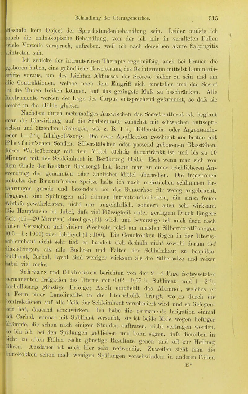 {deshalb kein Object der Sprechstundenbehandlung sein. Leider mufste ich «auch die endoskopische Behandlung, von der ich mir in veralteten Fällen viele Vorteile versprach, aufgeben, weil ich nach derselben akute Salpingitis fmtreten sah. Ich schicke der intrauterinen Therapie regelmäfsig, auch bei Frauen die .geboren haben, eine gründliche Erweiterung des Os internum mittelst Laminaria- >stifte voraus, um des leichten Abflusses der Secrete sicher zu sein und um ulie Contraktionen, welche nach dem Eingriff sich einstellen und das Secret n die Tuben treiben können, auf das geringste Mafs zu beschränken. Alle [Instrumente werden der Lage des Corpus entsprechend gekrümmt, so dafs sie eicht in die Höhle gleiten. Nachdem durch mehrmaliges Auswischen das Secret entfernt ist, beginnt man die Einwirkung auf die Schleimhaut zunächst mit schwachen ntisepti- >Gchen und ätzenden Lösungen, wie z. B. 1 °/0 Höllenstein- oder Argentamin- )dei 1 3 /o Ichthyollösung. Die erste Applikation geschieht am besten mit Blayfair’schen Sonden, Silberstäbchen oder passend gebogenen Glasstäben, Heren Watteüberzug mit dem Mittel tüchtig durchtränkt ist und bis zu 10 Minuten nnt der Sbhleimhaut m Berührung bleibt. Erst wenn man sich von Uem Grade der Reaktion überzeugt hat, kann man zu einer reichlicheren An- endung dei genannten oder ähnlicher Mattel übergehen. Die Injectionen mittelst der Braun ’schen Spritze halte ich nach mehrfachen schlimmen Er- fahrungen gerade und besonders bei der Gonorrhoe für wenig angebracht, dagegen sind Spülungen mit dünnen Intrauterinkathetern, die einen freien bflufs gewährleisten, nicht nur ungefährlich, sondern auch sehr wirksam. Oie Hauptsache ist dabei, dafs viel Flüssigkeit unter geringem Druck längere taeit (15 20 Minuten) durchgespült wird, und bevorzuge ich auch dazu nach lielen Versuchen und vielem Wechseln jetzt am meisten Silbernitratlösungen '0,5—1 : 1000) oder Ichthyol (1 : 100). Die Gonokokken liegen in der Uterus- chleimhaut nicht sehr tief, es handelt sich deshalb nicht sowohl darum tief 'inzudringen, als alle Buchten und Falten der Schleimhaut zu bespülen, hiiublnnat, Carbol, Lysol sind weniger wirksam als die Silbersalze und reizen laabei viel mehr. Schwarz und Olshausen berichten von der 2—4 Tage fortgesetzten kermanenten Irrigation des Uterus mit 0,02—0,05 °/0 Sublimat- und 1 2 °/0 Harbollösung günstige Erfolge; Asch empfiehlt das Alumnol, welches er n Form einer Lanolinsalbe in die Uterushöhle bringt, wo ,es durch die ontraktionen auf alle Teile der Schleimhaut verschmiert wird und so Gelegen- st hat> dauernd einzuwirken. Ich habe die permanente Irrigation einmal i nt Carbol, einmal mit Sublimat versucht, sie ist beide Male wegen heftiger i trumpfe, die schon nach einigen Stunden auftraten, nicht vertragen worden. : ° bin ich bci den Spülungen geblieben und kann sagen, dafs dieselben in Jiacht zu alten Fällen recht günstige Resultate geben und oft zur Heilung iiähien. Ausdauer ist auch hier sehr notwendig. Zuweilen sieht man die  on°k°kken schon nach wenigen Spülungen verschwinden, in anderen Fällen 33*