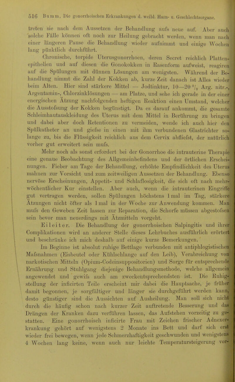 treten sie nach dem Aussetzen der Behandlung aufs neue auf. Aber auch solche Fälle können oft noch zur Heilung gebracht werden, wenn man nach einer längeren Pause die Behandlung wieder aufnimmt und einige Wochen lang pünktlich durchführt. Chronische, torpide Uterusgonorrhoen, deren Secret reichlich Platten- epithelien und auf diesen die Gonokokken in Rasenform aufweist, reagiren auf die Spülungen mit dünnen Lösungen am wenigsten. Während der Be-1 handlung nimmt die Zahl der Kokken ab, kurze Zeit danach ist Alles wieder ! beim Alten. Hier sind sti irkere Mittel — Jodtinktur, 10—20 °/0 Arg. nitr.-, Argentamin-, Chlorzinklösungen — am Platze, und sehe ich gerade in der einer | energischen Atzung nachfolgenden heftigen Reaktion einen Umstand, welcher j die Ausstofsung der Kokken begünstigt. Da es darauf ankommt, die gesamte I Schleimkautauskleidung des Uterus mit dem Mittel in Berührung zu bringen und dabei aber doch Retentionen zu vermeiden, wende ich auch hier den Spülkatheter an und giefse in einen mit ihm verbundenen Glastrichter so- j lange zu, bis die Flüssigkeit reichlich aus dem Cervix abfliefst, der natürlich 1 vorher gut erweitert sein mufs. Mehr noch als sonst erfordert bei der Gonorrhoe die intrauterine Therapie I eine genaue Beobachtung des Allgemeinbefindens und der örtlichen Erschei- nungen. Fieber am Tage der Behandlung, erhöhte Empfindlichkeit des Uterus I mahnen zur Vorsicht und zum zeitweiligen Aussetzen der Behandlung. Ebenso j nervöse Erscheinungen, Appetit- und Schlaflosigkeit, die sich oft nach mehr- wöchentlicher Kur einstellen. Aber auch, wenn die intrauterinen Eingriffe * gut vertragen werden, sollen Spülungen höchstens 1 mal im Tag, stärkere | Atzungen nicht öfter als 1 mal in der Woche zur Anwendung kommen. Man i mufs den Geweben Zeit lassen zur Reparation, die Schorfe müssen abgestofsen sein bevor man neuerdings mit Ätzmitteln vorgeht. Eileiter. Die Behandlung der gonorrhoischen Salpingitis und ihrer ■: Complikationen wird an anderer Stelle dieses Lehrbuches ausführlich erörtert und beschränke ich mich deshalb auf einige kurze Bemerkungen. Im Beginne ist absolut ruhige Bettlage verbunden mit antiphlogistischen : Mafsnahmen (Eisbeutel oder Kühlschlange auf den Leib), Verabreichung von narkotischen Mitteln (Opium-Codeinsuppositorien) und Sorge für entsprechende j Ernährung und Stuhlgang diejenige Behandlungsmethode, welche allgemein angewendet und gewifs auch am zweckentsprechendsten ist. Die Ruhig- stellung der inficirten Teile erscheint mir dabei die Hauptsache, je früher damit begonnen, je sorgfältiger und länger sie durchgeführt werden kann, desto günstiger sind die Aussichten auf Ausheilung. Man soll sich nicht durch die häufig schon nach kurzer Zeit auftretende Besserung und das .J Drängen der Kranken dazu verführen lassen, das Aufstehen vorzeitig zu ge- statten. Eine gonorrhoisch inficirte Frau mit Zeichen frischer Adnexer- krankung gehört auf wenigstens 2 Monate ins Bett und darf sich erst wieder frei bewegen, wenn jede Schmerzhaftigkeit geschwunden und wenigstens 4 Wochen lang keine, wenn auch nur leichte Temperatursteigerung vor-i