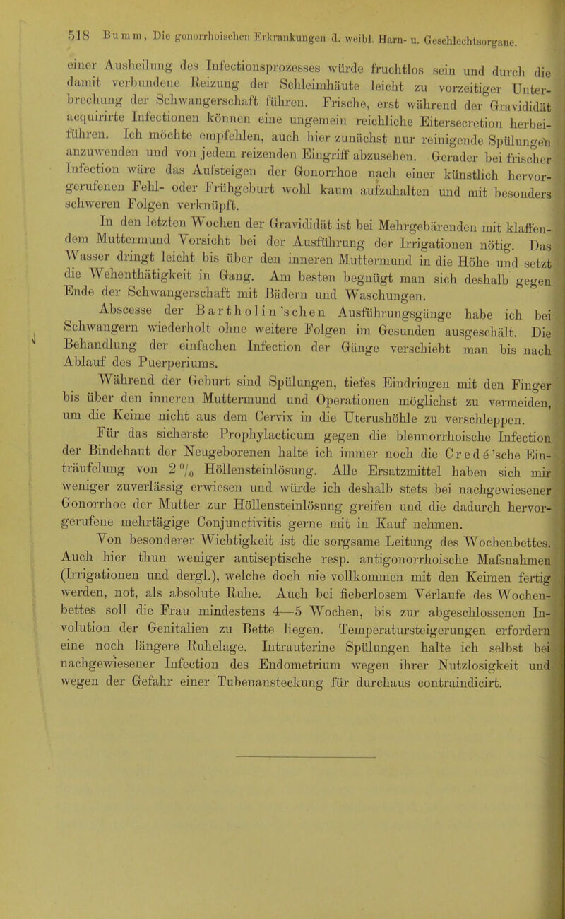 einer Ausheilung des Infectionsprozesses würde fruchtlos sein und durch die damit verbundene Reizung der Schleimhäute leicht zu vorzeitiger Unter- brechung der Schwangerschaft führen. Frische, erst während der Gravididät acqumrte Infectionen können eine ungemein reichliche Eitersecretion herbei- führen. Ich möchte empfehlen, auch hier zunächst nur reinigende Spülungen < anzuwenden und von jedem reizenden Eingriff abzusehen. Gerader bei frischer Infection wäre das Aufsteigen der Gonorrhoe nach einer künstlich hervor- gerufenen Fehl- oder Frühgeburt wohl kaum aufzuhalten und mit besonders schweren Folgen verknüpft. In den letzten Wochen der Gravididät ist bei Mehrgebärenden mit klaffen- dem Muttermund Vorsicht bei der Ausführung der Irrigationen nötig. Das Wasser dringt leicht bis über den inneren Muttermund in die Höhe und setzt die Wehen Gültigkeit in Gang. Am besten begnügt man sich deshalb gegen Ende der Schwangerschaft mit Bädern und Waschungen. Abscesse der Bartholin’s chen Ausführungsgänge habe ich bei Schwängern wiederholt ohne weitere Folgen im Gesunden ausgeschält. Die Behandlung dei einfachen Infection der Gänge verschiebt man bis nach Ablauf des Puerperiums. Während der Geburt sind Spülungen, tiefes Eindringen mit den Finger bis über den inneren Muttermund und Operationen möglichst zu vermeiden, um die Keime nicht aus dem Cervix in die Uterushöhle zu verschleppen. Für das sicherste Prophylacticum gegen die blennorrhoische Infection der Bindehaut der Neugeborenen halte ich immer noch die C r e d e'sehe Ein- träufelung von 2 °/0 Höllensteinlösung. Alle Ersatzmittel haben sich mir weniger zuverlässig erwiesen und würde ich deshalb stets bei nachgewiesener Gonorrhoe der Mutter zur Höllensteinlösung greifen und die dadurch hervor- gerufene mehrtägige Conjunctivitis gerne mit in Kauf nehmen. Von besonderer Wichtigkeit ist die sorgsame Leitung des Wochenbettes. Auch hier tliun weniger antiseptische resp. antigonorrhoische Mafsnahmen (Irrigationen und dergl.), welche doch nie vollkommen mit den Keimen fertig werden, not, als absolute Ruhe. Auch bei fieberlosem Verlaufe des Wochen- bettes soll die Frau mindestens 4—5 Wochen, bis zur abgeschlossenen In- volution der Genitalien zu Bette liegen. Temperatursteigerungen erfordern eine noch längere Ruhelage. Intrauterine Spülungen halte ich selbst bei nachgewiesener Infection des Endometrium wegen ihrer Nutzlosigkeit und wegen der Gefahr einer Tubenansteckung für durchaus contraindicirt.