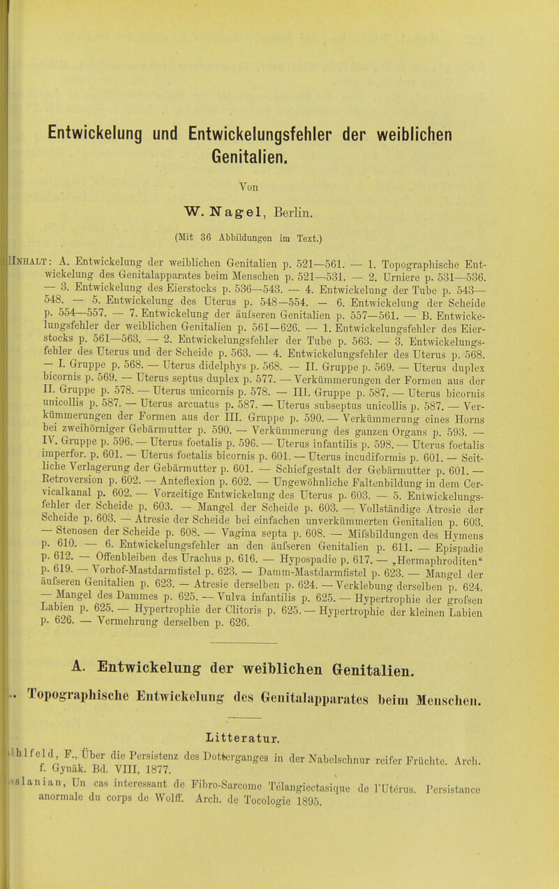 Genitalien. Von W. Nagel, Berlin. (Mit 36 Abbildungen im Text.) IInhalt: A. Entwickelung- der weiblichen Genitalien p. 521—561. — 1. Topographische Ent- wickelung des Genitalapparates heim Menschen p. 521—581. — 2. Urniere p. 581—536. 3. Entwickelung des Eierstocks p. 536—543. — 4. Entwickelung der Tube p. 543— -548. 5. Entwickelung des Uterus p. 548—554. — 6. Entwickelung der Scheide p. 554—557. — 7. Entwickelung der äufseren Genitalien p. 557—561. — B. Entwicke- lungsfehler der weiblichen Genitalien p. 561-626. — 1. Entwickelungsfehler des Eier- stocks p. 561 56o. 2. Entwickelungsfehler der Tube p. 563. — 3. Entwickelungs- fehler des Uterus und der Scheide p. 563. — 4. Entwickelungsfehler des Uterus p. 568. — I. Giuppe p. 568. Uterus didelphys p. 568. — II. Gruppe p. 569. — Uterus duplex bicornis p. 569. Uterus septus duplex p. 577. — Verkümmerungen der Formen aus der II. Giuppe p. 5/8. Uterus unicornis p. 578. — III. Gnrppe p. 587. — Uterus bicornis unicollis p. 587. — Uterus arcuatus p. 587. — Uterus subseptus unicollis p. 587. — Ver- kümmerungen der Formen aus der III. Gruppe p. 590. — Verkümmerung eines Horns bei zweihörniger Gebärmutter p. 590. — Verkümmerung des ganzen Organs p. 593. — IV. Gruppe p. 596. — Uterus foetalis p. 596. — Uterus infantilis p. 598. — Uterus foetalis imperfor. p. 601. — Uterus foetalis bicornis p. 601. —Uterus incudiformis p. 601. — Seit- liche Verlagerung der Gebärmutter p. 601. — Schiefgestalt der Gebärmutter p. 601. — ßetroversion p. 602. — Anteflexion p. 602. — Ungewöhnliche Faltenbildung in dem Cer- vicalkanal p. 602. — Vorzeitige Entwickelung des Uterus p. 603. — 5. Entwickelungs- fehlei der Scheide p. 603. — Mangel der Scheide p. 603. — Vollständige Atresie der Scheide p. 603. Atresie der Scheide bei einfachen unverkümmerten Genitalien p. 603. — Stenosen der Scheide p. 608. — Vagina septa p. 608. — Mifsbildungen des Hymens p. 610. — 6. Entwickelungsfehler an den äufseren Genitalien p. 611. — Epispadie p. 612. — Oflenbleiben des Uraclius p. 616. — Hypospadie p. 617. — „Hermaphroditen“ p. 619. — Vorhof-Mastdarmfistel p. 623. — Damm-Mastdarmfistel p. 623. — Mangel der äufseren Genitalien p. 623. — Atresie derselben p. 624. — Verklebung derselben p. 624 — Mangel des Dammes p. 625. — Vulva infantilis p. 625. — Hypertrophie der grofsen Labien p. 625. — Hypertrophie der Clitoris p. 625. — Hypertrophie der kleinen Labien p. 626. — Vermehrung derselben p. 626. A. Entwickelung der Topographische Entwickelung weiblichen Genitalien, des Genitalapparates heim Menschen. Litteratur. - hifejd F., Über die Persistenz des Dotterganges in der Nabelschnur reifer Früchte. Arcli. f. Gynäk. Bd. VIII, 1877. •slanian, Un cas interessant de Fibro-Sarcome Telangiectasique de l’Uterus. Persistance anormale du corps de Wolff. Arch. de Tocologie 1895.