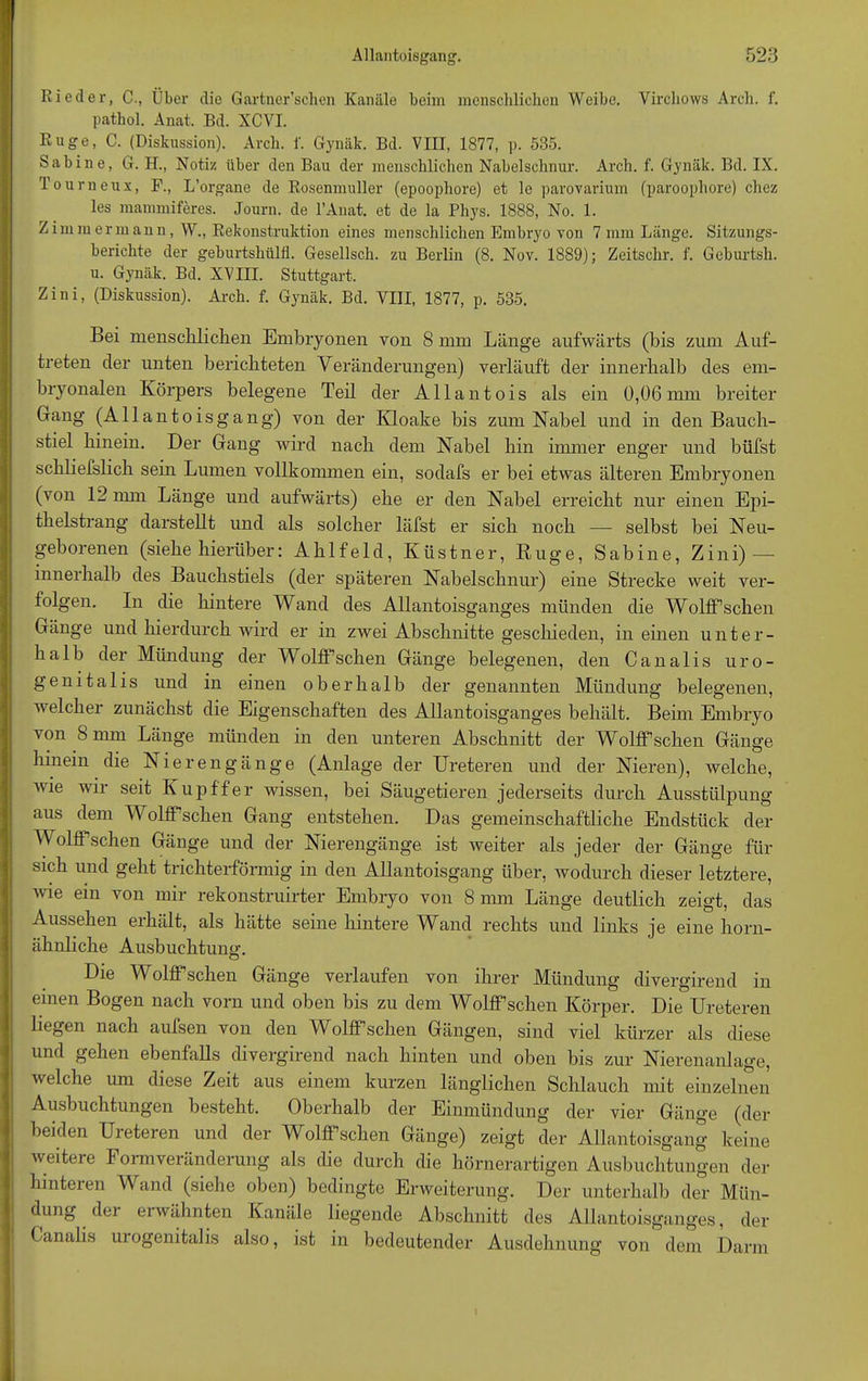 Rieder, C., Über die Gartner’schen Kanäle beim menschlichen Weibe. Yirchows Arch. f. pathol. Anat. Bd. XCVI. Rüge, C. (Diskussion). Arch. f. Gynäk. Bd. VIII, 1877, p. 535. Sabine, G. H., Notiz über den Bau der menschlichen Nabelschnur. Arch. f. Gynäk. Bd. IX. Tourneux, F., L’organe de Rosenmuller (epoophore) et le parovarium (paroophore) chez les mammiferes. Journ. de l’Anat. et de la Phys. 1888, No. 1. Zimmermann, W., Rekonstruktion eines menschlichen Embryo von 7 mm Länge. Sitzungs- berichte der geburtshülfl. Gesellsch. zu Berlin (8. Nov. 1889); Zeitschr. f. Gcburtsh. u. Gynäk. Bd. XVIII. Stuttgart. Zini, (Diskussion). Arch. f. Gynäk. Bd. VIII, 1877, p. 535. Bei menschlichen Embryonen von 8 mm Länge aufwärts (bis zum Auf- treten der unten berichteten Veränderungen) verläuft der innerhalb des em- bryonalen Körpers belegene Teil der Allantois als ein 0,06mm breiter Gang (Allantoisgang) von der Kloake bis zum Kabel und in den Bauch- stiel hinein. Der Gang wird nach dem Kabel hin immer enger und hilfst schliefslich sein Lumen vollkommen ein, sodafs er bei etwas älteren Embryonen (von 12 nun Länge und aufwärts) ehe er den Kabel erreicht nur einen Epi- thelstrang darstellt und als solcher läfst er sich noch —- selbst bei Keu- geborenen (siehe hierüber: Ahlfeld, Ivüstner, Rüge, Sabine, Zini) — innerhalb des Bauchstiels (der späteren Kabelschnur) eine Strecke weit ver- folgen. In die hintere Wand des Allantoisganges münden die Wolff’schen Gänge und hierdurch wird er in zwei Abschnitte geschieden, in einen unter- halb der Mündung der Wolff’schen Gänge belegenen, den Cana 1 is uro- genitalis und in einen oberhalb der genannten Mündung belegenen, welcher zunächst die Eigenschaften des Allantoisganges behält. Beim Embryo von 8 mm Länge münden in den unteren Abschnitt der Wolff’schen Gänge hinein die Kierengänge (Anlage der Ureteren und der Kieren), welche, ivie wir seit Kupffer Avissen, bei Säugetieren jederseits durch Ausstülpung aus dem Wolffsehen Gang entstehen. Das gemeinschaftliche Endstück der Wolff’schen Gänge und der Kierengänge ist Aveiter als jeder der Gänge für sich und geht trichterförmig in den Allantoisgang über, Avodurch dieser letztere, Avie ein von mir rekonstruirter Embryo von 8 mm Länge deutlich zeigt, das Aussehen erhält, als hätte seine hintere Wand rechts und links je eine horn- ähnliche Ausbuchtung. Die Wollfsehen Gänge verlaufen von ihrer Mündung divergirend in einen Bogen nach vorn und oben bis zu dem Wolff’schen Körper. Die Ureteren liegen nach aufsen von den Wolff’schen Gängen, sind viel kürzer als diese und gehen ebenfalls divergirend nach hinten und oben bis zur Mierenanlage, Avelche um diese Zeit aus einem kurzen länglichen Schlauch mit einzelnen Ausbuchtungen besteht. Oberhalb der Einmündung der vier Gänge (der beiden Ureteren und der Wolff’schen Gänge) zeigt der Allantoisgang keine Aveiteie Form Veränderung als die durch die hörnerartigen Ausbuchtungen der hinteren Wand (siehe oben) bedingte Erweiterung. Der unterhalb der Mün- dung der erwähnten Kanäle liegende Abschnitt des Allantoisganges, der Canalis uiogenitalis also, ist in bedeutender Ausdehnung von dem Dann